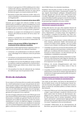 2023—2027
Barcelona En Comú 40
• Incloure la perspectiva LGTBI (visibilització de relats i
realitats del col·lectiu, especialment de les seves com-
ponents més invisibilitzades: intersex, bi, trans, les) en
les línies de suport a la creació artística de l’ICUB.
• Reconèixer la lluita dels col·lectius LGTBI+ amb un fa-
ristol a la Rambla en commemoració de la manifestació
de l’Orgull de 1977.
Promoure la cultura i la memòria de les dones LBTI+
Entenent que el conjunt del col·lectiu LGTBIQ+ ha estat
històricament invisibilitzat, aquesta invisibilització encara
ha estat més forta en el cas de les dones que el conformen.
Per aquest motiu, la ciutat té un deute simbòlic amb la seva
reivindicació que cal revertir. En aquest sentit, proposem:
• Realitzar un projecte de reivindicació de la memòria
històrica del col·lectiu de dones LBT de la ciutat i fer-
ne difusió.
• Incloure la perspectiva de la memòria i l’homenatge
d’aquestes dones en les actuacions al nomenclàtor de
la ciutat.
Incloure a les persones LGTBI en l’abordatge i el
tractament de les violències masclistes
Les persones LGTBI majoritàriament segueixen sense ac-
cedir als serveis d’atenció a les violències masclistes.
• Cal formar a les professionals en la detecció, identifi-
cació i abordatge de les violències contra les persones
LGTBI.
• Cal incloure en els protocols de derivació i d’atenció la
perspectiva de diversitat sexual i de gènere.
• Cal adaptar els recursos d’acollida per tal que es donin
les mateixes condicions qualitatives en el procés d’aco-
lliment a homes gais, homes trans, dones trans, dones
lesbianes, etc.
• Cal actualitzar les eines de valoració de risc incloent
les violències que viuen les persones LGTBI.
Drets de ciutadania
En un context on l’extrema dreta no només està consolida-
da a nivell institucional si no que està permeant als movi-
ments socials i veïnals, és més important que mai desenvo-
lupar polítiques públiques que posin al centre la igualtat de
tracte i la no-discriminació, i treballar des de la perspec-
tiva de la prevenció i la sensibilització, així com des de la
garantia de la reparació i la no-repetició.
Per això cal seguir reforçant serveis com l’Oficina per la No
Discriminació (OND), desenvolupar un programa de Justícia
Restaurativa o treballar per garantir l’exercici de drets fo-
namentals com la llibertat d’expressió, el dret de reunió i
manifestació o el dret a la llibertat religiosa. La formació
i sensibilització sobre els drets de ciutadania és essencial,
així com el desenvolupament d’estratègies sectorials diri-
gides a col·lectius sovint invisibilitzats i estigmatitzats com
són el Poble Gitano o la comunitat musulmana.
Finalment, hem de posar al centre un dret que fa de por-
ta d’accés a altres drets bàsics i fonamentals: el padró. Cal
que seguim desenvolupant polítiques d’empadronament
actiu per garantir que tots els veïns i veïnes tenen accés
a la salut, l’habitatge o els serveis socials, i impulsant pro-
cessos d’incidència política perquè la resta de municipis de
l’àrea metropolitana respectin la llei i empadronin a totes
les persones que resideixen a les seves ciutats.
CONSOLIDAR BARCELONA COM A AGENT DE
PROTECCIÓ I GARANTIA DE DRETS
Al llarg dels darrers vuit anys s’han impulsat desenes de
mesures, com el projecte pilot de justícia restaurativa, que
han reforçat els mecanismes de defensa de drets exis-
tents a l’Ajuntament i, al mateix temps, han empoderat a
les ciutadanes i ciutadans de Barcelona, que s’han con-
vertit en defensors d’aquests drets gràcies al foment de la
corresponsabilitat.
• Crear una escola de persones i entitats defensores de
drets humans, potenciant l’àmbit internacional que
connecta les lluites locals i globals, com ara la lluita
contra el canvi climàtic o la lluita pel dret a l’habitatge.
• Consolidar el centre de recursos de drets humans com
a espai de referència de les persones i entitats que tre-
ballen per a la defensa dels drets humans a la ciutat, i
formació en drets humans i no-discriminació per als
treballadors i treballadores municipals.
• Impulsar un programa de justícia restaurativa en l’àm-
bit de les discriminacions amb l’objectiu d’atendre les
necessitats de totes les parts i treballar per la garantia
de la reparació i la no-repetició.
• Reforçar els circuits d’empadronament amb totes
les seves modalitats i de la lluita contra el frau en
l’empadronament.
• Consolidar el servei d’atenció a víctimes de la violència
institucional a través de les entitats especialitzades en
la denúncia i el suport psicosocial i jurídic de les perso-
nes que la pateixen.
CONSOLIDAR BARCELONA COM A CIUTAT OBERTA I
CONTRA TOTES LES FORMES DE DISCRIMINACIÓ
Una ciutat no pot tolerar cap forma de discriminació ni
des de l’àmbit social, ni des de l’institucional. Davant l’as-
cens de l’extrema dreta global, cal redoblar els recursos i
donar el màxim de centralitat política a la lluita contra la
discriminació.
• Potenciar l’Oficina per la No Discriminació (OND) com
a òrgan i espai municipal i ciutadà de referència en la
lluita contra totes les formes de discriminació, des-
plegant la seva capacitat sancionadora en situacions
de discriminació com el racisme immobiliari, oferint
suport psicosocial i assessorament legal gratuït a les
persones que han patit alguna forma de discriminació
a la ciutat, i impulsant la seva territorialització.
• Consolidar l’Observatori de les Discriminacions de
Barcelona, que permet obtenir la fotografia més fiable
 