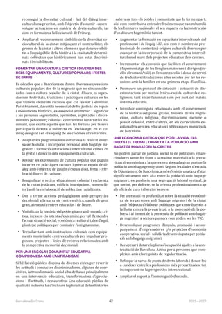 2023—2027
Barcelona En Comú 42
reconegui la diversitat cultural i faci del diàleg inter-
cultural una prioritat, amb l’objectiu d’assumir i desen-
volupar actuacions en matèria de drets culturals, tal
com es formulen a la Declaració de Friburg.
• Ampliar el reconeixement simbòlic de la diversitat so-
ciocultural de la ciutat mitjançant el nomenclàtor, els
premis de la ciutat i altres elements que donen visibili-
tat a l’espai públic de la història i la realitat de determi-
nats col·lectius que històricament han estat discrimi-
nats i invisibilitzats.
FOMENTAR UNA CULTURA CRÍTICA I DIVERSA DES
DELS EQUIPAMENTS, CULTURES POPULARS I FESTES
DE BARRI
Fa dècades que a Barcelona es donen diverses expressions
culturals populars des de la migració que no són conside-
rades com a cultura popular de la ciutat. Alhora, es repro-
dueixen festivitats, tradicions i pràctiques culturals en les
que trobem elements racistes que cal revisar i eliminar.
Paral·lelament, davant la necessitat de fer justícia als espais
i monuments històrics, és essencial anomenar i significar
a les persones segrestades, oprimides, explotades i discri-
minades pel comerç colonial i contrarestar la narrativa do-
minant, que exalta aquells que han fet fortuna per la seva
participació directa o indirecta en l’esclavatge, en el co-
merç desigual i en el saqueig de les colònies ultramarines.
• Adaptar les programacions culturals a la realitat diver-
sa de la ciutat i incorporar personal amb bagatge mi-
gratori i formació antiracista i intercultural crítica en
la gestió i direcció dels equipaments culturals.
• Revisar les expressions de cultura popular que puguin
incórrer en pràctiques racistes i generar espais de di-
àleg amb l’objectiu de gaudir d’espais d’oci, festa i cele-
bració lliures de racisme.
• Resignificar o retirar el patrimoni colonial i esclavista
de la ciutat (estàtues, edificis, inscripcions, nomenclà-
tor) amb la col·laboració de col·lectius racialitzats.
• Dur a terme accions pedagògiques amb perspectiva
decolonial a la xarxa de centres cívics, casals de gent
gran, ateneus i centres educatius i de lleure.
• Visibilitzar la història del poble gitano amb mirada crí-
tica, incloent els intents d’extermini, per tal d’entendre
l’actual situació social, econòmica i cultural i, des d’aquí,
plantejat polítiques per combatre l’antigitanisme.
• Treballar tant amb institucions culturals com equipa-
ments municipal o centres culturals per impulsar pro-
postes, projectes i línies de recerca relacionades amb
la perspectiva memorial decolonial.
PER UNA ESCOLA I COMUNITAT EDUCATIVA
COMPROMESA AMB L’ANTIRACISME
Si bé l’acció pública disposa de diverses eines per revertir
les actituds i conductes discriminadores, algunes de coer-
citives, la transformació social s’ha de basar principalment
en una intervenció educativa, transformadora d’aprecia-
cions i d’actituds, i restaurativa. Una educació pública de
qualitat i inclusiva ha d’incloure la pluralitat de les històries
i sabers de tots els pobles i comunitats que hi formen part,
així com contribuir a entendre fenòmens que van més enllà
de les fronteres nacionals i el seu impacte en la construcció
d’un discurs hegemònic tancat.
• Augmentar la formació en capacitats interculturals del
professorat i de l’equip LIC, així com el nombre de pro-
fessionals de contextos i orígens culturals diversos per
avançar en la incorporació de la perspectiva intercul-
tural en el marc dels projectes educatius dels centres.
• Incrementar els convenis que faciliten el coneixement
i l’aprenentatge de les llengües maternes i d’origen (in-
clòs el romaní/caló) en l’entorn escolar i dotar de servei
de traductors i traductores a les escoles per fer les re-
unions amb la famílies en una primera etapa d’acollida.
• Promoure un protocol de detecció i actuació de dis-
criminacions per motius ètnico-racials, culturals o re-
ligiosos, tant entre l’alumnat com per part del mateix
sistema educatiu.
• Introduir continguts relacionats amb el coneixement
de la història del poble gitano, història de les migra-
cions, cultura religiosa, discriminacions, racisme o
passat colonial, entre d’altres, en els currículums es-
colars dels centres educatius i biblioteques municipals
de Barcelona.
UNA ECONOMIA CRÍTICA QUE POSI LA VIDA, ELS
DRETS I EL TREBALL DIGNE DE LA POBLACIÓ AMB
BAGATGE MIGRATORI AL CENTRE
No podem parlar de justícia social ni de polítiques eman-
cipadores sense fer front a la realitat material i a la preca-
rització econòmica a la que es veu abocada gran part de la
població amb bagatge migratori. Segons les dades d’estudis
de l’Ajuntament de Barcelona, a més d’existir una taxa d’atur
significativament més alta entre la població amb bagatge
migratori, es produeix una segregació laboral vertical, ja
que sovint, per defecte, se la orienta professionalment cap
als oficis de cura i al sector serveis.
• Fer un estudi en profunditat sobre la situació econòmi-
ca de les persones amb bagatge migratori de la ciutat
amb l’objectiu d’elaborar polítiques que contribueixin a
la lluita contra la precarietat, a la prevenció de la po-
bresa i al foment de la presència de població amb bagat-
ge migratori a sectors punters com poden ser les TIC.
• Desenvolupar programes d’impuls, promoció i acom-
panyament d’emprenedores i/o projectes d’economia
cooperativa, social i solidària desenvolupats per pobla-
ció amb bagatge migratori.
• Recuperar i dotar els plans d’ocupació i ajudes a la con-
tractació de Barcelona Activa per a persones que com-
pleixin amb els requisits de regularització.
• Reforçar la xarxa de punts de drets laborals i donar-los
a conèixer entre les professions més precaritzades, tot
incorporant-ne la perspectiva interseccional.
• Ampliar el suport a l’homologació d’estudis.
 