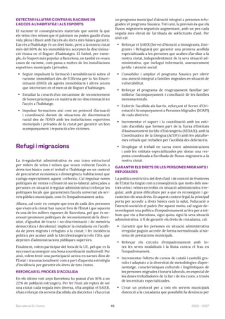 43 2023—2027
Barcelona En Comú
DETECTAR I LLUITAR CONTRA EL RACISME EN
L’ACCÉS A L’HABITATGE I ALS ESPORTS
El racisme té conseqüències materials que sovint fa que
els veïns i les veïnes que el pateixen no poden gaudir d’una
vida plena i lliure amb l’accés als drets més bàsics garantit.
L’accés a l’habitatge és un dret bàsic, però a la nostra ciutat
més del 60% de les immobiliàries accepten la discrimina-
ció ètnica en el lloguer d’habitatges. El futbol, per exem-
ple, és l’esport més popular a Barcelona, on també es veuen
casos de racisme, com passa a moltes de les instal·lacions
esportives municipals i privades.
• Seguir impulsant la formació i sensibilització sobre el
racisme immobiliari des de l’Oficina per la No Discri-
minació (OND) als agents immobiliaris i altres actors
que intervenen en el mercat de lloguer d’habitatges.
• Estudiar la creació d’un mecanisme de reconeixement
de bones pràctiques en matèria de no-discriminació en
l’accés a l’habitatge.
• Impulsar formacions així com un protocol d’actuació
i coordinació davant de situacions de discriminació
racial des de l’OND amb les instal·lacions esportives
municipals i privades de la ciutat per garantir un bon
acompanyament i reparació a les víctimes.
Refugi i migracions
La irregularitat administrativa és una trava estructural
per milers de veïns i veïnes que veuen vulnerat l’accés a
drets tan bàsics com el treball o l’habitatge en un context
de precarietat econòmica i d’emergència habitacional que
castiga especialment aquest col·lectiu. Cal impulsar noves
polítiques de rentes i d’inserció socio-laboral adreçades a
persones en situació irregular administrativa i reforçar les
polítiques locals que garanteixen l’accés universal als ser-
veis públics municipals, com és l’empadronament actiu.
Alhora, cal tenir en compte que tres de cada deu persones
que viuen a la ciutat han nascut fora de l’Estat i que aquesta
és una de les millors riqueses de Barcelona, pel que és ne-
cessari promoure polítiques de reconeixement de la diver-
sitat, d’igualtat de tracte i no-discriminació i de memòria
democràtica i decolonial; implicar la ciutadania en l’acolli-
da de joves migrats i refugiats a la ciutat; i fer incidència
política per acabar amb la Llei d’estrangeria i els CIEs, que
depenen d’administracions públiques superiors.
Finalment, volem participar del fons de la UE, pel que es fa
necessari aconseguir una bona coordinació multinivell. Per
això, volem tenir una participació activa en xarxes dins de
l’Estat i transnacionalment com a part d’aquesta estratègia
d’incidència per garantir els drets de tots i totes.
REFORÇAR EL PROCÉS D’ACOLLIDA
En els últims vuit anys Barcelona ha passat d’un 16% a un
22% de població estrangera. Per fer front als reptes de ser
una ciutat cada vegada més diversa, s’ha ampliat el SAIER,
s’han reforçat els serveis d’acollida als districtes i s’ha creat
un programa municipal d’atenció integral a persones refu-
giades: el programa Nausica. Tot i així, la previsió és que els
fluxos migratoris segueixin augmentant, amb un pes cada
vegada mes elevat de l’arribada de sol·licitants d’asil. Per
això cal:
• Reforçar el SAIER (Servei d’Atenció a Immigrants, Emi-
grants i Refugiats) per garantir una primera acollida
especialitzada a les persones que acaben d’arribar a la
nostra ciutat, independentment de la seva situació ad-
ministrativa, que inclogui informació, assessorament
jurídic i atenció social.
• Consolidar i ampliar el programa Nausica per oferir
una atenció integral a famílies migrades en situació de
vulnerabilitat.
• Reforçar el programa de reagrupament familiar per
millorar l’acompanyament i conciliació de les famílies
monomarentals.
• Enfortir l’acollida als barris, reforçant el Servei d’Ori-
entació i Acompanyament a Persones Migrades (SOAPI)
de cada districte.
• Incrementar el suport i la coordinació amb les enti-
tats d’acollida que formen part de la Xarxa d’Entitats
d’Assessorament Jurídic d’Estrangeria (XESAJE), amb la
Coordinadora de la Llengua (ACOF) i amb les platafor-
mes veïnals que treballen per l’acollida des dels barris.
• Desplegar el treball en xarxa entre administracions
i amb les entitats especialitzades per donar una res-
posta coordinada a l’arribada de fluxos migratoris a la
nostra ciutat.
GARANTIR ELS DRETS DE LES PERSONES MIGRANTS I
REFUGIADES
La política restrictiva del dret d’asil i de control de fronteres
de l’Estat ha tingut com a conseqüència que molts dels nos-
tres veïns i veïnes es trobin en situació administrativa irre-
gular, amb grans dificultats per a que es reconeguin i ga-
ranteixin els seus drets. En aquest context legal, la principal
porta per accedir a drets bàsics com la salut, l’educació o
l’atenció social és el padró. Per aquest motiu, cal seguir de-
senvolupant una política d’empadronament activa per a tot-
hom que viu a Barcelona, sigui quina sigui la seva situació
administrativa. A fi de garantir els drets de ciutadania, cal:
• Garantir que les persones en situació administrativa
irregular puguin accedir de forma normalitzada al sis-
tema de prestacions municipals.
• Reforçar els circuits d’empadronament amb to-
tes les seves modalitats i la lluita contra el frau en
l’empadronament.
• Incrementar l’oferta de cursos de català i castellà gra-
tuïts i adaptats a la diversitat de metodologies d’apre-
nentatge, característiques culturals i lingüístiques de
les persones migrades i horaris laborals, en especial de
les dones treballadores de la llar i de les cures, a través
de les entitats especialitzades.
• Crear un protocol per a tots els serveis municipals
d’atenció a la ciutadania que possibiliti la denúncia per
 