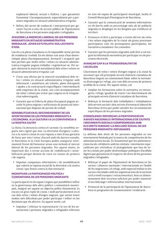 2023—2027
Barcelona En Comú 44
explotació laboral, sexual o d’altres, i que garanteixi
l’anonimat i l’acompanyament, especialment per a per-
sones migrades en situació administrativa irregular.
• Reforç del servei de traducció i interpretació per ga-
rantir l’accés a tots els serveis públics de l’Ajuntament
de Barcelona a les persones migrades i refugiades.
AFAVORIR LA INSERCIÓ LABORAL DE LES PERSONES
MIGRANTS EN SITUACIÓ ADMINISTRATIVA
IRREGULAR, JOVES EXTUTELATS I SOL·LICITANTS
D’ASIL
L’accés a la plena ciutadania es fa impossible sense permís
de residència i treball. En els últims vuit anys s’han desen-
volupat plans d’acompanyament, formació i ocupació que
han permès que molts veïns i veïnes en situació adminis-
trativa irregular puguin treballar i regularitzar-se. Per se-
guir afavorint la inserció sociolaboral dels veïns i veïnes en
situació administrativa irregular, cal:
• Crear una oficina per la inserció sociolaboral dels ve-
ïns i veïnes en situació administrativa irregular amb
informació i assistència als tràmits, plans d’ocupació
i ajudes a la contractació específiques i intermediació
amb empreses de la ciutat, així com acompanyament
als veïns i veïnes per evitar que caiguin en la irregula-
ritat sobrevinguda.
• Garantir que en l’oferta de plans d’ocupació puguin ac-
cedir-hi joves migrats i sol·licitants de protecció inter-
nacional que disposin de permís de treball.
SENSIBILITZAR EN EL RECONEIXEMENT DE LES
APORTACIONS DE LES PERSONES MIGRANTS A
L’ECONOMIA, A LA CULTURA I A LA CONVIVÈNCIA A
LA NOSTRA CIUTAT
La lluita i la denuncia contra el racisme i la xenofòbia se-
gueix més vigent que mai. La diversitat d’orígens i cultu-
res a la nostra ciutat és una riquesa a més d’una garantia
de futur per tots i totes: d’acord amb els darrers estudis,
ni Barcelona ni la Unió Europea poden assegurar míni-
mament l’estat del benestar sense una inclusió al mercat
laboral de les persones migrades. Per aquest motiu, és
important dur a terme accions de visibilització i sensi-
bilització perquè deixem de viure en ciutats de primera
i de segona.
• Impulsar campanyes informatives i de sensibilització
que valorin la riquesa social de la diversitat a la nostra
ciutat i que lluitin contra la discriminació.
INCENTIVAR LA PARTICIPACIÓ POLÍTICA I
COMUNITÀRIA DE LES PERSONES MIGRANTS
La participació en els espais i òrgans que possibiliten influir
en la governança dels afers polítics i comunitaris munici-
pals, malgrat ser aquest un objectiu polític fonamental, és
encara un gran repte de ciutat, i molt particularment en el
cas dels veïns i veïnes d’origen migrant, que sovint tenen
moltes més dificultats per poder participar i influir en les
decisions que els afecten. En aquest sentit, cal:
• Impulsar i reforçar la representació i la veu de les as-
sociacions i persones migrades o refugiades referents
en tots els espais de participació municipal, inclòs el
Consell Municipal d’Immigració de Barcelona.
• Garantir que la comunicació de sessions informatives
en els barris amb un percentatge més alt de població
migrada es desplegui en les llengües que s’utilitzen al
territori.
• Promoure el dret a participar a través del vot als veïns
i les veïnes migrades de la ciutat als grans processos
participatius com els pressupostos participatius, les
iniciatives ciutadanes i les consultes.
• Garantir que les persones migrades amb dret a vot tin-
guin la informació necessària per participar en els pro-
cessos electorals.
AVANÇAR CAP A LA TRANSVERSALITAT DE
L’ACOLLIDA
L’increment de veïns i veïnes d’origen migrat a la ciutat fa
necessari que els principals serveis d’atenció ciutadana de
Barcelona tinguin un coneixement bàsic sobre la normati-
va d’estrangeria i refugi, així com dels recursos de primera
acollida de la ciutat. Per aquest motiu, cal:
• Ampliar les formacions sobre la normativa en estran-
geria i refugi, igualtat de tracte i no-discriminació als
principals serveis d’atenció ciutadana de Barcelona.
• Reforçar la formació dels treballadors i treballadores
dels serveis socials i dels serveis d’orientació laboral de
Barcelona Activa per poder atendre les circumstàncies
específiques de les persones migrades.
CONSOLIDAR I REFORÇAR LA PARTICIPACIÓ EN
XARXES NACIONALS I INTERNACIONALS DE CIUTATS
I MOVIMENTS SOCIALS COMPROMESOS AMB
ELS DRETS HUMANS I LA INCLUSIÓ SOCIAL DE LES
PERSONES MIGRANTS I REFUGIADES
La defensa dels drets de les persones migrades es veu
enormement limitada per la manca de competències de les
administracions locals. És fonamental que les administra-
cions locals col·laborin amb les entitats i moviments espe-
cialitzats per reivindicar el protagonisme que han de te-
nir les ciutats per poder desenvolupar polítiques d’acollida
dignes que garanteixin el respecte als drets de les persones
migrades i refugiades.
• Reforçar el paper de l’Ajuntament de Barcelona en les
xarxes i aliances nacionals i internacionals en l’àmbit
de les migracions i el refugi, amb especial èmfasi en les
xarxes vinculades amb les organitzacions de la societat
civil a nivell europeu i extracomunitari, fent un dimen-
sionament dels recursos suficient per poder mantenir
el seu lideratge i referencialitat internacionals.
• Promoció de la participació de l’Ajuntament de Barce-
lona en programes de reassentament i reubicació.
 