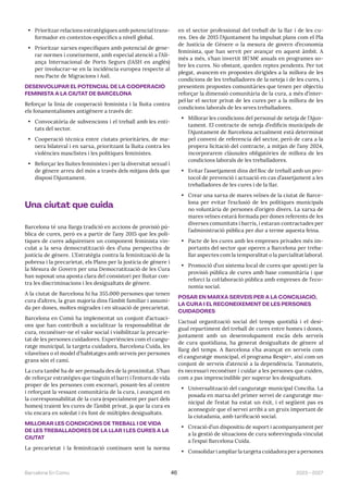 2023—2027
Barcelona En Comú 46
• Prioritzar relacions estratègiques amb potencial trans-
formador en contextos específics a nivell global.
• Prioritzar xarxes específiques amb potencial de gene-
rar normes i coneixement, amb especial atenció a l’Ali-
ança Internacional de Ports Segurs (IASH en anglès)
per involucrar-se en la incidència europea respecte al
nou Pacte de Migracions i Asil.
DESENVOLUPAR EL POTENCIAL DE LA COOPERACIÓ
FEMINISTA A LA CIUTAT DE BARCELONA
Reforçar la línia de cooperació feminista i la lluita contra
els fonamentalismes antigènere a través de:
• Convocatòria de subvencions i el treball amb les enti-
tats del sector.
• Cooperació tècnica entre ciutats prioritàries, de ma-
nera bilateral i en xarxa, prioritzant la lluita contra les
violències masclistes i les polítiques feministes.
• Reforçar les lluites feministes i per la diversitat sexual i
de gènere arreu del món a través dels mitjans dels que
disposi l’Ajuntament.
Una ciutat que cuida
Barcelona té una llarga tradició en accions de provisió pú-
blica de cures, però es a partir de l’any 2015 que les polí-
tiques de cures adquireixen un component feminista vin-
culat a la seva democratització des d’una perspectiva de
justícia de gènere. L’Estratègia contra la feminització de la
pobresa i la precarietat, els Plans per la justícia de gènere i
la Mesura de Govern per una Democratització de les Cura
han suposat una aposta clara del consistori per lluitar con-
tra les discriminacions i les desigualtats de gènere.
A la ciutat de Barcelona hi ha 355.000 persones que tenen
cura d’altres, la gran majoria dins l’àmbit familiar i assumi-
da per dones, moltes migrades i en situació de precarietat.
Barcelona en Comú ha implementat un conjunt d’actuaci-
ons que han contribuït a socialitzar la responsabilitat de
cura, reconèixer-ne el valor social i visibilitzar la precarie-
tat de les persones cuidadores. Experiències com el cangu-
ratge municipal, la targeta cuidadora, Barcelona Cuida, les
vilaveïnes o el model d’habitatges amb serveis per persones
grans són el camí.
La cura també ha de ser pensada des de la proximitat. S’han
de reforçar estratègies que tinguin el barri i l’entorn de vida
proper de les persones com escenari, posant-les al centre
i reforçant la vessant comunitària de la cura, i avançant en
la corresponsabilitat de la cura (especialment per part dels
homes) traient les cures de l’àmbit privat, ja que la cura es
viu encara en soledat i és font de múltiples desigualtats.
MILLORAR LES CONDICIONS DE TREBALL I DE VIDA
DE LES TREBALLADORES DE LA LLAR I LES CURES A LA
CIUTAT
La precarietat i la feminització continuen sent la norma
en el sector professional del treball de la llar i de les cu-
res. Des de 2015 l’Ajuntament ha impulsat plans com el Pla
de Justícia de Gènere o la mesura de govern d’economia
feminista, que han servit per avançar en aquest àmbit. A
més a més, s’han invertit 187M€ anuals en programes so-
bre les cures. No obstant, queden reptes pendents. Per tot
plegat, avancem en propostes dirigides a la millora de les
condicions de les treballadores de la neteja i de les cures, i
presentem propostes comunitàries que tenen per objectiu
reforçar la dimensió comunitària de la cura, a més d’inter-
pel·lar el sector privat de les cures per a la millora de les
condicions laborals de les seves treballadores.
• Millorar les condicions del personal de neteja de l’Ajun-
tament. El contracte de neteja d’edificis municipals de
l’Ajuntament de Barcelona actualment està determinat
pel conveni de referencia del sector, però de cara a la
propera licitació del contracte, a mitjan de l’any 2024,
incorporarem clàusules obligatòries de millora de les
condicions laborals de les treballadores.
• Evitar l’assetjament dins del lloc de treball amb un pro-
tocol de prevenció i actuació en cas d’assetjament a les
treballadores de les cures i de la llar.
• Crear una xarxa de mares veïnes de la ciutat de Barce-
lona per evitar l’exclusió de les polítiques municipals
no voluntària de persones d’origen divers. La xarxa de
mares veïnes estarà formada per dones referents de les
diverses comunitats i barris, i estaran contractades per
l’administració pública per dur a terme aquesta feina.
• Pacte de les cures amb les empreses privades més im-
portants del sector que operen a Barcelona per treba-
llar aspectes com la temporalitat o la parcialitat laboral.
• Promoció d’un sistema local de cures que aposti per la
provisió pública de cures amb base comunitària i que
reforci la col·laboració pública amb empreses de l’eco-
nomia social.
POSAR EN MARXA SERVEIS PER A LA CONCILIACIÓ,
LA CURA I EL RECONEIXEMENT DE LES PERSONES
CUIDADORES
L’actual organització social del temps quotidià i el desi-
gual repartiment del treball de cures entre homes i dones,
juntament amb un desenvolupament escàs dels serveis
de cura quotidiana, ha generat desigualtats de gènere al
llarg del temps. A Barcelona s’ha avançat en serveis com
el canguratge municipal, el programa Respir+, així com un
conjunt de serveis d’atenció a la dependència. Tanmateix,
és necessari reconèixer i cuidar a les persones que cuiden,
com a pas imprescindible per superar les desigualtats.
• Universalització del canguratge municipal Concilia. La
posada en marxa del primer servei de canguratge mu-
nicipal de l’estat ha estat un èxit, i el següent pas es
aconseguir que el servei arribi a un gruix important de
la ciutadania, amb tarificació social.
• Creació d’un dispositiu de suport i acompanyament per
a la gestió de situacions de cura sobrevinguda vinculat
a l’espai Barcelona Cuida.
• Consolidar i ampliar la targeta cuidadora per a persones
 