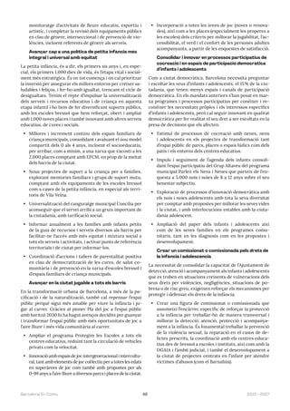 49 2023—2027
Barcelona En Comú
monitoratge d’activitats de lleure educatiu, esportiu i
artístic, i completar la revisió dels equipaments públics
en clau de gènere, interseccional i de prevenció de vio-
lències, incloent referents de gènere als serveis.
Avançar cap a una política de petita infància més
integral i universal amb equitat
La petita infància, és a dir, els primers sis anys i, en espe-
cial, els primers 1.000 dies de vida, és l’etapa vital i social-
ment més estratègica. És on tot comença i on cal prioritzar
la inversió per assegurar els millors entorns per créixer sa-
ludables i feliços, i fer-ho amb igualtat, trencant el cicle de
desigualtats. Tenim el repte d’impulsar la universalització
dels serveis i recursos educatius i de criança en aquesta
etapa infantil i ho hem de fer diversificant suports públics,
amb les escoles bressol que hem reforçat, obert i ampliat
amb 1.000 noves places i també innovant amb altres serveis
educatius, de cures i socials.
• Millores i increment continu dels espais familiars de
criança municipals, consolidant i avaluant el nou model
compartit dels 0 als 4 anys, incloent el socioeducatiu,
per arribar, com a mínim, a una xarxa que s’acosti a les
2.000 places comptant amb EFCM, en prop de la meitat
dels barris de la ciutat.
• Nous projectes de suport a la criança per a famílies,
explorant mentories familiars i grups de suport mutu,
comptant amb els equipaments de les escoles bressol
com a cases de la petita infància, en especial als terri-
toris de Vila Veïna.
• Universalització del canguratge municipal Concilia per
aconseguir que el servei arribi a un gruix important de
la ciutadania, amb tarificació social.
• Informar anualment a les famílies amb infants petits
de la guia de recursos i serveis diversos als barris per
facilitar-ne l’accés amb més equitat i mixtura social a
tots els serveis i activitats, i activar punts de referència
territorials i de ciutat per informar-los.
• Coordinació d’accions i tallers de parentalitat positiva
en clau de democratització de les cures, de salut co-
munitària i de prevenció en la xarxa d’escoles bressol i
d’espais familiars de criança municipals.
Avançar en la ciutat jugable a tots els barris
En la transformació urbana de Barcelona, a més de la pa-
cificació i de la naturalització, també cal repensar l’espai
públic perquè sigui més amable per viure la infància i ju-
gar al carrer. Gràcies al pioner Pla del joc a l’espai públic
amb horitzó 2030 hi ha hagut avenços decidits per guanyar
i transformar l’espai públic amb més oportunitats de joc a
l’aire lliure i més vida comunitària al carrer.
• Ampliar el programa Protegim les Escoles a tots els
centres educatius, reduint tant la circulació de vehicles
privats com la velocitat.
• Innovació amb espais de joc intergeneracional i intercultu-
ral, tant amb elements de joc col·lectiu per a totes les edats
en superàrees de joc com també amb propostes per als
0-99 anys a l’aire lliure a diversos parcs i places de la ciutat.
• Incorporació a totes les àrees de joc (noves o renova-
des), així com a les places (especialment les properes a
les escoles) dels criteris per millorar la jugabilitat, l’ac-
cessibilitat, el verd i el confort de les persones adultes
acompanyants, a partir de les enquestes de satisfacció.
Consolidar i innovar en processos participatius de
cocreació i en espais de participació democràtica
d’infants i adolescents
Com a ciutat democràtica, Barcelona necessita preguntar
i escoltar les veus d’infants i adolescents, el 15% de la ciu-
tadania, que tenen menys espais i canals de participació
democràtica. En els mandats anteriors s’han posat en mar-
xa programes i processos participatius per conèixer i re-
conèixer les necessitats pròpies i els interessos específics
d’infants i adolescents, però cal seguir innovant en qualitat
democràtica per fer realitat el seu dret a ser escoltats en la
presa de decisions que els afecten.
• Estímul de processos de cocreació amb nenes, nens
i adolescents en els projectes de transformació tant
d’espai públic de parcs, places o espais lúdics com dels
patis i els entorns dels centres educatius.
• Impuls i seguiment de l’agenda dels infants consoli-
dant l’espai participatiu del Grup Altaveu del programa
municipal Parlen els Nens i Nenes que parteix de l’en-
questa a 5.000 nois i noies de 8 a 12 anys sobre el seu
benestar subjectiu.
• Exploració de processos d’innovació democràtica amb
els nois i noies adolescents amb tota la seva diversitat
per comptar amb propostes per millorar les seves vides
i la ciutat, i amb interlocucions estables amb la ciuta-
dania adolescent.
• Ampliació del paper dels infants i adolescents així
com de les seves famílies en els programes comu-
nitaris, tant en les diagnosis com en les propostes i
desenvolupament.
Crear un comissionat o comissionada pels drets de
la infància i adolescència
La necessitat de consolidar la capacitat de l’Ajuntament de
detecció, atenció i acompanyament als infants i adolescents
que es troben en situacions creixents de vulneracions dels
seus drets per violències, negligències, situacions de po-
bresa o de risc greu, exigeixen reforçar els mecanismes per
protegir i defensar els drets de la infància.
• Crear una figura de comissionat o comissionada que
assumeixi l’encàrrec específic de reforçar la protecció
a la infància per treballar-ho de manera transversal i
millorar la detecció, atenció, protecció i acompanya-
ment a la infància. És fonamental treballar la prevenció
de la violència sexual, la reparació en el casos de de-
lictes prescrits, la coordinació amb els centres educa-
tius des de bressol a escoles i instituts, així com amb la
DGAIA i l’àmbit judicial, i també el desenvolupament a
la ciutat de projectes centrats en l’infant per atendre
víctimes d’abusos (com el Barnahús).
 