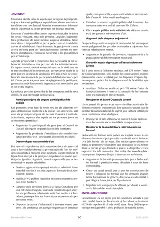 2023—2027
Barcelona En Comú 50
JOVENTUT
Una ciutat oberta i viva és aquella que incorpora la perspecti-
va jove a les seves polítiques, especialment davant en contex-
tos d’incertesa com l’actual. Afrontar les necessitats i deman-
des de la joventut ha de ser prioritari per avançar en drets.
Es tracta d’un dels col·lectius on la precarietat, des de totes
les seves vessants, està més present. Lloguers inassumi-
bles, problemes de salut mental, angoixa climàtica, l’atur
més elevat i impossibilitat per a poder entrar i estabilit-
zar-se al món laboral. Paral·lelament, la gent jove és la més
activa en bona part de l’associacionisme: lideren les pro-
testes climàtiques, l’educació no formal o les plataformes
per a l’habitatge.
Aquesta precarietat i compromís fan necessària la col·la-
boració i iniciativa activa per part de les administracions.
En aquest sentit, esdevé essencial apartar la visió que no
té en consideració les necessitats i perspectives vitals de la
gent jove en la presa de decisions. Per això s’han de cons-
truir els mecanismes de participació i debat necessaris per
tal d’incorporar les joves en el desplegament de polítiques,
garantint també l’autonomia organitzativa i associativa que
el col·lectiu exigeix.
La política per a les joves s’ha de fer comptant amb la seva
opinió, és una necessitat democràtica.
Participació jove als òrgans participatius i de
decisió
Les persones joves han de tenir veu en els diferents òr-
gans deliberatius existents a la ciutat i als districtes, així
com als principals òrgans de decisió d’escoles i instituts.
Actualment, aquests són espais on les persones joves no
acostumen a participar.
• Augmentar la participació de gent jove al Consell de
Ciutat i als òrgans de participació dels districtes.
• Augmentar la presència d’estudiants als consells edu-
catius (de districte i de ciutat) i als consells escolars.
Desenvolupar nous models d’oci
Per revertir el problema dels macrobotellots al carrer cal
anar a l’arrel del problema: la privatització de l’oci i el mo-
del consumista i excloent d’oci nocturn. Cal diversificar el
tipus d’oci adreçat a la gent jove, impulsant un model par-
ticipatiu, igualitari i gratuït, un oci responsable que es de-
senvolupi en espais saludables.
• Destinar agents cívics perquè actuïn en relació al feno-
men del botellot i les pràctiques no formals d’oci ado-
lescent i juvenil.
• Habilitar WC públics i químics en zones properes a es-
pais d’oci nocturn.
• Garantir més persones joves a la Taula Ciutadana per
una Nit Cívica i Segura, una taula constituïda per abor-
dar els problemes relacionats amb l’oci nocturn a Bar-
celona, però que fins ara ha estat poc representada per
persones joves.
• Disposar de punts d’informació i assessorament pro-
pers i de confiança on adreçar inquietuds o demanar
ajuda, com punts lila, espais antiracistes i serveis mò-
bils d’atenció i informació en drogues.
• Estudiar i vincular la gestió pública del fenomen i les
mesures anteriors amb el protocol No Callem.
• Obrir espais públics amb activitats de nit (com casals,
etc.) per garantir més opcions d’oci.
Augment de la despesa en joventut
Després d’anys amb un augment pronunciat del pressupost
municipal general, les partides destinades a la joventut han
crescut relativament menys.
• Augmentar la partida de joventut, equiparant-la a la
pujada general del pressupost municipal.
Garantir espais dignes per a l’associacionisme
juvenil
Tal i com mostra l’informe realitzat pel CJB sobre l’estat
de l’associacionisme, són moltes les associacions juvenils
(bàsicament caus i esplais) que no disposen d’espais dig-
nes o que no poden fer ús d’aquests amb la flexibilitat que
necessiten.
• Analitzar l’informe realitzat pel CJB sobre l’estat de
l’associacionisme i revertir la situació de les entitats
amb les mancances més crítiques.
Recuperar el Saló d’Ocupació Juvenil
L’atur juvenil i la precarietat entre el col·lectiu són dos fe-
nòmens estesos i transversals. Les administracions han de
facilitar la inserció laboral de la gent jove i alhora vetllar per
unes condicions laborals dignes.
• Recuperar el Saló d’Ocupació Juvenil i donar rellevàn-
cia a l’economia social i solidària en aquest marc.
Revalorar la tasca del lleure i de l’educació no
formal
L’educació no formal, com poden ser esplais i caus, és un
element fonamental per garantir la cohesió social i educa-
tiva dels barris i de la ciutat. Són entitats generalment en
mans de persones voluntàries que dediquen el seu temps
lliure a portar grups d’infants i joves i a despertar el seu
esperit crític i de comunitat. Són molts els casos d’esplais i
caus que no disposen d’espai o de recursos suficients.
• Augmentar la dotació pressupostària per a l’educació
no formal i, particularment, d’esplais i caus de base
comunitària.
• Crear un canal senzill per a que les associacions de
lleure i educació no formal que ho demanin puguin
rebre formacions de gènere, d’atenció a la diversitat o
psicològica finançades per l’Ajuntament.
• Impulsar una campanya de difusió per donar a conèi-
xer la feina dels caus i els esplais.
ENVELLIMENT DIGNE
L’envelliment és un repte per les societats actuals i, per
tant, també ho és per les ciutats. A Barcelona, actualment
el 21% de la població té més de 65 anys i l’any 2030 es pre-
veu que serà gairebé ¼ de la població, la majoria dones.
 