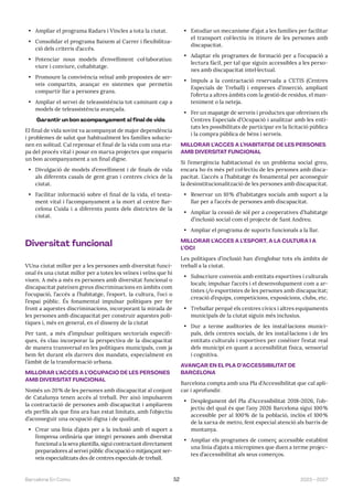 2023—2027
Barcelona En Comú 52
• Ampliar el programa Radars i Vincles a tota la ciutat.
• Consolidar el programa Baixem al Carrer i flexibilitza-
ció dels criteris d’accés.
• Potenciar nous models d’envelliment col·laboratius:
viure i conviure, cohabitatge.
• Promoure la convivència veïnal amb propostes de ser-
veis compartits, avançar en sistemes que permetin
compartir llar a persones grans.
• Ampliar el servei de teleassistència tot caminant cap a
models de teleassistència avançada.
Garantir un bon acompanyament al final de vida
El final de vida sovint va acompanyat de major dependència
i problemes de salut que habitualment les famílies solucio-
nen en solitud. Cal repensar el final de la vida com una eta-
pa del procés vital i posar en marxa projectes que emparin
un bon acompanyament a un final digne.
• Divulgació de models d’envelliment i de finals de vida
als diferents casals de gent gran i centres cívics de la
ciutat.
• Facilitar informació sobre el final de la vida, el testa-
ment vital i l’acompanyament a la mort al centre Bar-
celona Cuida i a diferents punts dels districtes de la
ciutat.
Diversitat funcional
VUna ciutat millor per a les persones amb diversitat funci-
onal és una ciutat millor per a totes les veïnes i veïns que hi
viuen. A més a més es persones amb diversitat funcional o
discapacitat pateixen greus discriminacions en àmbits com
l’ocupació, l’accés a l’habitatge, l’esport, la cultura, l’oci o
l’espai públic. És fonamental impulsar polítiques per fer
front a aquestes discriminacions, incorporant la mirada de
les persones amb discapacitat per construir aquestes polí-
tiques i, més en general, en el disseny de la ciutat
Per tant, a més d’impulsar polítiques sectorials específi-
ques, és clau incorporar la perspectiva de la discapacitat
de manera transversal en les polítiques municipals, com ja
hem fet durant els darrers dos mandats, especialment en
l’àmbit de la transformació urbana.
MILLORAR L’ACCÉS A L’OCUPACIÓ DE LES PERSONES
AMB DIVERSITAT FUNCIONAL
Només un 20% de les persones amb discapacitat al conjunt
de Catalunya tenen accés al treball. Per això impulsarem
la contractació de persones amb discapacitat i ampliarem
els perfils als que fins ara han estat limitats, amb l’objectiu
d’aconseguir una ocupació digna i de qualitat.
• Crear una línia d’ajuts per a la inclusió amb el suport a
l’empresa ordinària que integri persones amb diversitat
funcional a la seva plantilla, sigui contractant directament
preparadores al servei públic d’ocupació o mitjançant ser-
veis especialitzats des de centres especials de treball.
• Estudiar un mecanisme d’ajut a les famílies per facilitar
el transport col·lectiu in itinere de les persones amb
discapacitat.
• Adaptar els programes de formació per a l’ocupació a
lectura fàcil, per tal que siguin accessibles a les perso-
nes amb discapacitat intel·lectual.
• Impuls a la contractació reservada a CETIS (Centres
Especials de Treball) i empreses d’inserció, ampliant
l’oferta a altres àmbits com la gestió de residus, el man-
teniment o la neteja.
• Fer un mapatge de serveis i productes que ofereixen els
Centres Especials d’Ocupació i analitzar amb les enti-
tats les possibilitats de participar en la licitació pública
i la compra pública de béns i serveis.
MILLORAR L’ACCÉS A L’HABITATGE DE LES PERSONES
AMB DIVERSITAT FUNCIONAL
Si l’emergència habitacional és un problema social greu,
encara ho és més pel col·lectiu de les persones amb disca-
pacitat. L’accés a l’habitatge és fonamental per aconseguir
la desinstitucionalització de les persones amb discapacitat.
• Reservar un 10% d’habitatges socials amb suport a la
llar per a l’accés de persones amb discapacitat.
• Ampliar la cessió de sòl per a cooperatives d’habitatge
d’inclusió social com el projecte de Sant Andreu.
• Ampliar el programa de suports funcionals a la llar.
MILLORAR L’ACCÉS A L’ESPORT, A LA CULTURA I A
L’OCI
Les polítiques d’inclusió han d’englobar tots els àmbits de
treball a la ciutat.
• Subscriure convenis amb entitats esportives i culturals
locals; impulsar l’accés i el desenvolupament com a ar-
tistes i/o esportistes de les persones amb discapacitat;
creació d’equips, competicions, exposicions, clubs, etc.
• Treballar perquè els centres cívics i altres equipaments
municipals de la ciutat siguin més inclusius.
• Dur a terme auditories de les instal·lacions munici-
pals, dels centres socials, de les instal·lacions i de les
entitats culturals i esportives per conèixer l’estat real
dels municipi en quant a accessibilitat física, sensorial
i cognitiva.
AVANÇAR EN EL PLA D’ACCESSIBILITAT DE
BARCELONA
Barcelona compta amb una Pla d’Accessibilitat que cal apli-
car i aprofundir.
• Desplegament del Pla d’Accessibilitat 2018-2026, l’ob-
jectiu del qual és que l’any 2026 Barcelona sigui 100%
accessible per al 100% de la població, inclòs el 100%
de la xarxa de metro, fent especial atenció als barris de
muntanya.
• Ampliar els programes de comerç accessible establint
una línia d’ajuts a micropimes que duen a terme projec-
tes d’accessibilitat als seus comerços.
 