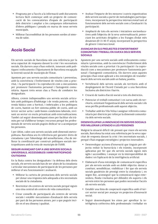 53 2023—2027
Barcelona En Comú
• Programa per a l’accés a la informació amb documents
lectura fàcil: començar amb un projecte de comuni-
cació de les convocatòries d’espais de participació
dels districte i ampliar a les campanyes informatives
d’obres públiques i posada en marxa de nous serveis
municipals.
• Millorar l’accessibilitat de les persones sordes al siste-
ma de salut.
Acció Social
Els serveis socials de Barcelona són una referència per la
seva capacitat de resposta davant la crisi i les necessitats
socials. Els darrers anys s’han enfortit, innovant amb polí-
tiques i enfocaments i l’Ajuntament de Barcelona encapçala
la inversió social de municipis de l’Estat.
Apostem per uns serveis socials comunitaris i preventius,
amb la convivència i l’enfortiment de vincles com a prio-
ritat, i la participació i la coproducció com a mecanismes
per promoure l’autonomia personal i l’autogestió comu-
nitària. Aquest trets seran clau a l’hora de combatre les
desigualtats.
Alhora, creiem indispensables uns serveis socials articu-
lats amb polítiques d’habitatge i de renda potents, amb la
renda bàsica com a horitzó, i imbricades a les polítiques
de cures, bastint un fort sistema públic de cures, amb un
tercer sector actiu i amb bones condicions laborals, revi-
sant un sector en excés privatitzat amb externalitzacions.
També cal seguir desenvolupant eines per facilitar els trà-
mits per tal d’alliberar temps i recursos perquè les profes-
sionals de serveis socials puguin dedicar-se a acompanyar
les persones.
I per últim, calen uns serveis socials amb dimensió metro-
politana. Barcelona ara és referència per garantir drets de
ciutadania i per l’abordatge del sensellarisme, s’ha de mi-
llorar la coordinació per construir polítiques socials me-
tropolitanes amb la resta de municipis de l’AMB.
SEGUIR AVANÇANT CAP A UNS SERVEIS SOCIALS
UNIVERSALS, ACCESSIBLES I AMB PARTICIPACIÓ
CIUTADANA
En la lluita contra les desigualtats i la defensa dels drets
socials, els serveis socials han de ser aliats de la ciutadania
i articular mecanismes de participació de les persones per
millorar el seu funcionament i avaluació.
• Millorar la cartera de prestacions dels serveis socials
per donar una resposta més adequada a les necessitats
socials de la ciutadania.
• Reorientar els centres de serveis socials perquè siguin
una eina central als centres de vida comunitària.
• Crear consells de participació als centres de serveis
socials i establir mecanismes d’avaluació dels serveis
per part de les persones ateses, per a que puguin inci-
dir en el seu disseny i qualitat.
• Avaluar l’impacte de les mesures i canvis organitzatius
dels serveis socials a partir de metodologies participa-
tives, incorporant la perspectiva interseccional tant al
funcionament dels serveis socials com a l’avaluació i la
participació.
• Ampliació de tots els serveis i iniciatives socioeduca-
tives amb l’objectiu de la seva universalització, poten-
ciant les activitats dirigides a les franges d’edat més
desateses (0-3 i 16-17 anys), incorporant la perspectiva
de gènere i interseccional.
AVANÇAR EN ELS PROJECTES D’ENFORTIMENT
COMUNITARI I TREBALL EN XARXA DELS SERVEIS
SOCIALS
Apostem per uns serveis socials amb enfocaments comu-
nitaris i preventius, amb la convivència i l’enfortiment dels
vincles socials com a prioritat i la participació i la copro-
ducció com a mecanismes per promoure l’autonomia per-
sonal i l’autogestió comunitària. Els darrers anys aquests
principis s’han estat aplicant a les estratègies de transfor-
mació dels serveis socials amb un balanç positiu.
• Vertebració dels serveis socials als territoris amb el
desplegament de l’Acord Ciutadà per a una Barcelona
Inclusiva als districtes i barris.
• Creació de taules d’acció social a tots els districtes.
• Potenciar el treball comunitari i en xarxa amb els ter-
ritoris, orientant l’organització dels serveis socials i els
seus perfils professionals amb aquest objectiu.
• Treballar amb les Vila Veïna i assignar referents comu-
nitaris per districte per reforçar la dimensió comunità-
ria dels serveis socials.
DESENVOLUPAR LA INNOVACIÓ EN SERVEIS SOCIALS
PER MILLORAR L’ATENCIÓ A LES PERSONES
Malgrat la situació difícil i de pressió que viuen els serveis
socials, Barcelona ha estat una referència per la seva capa-
citat de resposta davant la crisi i les necessitats socials, i
perquè s’han engegat estratègies i projectes innovadors.
• Desenvolupar accions d’innovació que tinguin per ob-
jectiu reduir la burocràcia i els tràmits, incorporant
aplicatius per fer que els serveis socials siguin més
àgils i accessibles; i avançar en la interoperabilitat de
dades i en l’aplicació de la intel·ligència artificial.
• Elaboració d’una estratègia de comunicació específica
per als serveis socials amb un doble objectiu: donar a
conèixer, sensibilitzar, visibilitzar i fer que els serveis
socials gaudeixin de prestigi entre la ciutadania i, en
segon lloc, aconseguir que la comunicació sigui ente-
nedora, fluida i inclusiva per difondre els suports i els
serveis entre les persones que poden necessitar l’accés
als serveis socials.
• Establir una línia de cooperació específica amb el ter-
cer sector social per avançar en projectes d’innovació
social.
• Seguir desenvolupant les eines per aprofitar la in-
tel·ligència col·lectiva dels professionals i treballar en
 