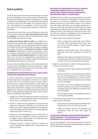 55 2023—2027
Barcelona En Comú
Salut pública
L’estat de salut de les persones està determinat no només
per raons biològiques, sinó en bona part per elements am-
bientals (contaminació), econòmics (condicions de treball)
o socials (accés a habitatge, etc), accentuant les necessitats
de salut en funció del codi postal. En els darrers anys, a
més, amb l’impacte de la pandèmia i la crisi socioeconò-
mica hem vist un increment dels malestars emocionals i
psicològics.
A Barcelona en Comú veiem la cura i l’atenció en salut com
una necessitat transversal, que ha de formar part de totes
les polítiques, com ja fem amb la construcció d’una ciutat
més saludable que prioritza la vida.
La defensa del sistema públic de salut és un objectiu pri-
mordial. Serveis pioners per combatre desigualtats, com el
dentista municipal, el servei psicològic gratuït Konsulta’m
o el Telèfon de Prevenció del Suïcidi, són alguns exemples.
Una segona prioritat és la promoció de la salut i la salut
comunitària, especialment a través de programes a esco-
les i instituts o reforçant la política de Salut als Barris. Per
últim, reforçar l’actual sistema sanitari és un dels nostres
reptes, tot i no tenir les competències. Cal augmentar el
finançament del sistema un 25% per millorar les condicions
dels professionals sanitaris i els centres.
En una societat envellida amb una crisi de salut mental, ara
més que mai cal consolidar els serveis i iniciatives i seguir
treballant perquè Barcelona segueixi sent una ciutat cuida-
dora, saludable i per a les persones.
CONSOLIDAR LES POLÍTIQUES DE SALUT QUE LLUITIN
CONTRA LES DESIGUALTATS SOCIALS
La ciutat de Barcelona, a l’igual que altres nuclis urbans,
presenta importants desigualtats territorials en matèria
de salut. Per tant, és necessari reforçar la salut comuni-
tària als barris i també els programes de salut escolar, ja
que la salut dels infants i joves està estretament lligada
amb la seva salut del futur. Malgrat que els últims anys hem
augmentat la cobertura del programa Barcelona Salut als
Barris o dels programes dirigits als infants i joves escola-
ritzats, és important seguir fent-ho.
• Ampliar en un 50% els programes de salut comunitària
als barris de la ciutat (Barcelona Salut als Barris) per
arribar fins a uns 40 barris de la ciutat.
• Doblar la cobertura dels programes de prevenció de
salut a les escoles per tal d’arribar a una cobertura del
60% de les escoles. Aquests programes es coordinaran
amb altres agents que intervenen a les escoles (gestors
emocionals, salut i escola, etc.).
• Reforçar el control de plagues a tota la ciutat, fent es-
pecial esforç en la vigilància i control en els barris on
les plagues siguin més freqüents i les condicions soci-
oeconòmiques més desfavorables.
• Dissenyar mesures i buscar aliances per abaratir el
cost de l’alimentació saludable per a les persones amb
menys recursos.
MILLORAR ELS EQUIPAMENTS DE SALUT PÚBLICA
I SANITARIS ASSISTENCIALS A LA CIUTAT DE
BARCELONA I TREBALLAR PER CONSTRUIR UN
SISTEMA MÉS PÚBLIC I TRANSPARENT
L’epidèmia de la covid-19 ha posat de manifest la necessitat
de reforçar els serveis de salut pública i atenció primària.
Per tant, tot i no tenir les competències, reforçar l’actual
sistema de salut és un dels nostres reptes. En els darrers
anys s’ha posat molt esforç en aconseguir espais per re-
novar els CAPs amb més dèficits estructurals. Cal seguir
treballant per accelerar-ne la construcció i identificar nous
espais per altres CAPs deficitaris i pels serveis que refor-
cen l’atenció primària, desplegant el Pla d’Equipaments
Sanitaris a la Ciutat de Barcelona 2023-2027.
• Millora dels Centres d’Atenció Primària:
̃ Obrir o començar les obres dels nous CAPs Ra-
val Nord, Gòtic, Barceloneta, Fort Pienc, Hor-
ta-La Clota, la Marina, Sagrera, Congrés, Besòs,
Parc i la Llacuna.
̃ Identificar espais pels nous CAPs Casanova,
Roquetes, Casc Antic, Sardenya, la Verneda i la
Pau.
̃ Impulsar els programes d’integració social i co-
munitària que reforcin els vincles de la primària
de salut i el serveis socials d’atenció primària.
• Impuls a la construcció i millora de les grans infraes-
tructures de salut de la ciutat:
̃ Projectar la tercera fase d’ampliació de l’Hospi-
tal del Mar.
̃ Posar les bases per a la transformació urbanís-
tica que ha d’acompanyar la construcció de la
nova seu de l’Hospital Clínic a la Zona Univer-
sitària i definir els serveis sanitaris que donaran
servei a l’Eixample.
̃ Construir la nova seu de l’Agència de Salut Pú-
blica de Barcelona a la Llosa de la Vall d’Hebron,
juntament amb el nou edifici de consultes exter-
nes de l’hospital.
̃ Cedir l’espai per a dos nous hospitals sociosani-
taris de gestió pública.
• Increment de la participació i la transparència del sis-
tema de salut a Barcelona.
̃ Incrementar la constitució dels Consells de Par-
ticipació de Centre a 25 CAPs de la ciutat.
̃ Exigir al Consorci Sanitari de Barcelona que
transparenti totes les actes dels òrgans de
govern.
AVANÇAR EN MESURES INNOVADORES PER DONAR
ACCÉS GRATUÏT A TRACTAMENTS NO COBERTS I
DESPRIVATITZAR LA GESTIÓ SANITÀRIA
Encara hi ha espais on cal actuar per garantir l’accés a la
sanitat. Des de Barcelona hem impulsat projectes singulars
com els del dentista municipal.
 