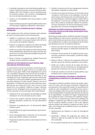 2023—2027
Barcelona En Comú 56
• Consolidar la posada en marxa del dentista públic per a
tothom. Facilitar locals que concentrin l’atenció odon-
tològica dels CAPs. Posada en marxa d’autobusos per
les revisions escolars i per accelerar el desplegament
de la Llei de Salut Bucodental a la ciutat.
• Avançar en l’accessibilitat dels serveis òptics a nivell
municipal.
• Seguir incidint per garantir la gestió pública dels serveis
de fisioteràpia i logopèdia ambulatòria i domiciliària.
TRANSITAR CAP A L’ATENCIÓ DE SALUT I SOCIAL
INTEGRADA
Cada vegades més calen sistemes integrats entre sistemes
de salut i social que posin al centre les persones.
• Ampliar la coordinació entre equips de SAD organit-
zats en superilles i el personal sanitari del CAP de la
zona a partir del model de Vilapicina.
• Explorar un programa compartit de millora del mòdul
sanitari a residències de gent gran/discapacitat.
• Incidir en el reforç dels Equips de Salut Mental Sense
Sostre (ESMESS) per abastir les persones sense llar que
pernocten en centres de primera acollida i els joves mi-
grats sense referents.
• Posar en marxa un programa per ampliar l’intercanvi
de dades socials i sanitàries existents.
AMPLIAR LES POLÍTIQUES DE SALUT MENTAL AMB
UNA MIRADA INTERSECCIONAL
La salut mental es una de les prioritats actuals d’acció mu-
nicipal. La necessitat de posar el focus en un àmbit de la
salut fins fa poc gens visible i molt estigmatitzat ha portat
a la consolidació d’aquesta línia d’acció amb la posada en
marxa del segon Pla de Salut Mental de Barcelona. Es una
estratègia de ciutat compartida amb totes les institucions
i entitats de la ciutat que treballen quotidianament al vol-
tant dels malestars i la salut mental. Mesures com ara el
Konsulta’m o el telèfon de prevenció del suïcidi son exem-
ples del que una ciutat pot fer per tenir cura de la salut
mental de la seva població. L’objectiu és seguir reforçant
aquests serveis, desplegant noves actuacions que es deri-
ven de la posada en marxa del segon Pla de Salut Mental.
• Ampliació de la xarxa gratuïta de psicòlegs per adults
Konsulta’m +22 a tots els districtes de la ciutat
• Creació d’un projecte específic d’atenció psicològica
gratuïta destinada a menors de 3-12 anys (Konsulta’m
infantil).
• Promoure un programa per a la desconnexió digital
d’infants i joves.
• Extensió del xat de suport emocional per a joves de to-
tes les edats.
• Servei d’acompanyament comunitari de les persones
grans amb soledat i malestar emocional.
• Programa de primers auxilis en salut mental als barris
de la ciutat.
• Facilitar la construcció de nous equipaments d’atenció
intermèdia i integrada en salut mental.
• Introduir la perspectiva feminista, de diversitat sexual
i de gènere i antirracista en les polítiques i serveis de
salut mental, amb formació per als professionals, pro-
tocol d’acollida per a l’alumnat migrant, treball sobre el
dol migratori i recursos per treballar la identitat dels
joves i de la infància racialitzada. Millorar la coordina-
ció entre Konsulta’m i els Serveis d’Orientació i Acom-
panyament per a Persones Immigrades (SOAPI).
DEFENSAR ELS DRETS SEXUALS I REPRODUCTIUS I
FACILITAR L’ACCÉS ALS MÈTODES ANTICONCEPTIUS I
A L’AVORTAMENT
Barcelona ja compta amb un model de coproducció de polí-
tiques públiques en salut sexual i reproductiva com l’ESSIR,
però cal més esforç per aproximar els serveis de salut sexu-
al a la població jove i eradicar els assetjaments de les dones
que decideixen avortar i la violència obstètrica.
• Generar una oferta de serveis de salut sexual als equi-
paments juvenils seguint el model dels Konsulta’m de
salut mental.
• Promoure l’accés gratuït de la població juvenil a pre-
servatius, productes contraceptius i productes d’higi-
ene menstrual.
• Reforçar l’oferta i cobertura de programes d’educació
afectivo-sexual i de relacions equitatives a les escoles.
• Vetllar per al lliure exercici de les dones del dret a
l’avortament, des de la informació a l’acompanyament
passant per la tolerància zero cap als assetjaments.
• Incidir per accelerar el camí de la sanitat pública cap a
l’eradicació de la violència obstètrica.
AMPLIAR LES MESURES I ACCIONS AL VOLTANT DE
L’EMERGÈNCIA CLIMÀTICA I EL SEU IMPACTE EN LA
SALUT
L’emergència climàtica produeix efectes que poden reper-
cutir en la salut, entre els quals cal destacar: l’augment de
la temperatura i l’increment del nombre i la intensitat de les
onades de calor; l’establiment i la proliferació de vectors i
reservoris d’agents infecciosos (com els mosquits); l’afecta-
ció de la disponibilitat i la qualitat dels aliments; la reducció
de la disponibilitat i la qualitat de l’aigua; l’empitjorament
de la qualitat de l’aire; i l’increment de la pobresa energè-
tica. Per tant, és important que reforcem les polítiques de
mitigació i adaptació que millorin la salut de la població,
des de la justícia climàtica i social. A més a més, algunes
mesures poden tenir beneficis conjunts pel clima i per la
salut, com el foment de la mobilitat activa o una alimenta-
ció més sostenible.
• Monitorització de l’impacte en salut de l’emergència
climàtica.
• Aprofundir i reforçar els programes per pal·liar els
efectes en salut de les onades de calor en la població
més vulnerable.
• Fer un control exhaustiu de la contaminació de l’aire i
 