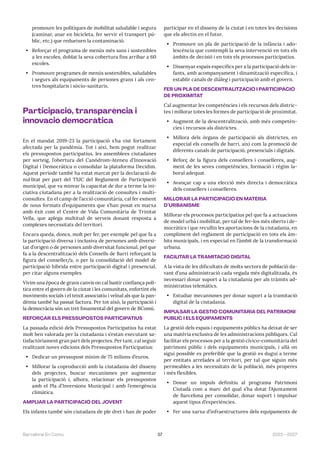 57 2023—2027
Barcelona En Comú
promoure les polítiques de mobilitat saludable i segura
(caminar, anar en bicicleta, fer servir el transport pú-
blic, etc.) que redueixen la contaminació.
• Reforçar el programa de menús més sans i sostenibles
a les escoles, doblat la seva cobertura fins arribar a 60
escoles.
• Promoure programes de menús sostenibles, saludables
i segurs als equipaments de persones grans i als cen-
tres hospitalaris i sòcio-sanitaris.
Participació, transparència i
innovació democràtica
En el mandat 2019-23 la participació s’ha vist fortament
afectada per la pandèmia. Tot i així, hem pogut realitzar
els pressupostos participatius, les assemblees ciutadanes
per sorteig, l’obertura del Canòdrom-Ateneu d’Innovació
Digital i Democràtica o consolidar la plataforma Decidim.
Aquest període també ha estat marcat per la declaració de
nul·litat per part del TSJC del Reglament de Participació
municipal, que va minvar la capacitat de dur a terme la ini-
ciativa ciutadana per a la realització de consultes i multi-
consultes. En el camp de l’acció comunitària, cal fer esment
de nous formats d’equipaments que s’han posat en marxa
amb èxit com el Centre de Vida Comunitària de Trinitat
Vella, que aplega multitud de serveis donant resposta a
complexes necessitats del territori.
Encara queda, doncs, molt per fer, per exemple pel que fa a
la participació diversa i inclusiva de persones amb diversi-
tat d’origen o de persones amb diversitat funcional, pel que
fa a la descentralització dels Consells de Barri reforçant la
figura del conseller/a, o per la consolidació del model de
participació híbrida entre participació digital i presencial,
per citar alguns exemples.
Vivim una època de grans canvis on cal bastir confiança polí-
tica entre el govern de la ciutat i les comunitats, enfortint els
moviments socials i el teixit associatiu i veïnal als que la pan-
dèmia també ha passat factura. Per tot això, la participació i
la democràcia són un tret fonamental del govern de BComú.
REFORÇAR ELS PRESSUPOSTOS PARTICIPATIUS
La passada edició dels Pressupostos Participatius ha estat
molt ben valorada per la ciutadania i s’estan executant sa-
tisfactòriament gran part dels projectes. Per tant, cal seguir
realitzant noves edicions dels Pressupostos Participatius:
• Dedicar un pressupost mínim de 75 milions d’euros.
• Millorar la coproducció amb la ciutadania del disseny
dels projectes, buscar mecanismes per augmentar
la participació i, alhora, relacionar els pressupostos
amb el Pla d’Inversions Municipal i amb l’emergència
climàtica.
AMPLIAR LA PARTICIPACIÓ DEL JOVENT
Els infants també són ciutadans de ple dret i han de poder
participar en el disseny de la ciutat i en totes les decisions
que els afectin en el futur.
• Promoure un pla de participació de la infància i ado-
lescència que contempli la seva intervenció en tots els
àmbits de decisió i en tots els processos participatius.
• Dissenyar espais específics per a la participació dels in-
fants, amb acompanyament i dinamització específica, i
establir canals de diàleg i participació amb el govern.
FER UN PLA DE DESCENTRALITZACIÓ I PARTICIPACIÓ
DE PROXIMITAT
Cal augmentar les competències i els recursos dels distric-
tes i millorar totes les formes de participació de proximitat.
• Augment de la descentralització, amb més competèn-
cies i recursos als districtes.
• Millora dels òrgans de participació als districtes, en
especial els consells de barri, així com la promoció de
diferents canals de participació, presencials i digitals.
• Reforç de la figura dels consellers i conselleres, aug-
ment de les seves competències, formació i règim la-
boral adequat.
• Avançar cap a una elecció més directa i democràtica
dels consellers i conselleres.
MILLORAR LA PARTICIPACIÓ EN MATÈRIA
D’URBANISME
Millorar els processos participatius pel que fa a actuacions
de model urbà i mobilitat, per tal de fer-los més oberts i de-
mocràtics i que recullin les aportacions de la ciutadania, en
compliment del reglament de participació en tots els àm-
bits municipals, i en especial en l’àmbit de la transformació
urbana.
FACILITAR LA TRAMITACIÓ DIGITAL
A la vista de les dificultats de molts sectors de població da-
vant d’una administració cada vegada més digitalitzada, és
necessari donar suport a la ciutadania per als tràmits ad-
ministratius telemàtics.
• Estudiar mecanismes per donar suport a la tramitació
digital de la ciutadania.
IMPULSAR LA GESTIÓ COMUNITÀRIA DEL PATRIMONI
PÚBLIC I ELS EQUIPAMENTS
La gestió dels espais i equipaments públics ha deixat de ser
una matèria exclusiva de les administracions públiques. Cal
facilitar els processos per a la gestió cívico-comunitària del
patrimoni públic i dels equipaments municipals, i allà on
sigui possible es preferible que la gestió es dugui a terme
per entitats arrelades al territori, per tal que siguin més
permeables a les necessitats de la població, més properes
i més flexibles.
• Donar un impuls definitiu al programa Patrimoni
Ciutadà com a marc del qual s’ha dotat l’Ajuntament
de Barcelona per consolidar, donar suport i impulsar
aquest tipus d’experiències.
• Fer una xarxa d’infraestructures dels equipaments de
 