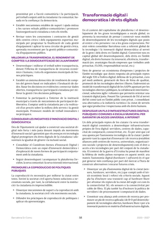 2023—2027
Barcelona En Comú 58
proximitat per a l’acció comunitària i la participació,
pel treball conjunt amb la ciutadania i la comunitat, ba-
sada en la confiança i la democràcia.
• Establir mecanismes estables de suport i ajuda mútua
a les xarxes veïnals público-comunitàries i promoure
l’autoorganització ciutadana a tots els nivells.
• Revisar totes les concessions i contractes de gestió
dels centres cívics i dels equipaments esportius mu-
nicipals per programar la finalització de cada gestió
d’equipament i aplicar la nova circular de gestió cívica,
aprovada recentment per la gestió público-comunità-
ria d’equipaments públics.
MILLORAR LA TRANSPARÈNCIA, EL RENDIMENT DE
COMPTES I LA DEMOCRATITZACIÓ DE L’AJUNTAMENT
• Desenvolupar i millorar el treball sobre transparència,
dotant l’Oficina de transparència de recursos econò-
mics i humans, i tots els organismes municipals de bo-
nes pràctiques.
• Establir un sistema democràtic de rendiment de comp-
tes del govern basat en indicadors i l’avaluació de da-
des. Basar les decisions en evidències: connectar dades
obertes, transparència i participació ciutadana per mi-
llorar la gestió i les decisions polítiques.
• Fomentar la participació a l’interior de la institució
municipal a través de mecanismes de participació de-
liberativa. Comptar amb la ciutadania per a la realitza-
ció d’un procés sobre la millora dels serveis i la gestió
municipals. Promoure models de treball innovadors i
no jeràrquics.
CONSOLIDAR LES INICIATIVES D’INNOVACIÓ DIGITAL I
DEMOCRÀTICA
Des de l’Ajuntament cal ajudar a construir una societat di-
gital més forta i més justa donant impuls als moviments
d’innovació social i garantint que els avenços en tecnologia
digital protegeixen els drets digitals de la ciutadania i afa-
voreixen la igualtat de gènere i la inclusió social.
• Consolidar el Canòdrom-Ateneu d’Innovació Digital i
Democràtica com un espai d’innovació democràtica i
d’exploració de noves formes de participació conjunta-
ment amb la ciutadania.
• Seguir desenvolupant i acompanyar la plataforma De-
cidim, la seva comunitat i la seva extensió internacional.
PROMOURE LA COPRODUCCIÓ DE POLÍTIQUES
PÚBLIQUES
La coproducció és necessària per millorar la ciutat entre
totes. Sovint la societat civil aporta bones solucions a ne-
cessitats socials, per tant, la col·laboració entre la institu-
ció i la ciutadania és imprescindible.
• Dissenyar mecanismes de suport a la coproducció amb
la ciutadania, la societat civil i els moviments socials.
• Difondre les pràctiques de coproducció de polítiques i
aplicar els aprenentatges.
Transformació digital i
democràtica i drets digitals
En el context del capitalisme de plataforma i el desenvo-
lupament de les grans tecnològiques a escala global, es
presenta la necessitat de pensar i construir nous models
de desenvolupament de les tecnologies digitals que posin
al centre a les persones i no a les grans corporacions. Per
això volem consolidar Barcelona com a referent global de
la tecnologia i la innovació digital democràtica al servei
de la gent i dels drets en l’àmbit digital. Convertint-nos en
capital global del desenvolupament, dels drets en l’àmbit
digital, els drets humans i la innovació, eficiència, transfor-
mació (ex: avantatges fiscals empreses que treballen amb
privacitat, FLOSS, responsabilitat social, etc.)
Hem de generar un ecosistema d’empreses i projectes de
l’àmbit tecnològic que donin resposta als principals reptes
del segle XXI a l’esfera digital: defensa de la privacitat, cura
pel medi ambient, generació de llocs de feina de qualitat,
promoció de les tecnologies obertes i lliures. Esdevenint un
model de transformació digital de les AAPPs apostant per les
tecnologies obertes i públiques, la col·laboració interinstitu-
cional, solucions àgils i robustes que permetin orientar una
transició digital justa. Posant l’ús i promoció de l’AI al servei
del bé comú tant en l’àmbit públic com privat , i consolidant
una alternativa a la indústria turística i la ciutat de serveis
que sigui productiva i respectuosa amb els drets humans.
DESPLEGAR UN PLA D’INFRAESTRUCTURES DIGITALS
PÚBLIQUES I COMUNES A ESCALA MUNICIPAL PER
GARANTIR UN ACCÉS UNIVERSAL A INTERNET
Un dels principals reptes de les ciutats i la seva transfor-
mació digital consisteix a desenvolupar infraestructures
pròpies de l’era digital: servidors, centres de dades, capa-
citat de computació, connectivitat, etc. És per això que cal
una aposta per l’autonomia tecnològica de la ciutat i poder
garantir tant la capacitat d’innovació i de recerca (establint
aliances amb centres de recerca, universitats, organitzaci-
ons socials i projectes de desenvolupament) com el dret a
accés a les tecnologies per part del conjunt de la ciutada-
nia. El context de la guerra d’Ucraïna ha posat de manifest
la feblesa de molts països europeus en aquest sentit: ara
mateix l’autonomia digital (hardware i software) és el que
pot generar més confiança per part del mercat a l’hora de
construir alternatives i encarar futures crisis.
• Dissenyar un pla d’autonomia digital de la ciutat (sen-
sors, hardware, servidors, etc.) que compti amb el tei-
xit econòmic local i reforci els criteris socials. Aquest
pla ha d’incloure una transició cap al hardware lliure
per afrontar els reptes de la ciutat del segle xxi com és
la connectivitat 5G, els sensors o la connectivitat per
cable de fibra. El pla també ha d’incloure la política de
servidors i de processament i computació de dades.
• Constituir una aliança amb centres de recerca per pro-
moure un pla de recerca aplicada i de R+D pel desenvolu-
pament de tecnologies obertes, hardware lliure i per a la
innovació puntera en matèria d’infraestructures digitals.
 