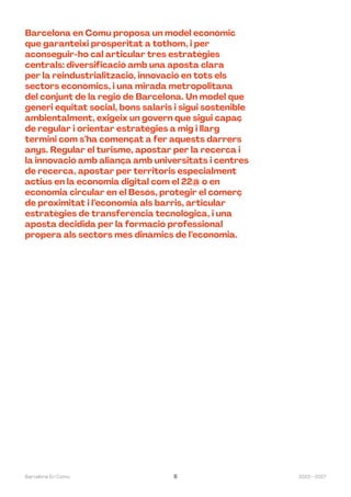 2023—2027
Barcelona En Comú 6
Barcelona en Comú proposa un model econòmic
que garanteixi prosperitat a tothom, i per
aconseguir-ho cal articular tres estratègies
centrals: diversificació amb una aposta clara
per la reindustrialització, innovació en tots els
sectors econòmics, i una mirada metropolitana
del conjunt de la regió de Barcelona. Un model que
generi equitat social, bons salaris i sigui sostenible
ambientalment, exigeix un govern que sigui capaç
de regular i orientar estratègies a mig i llarg
termini com s’ha començat a fer aquests darrers
anys. Regular el turisme, apostar per la recerca i
la innovació amb aliança amb universitats i centres
de recerca, apostar per territoris especialment
actius en la economia digital com el 22@ o en
economia circular en el Besós, protegir el comerç
de proximitat i l’economia als barris, articular
estratègies de transferència tecnològica, i una
aposta decidida per la formació professional
propera als sectors més dinàmics de l’economia.
 