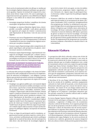 2023—2027
Barcelona En Comú 60
lliure accés al coneixement sobre tot allò que ve mediat per
les tecnologies digitals mitjançant polítiques que garantei-
xin la igualtat, l’equitat i la inclusió del conjunt de la ciuta-
dania sense deixar ningú enrere. Per això es plantegen un
seguit d’actuacions que apunten a una alfabetització digital
integral i a una millora de la relació entre administració i
ciutadania.
• Estratègia integral per facilitar i simplificar els tràmits
municipals i les gestions electròniques.
• Desplegar un sistema d’identitat digital única, intero-
perable, accessible, auditable i amb plenes garanties
de seguretat pel conjunt de tràmits i comunicacions
amb l’Ajuntament de Barcelona i tots els seus serveis
digitals.
• Promoure una xarxa d’equipaments municipals per a la
inclusió digital, així com l’acompanyament, la formació
i l’assoliment de totes les competències digitals neces-
sàries per una plena ciutadania.
• Generar espais d’aprenentatge sobre competències di-
gitals específiques amb perspectiva de gènere, inter-
seccional i atenent a la diversitat.
• Promoure espais d’aprenentatge, experimentació i tes-
tatge de tecnologies avançades per a infants i joves; i
disseny, desenvolupament, testatge i desplegament de
tecnologies en intersecció amb la cultura i la creació, la
formació, l’acció col·lectiva i l’autoaprenentatge.
ESDEVENIR UN REFERENT EN INNOVACIÓ PÚBLICA,
DESENVOLUPAMENT DE SOLUCIONS DIGITALS
PUNTERES I NOVES FORMES DE PRODUCCIÓ A
L’ESFERA DIGITAL
La velocitat dels avenços tecnològics i els ritmes de l’admi-
nistració fan molt complicada la innovació en la implemen-
tació de solucions tecnològiques, i ens obliguen a pensar
figures que permetin promoure novetats tecnològiques a la
velocitat i a l’alçada que requereixen els reptes de la ciutat
del segle xxi.
• Desplegar una agència pública per a la transició digital
que fomenti la innovació en àmbits estratègics i serveis
de la ciutat, i que ho faci a través del desenvolupament
de tecnologies lliures, sostenibles, inclusives, demo-
cràtiques, respectuoses amb els drets humans, donant
suport a projectes d’innovació existents a la ciutat i/o
promoguts pel teixit social i productiu existent. Con-
vertir l’Ajuntament de Barcelona en un agent empre-
nedor en matèria d’innovació i transformació digital:
l’agència també haurà d’acompanyar i assessorar pro-
jectes de ciutat que transitin cap al programari lliure.
També hauria de generar diferents espais de participa-
ció i treball conjunt amb la societat civil per tal d’acom-
panyar les polítiques digitals, incorporant els sistemes
d’avaluació.
• Crear un òrgan de participació amb la ciutadania, or-
ganitzacions socials, persones expertes, centres de re-
cerca, activistes i professionals que orienti a polítiques
digitals de la ciutat de Barcelona, des de la perspectiva
dels drets i des del foment de tecnologies digitals al
servei de la ciutat i de la seva gent, en tots els àmbits:
infraestructures, programari, dades i algoritmes, ac-
cés i formació, etc. Aquest espai de participació hau-
ria d’orientar, validar i supervisar les polítiques digitals
municipals.
• Promoure 1.000 llocs de treball en l’àmbit tecnològic,
amb especial èmfasi en la incorporació de dones, per-
sones racializades i POC a través de: A) Implementació
d’un programa per facilitar la col·laboració entre per-
sones d’origen divers en pràctiques provinents de l’aca-
dèmia i d’empreses que treballin marcs alternatius de
tecnologia. B) Donar continuïtat al programa FemDev
i fomentar la inserció d’almenys 400 dones i persones
de gènere no binari en el sector tecnològic. C) Creació
d’un pacte de ciutat amb els actors del sector tecnolò-
gic per garantir la bona qualitat dels llocs de treball ge-
nerats i la implementació de programes per incorporar
persones residents a Barcelona en situació d’atur o de
vulnerabilitat.
Educació i Cultura
La perspectiva dels drets culturals, entesa com el dret de
qualsevol ciutadà a participar activament i a ser actor de
la construcció cultural de la ciutat, té molt a veure amb un
sistema educatiu que no s’explica simplement com a mitjà
de transmissió cultural, sinó com a espai d’un aprenentatge
integral que busca formar ciutadans lliures i actius en la
seva comunitat. Les escoles des d’aquesta perspectiva són
equipaments culturals atès que les seves pràctiques van
més enllà de transmetre coneixements, de la mateixa ma-
nera que els equipaments i programes culturals tenen una
funció “educativa” inherent a qualsevol activitat que va més
enllà del mer entreteniment.
A Barcelona hi ha una llarga tradició d’aquesta simbiosi,
des de les escoles de la república, autèntics equipaments
culturals en el ple sentit de la paraula, a tots els processos
d’innovació educativa que han crescut els darrers anys a
Barcelona. Així mateix hi ha una llarga tradició entre els
equipaments i programes culturals públics de Barcelona
per implicar-se en projectes i pràctiques educatives que
han permès connectar el sistema cultural amb la realitat
social dels barris barcelonins.
Es tracta d’apujar l’aposta d’aquest enllaç per afavorir una
extensió de les pràctiques artístiques i culturals a tota la
ciutadania, i augmentar el diàleg entre els ecosistemes
educatiu i cultural de Barcelona. Es en aquesta perspectiva
que una de les propostes centrals és unificar en un Institut
d’educació i cultura de Barcelona tots els serveis munici-
pals dedicats en aquestes dues matèries, per tal de fre un
pas endavant en les funcions culturals del sistema educatiu,
i el paper educatiu de tot l’ecosistema cultural. Hi guanya-
rà el desenvolupament cultural de Barcelona, tindrem una
ciutadania més capaç d’adaptar-se als canvis accelerats de
la nostra era i, sobretot, garantirem de manera integral el
dret a la cultura i el dret a l’educació de qualsevol barceloní.
 