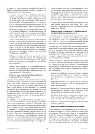 2023—2027
Barcelona En Comú 64
de garantir el dret a l’educació més enllà de l’escola. Per
tot això, volem seguir impulsant una política educativa més
enllà de l’escola amb propostes com:
• Ampliar el nombre de beques d’activitats culturals, ar-
tístiques, científiques i de suport educatiu per arribar
als 10.000 infants i joves, tendint a l’equiparació amb
les beques esportives, amb l’objectiu d’ampliar-ne l’ac-
cés i consolidar les beques per a la pràctica esportiva
fora de l’horari escolar i garantir que arribin a més de
15.000 infants i adolescents, sobretot a nenes i noies.
• Facilitar els tràmits i l’accés a la informació per accedir
a les beques, treballant per centralitzar en un únic trà-
mit la petició de les diverses beques que ofereix l’Ajun-
tament als infants i joves en situació de vulnerabilitat
(estiu, tardes, menjador, etc.).
• Articular una oferta d’extraescolars de barri desple-
gant les taules territorials previstes a l’estratègia de
Tardes Educatives, per tal de garantir que tots els bar-
ris de la ciutat tenen una oferta diversa i suficient d’ac-
tivitats més enllà de l’escola, proveint d’oferta pública
allà on no hi ha teixit social que l’ofereixi i consolidant
els programes municipals existents, com Èxit, Speak
Up, Tangram o Menjallibres.
• Reforçar i coordinar els diversos agents del territori
que participen del temps educatiu més enllà de l’escola,
promovent aliances dins d’un territori i amb especial
èmfasi en seguir reforçant les AFA amb nous convenis
de col·laboració.
• Reforçar l’oferta educativa en els períodes de vacances
escolars, especialment l’estiu, amb programes de lleure
educatiu de base comunitària, prioritzant infants i jo-
ves en situació de vulnerabilitat.
Reforçar recursos per a la millora de l’atenció
inclusiva al sistema educatiu
L’alumnat de la ciutat és tan divers com ho és la seva pròpia
ciutadania i cal que l’ecosistema educatiu, des de tots els
àmbits, doni cabuda i respecti les necessitats específiques
de cada infant, jove o adult participant. Des del marc que
aporta el nou decret d’inclusió demanem a la Generalitat
que doti dels recursos suficients, però des de la ciutat tam-
bé podem treballar per garantir l’escola inclusiva en tots
els cicles educatius a partir de la formació dels equips de
professionals, de nous recursos i de noves metodologies i
pràctiques inclusives.
Des del 2015, a les escoles bressol i en el marc de l’escola in-
clusiva hem incrementat les hores de l’equip de suport edu-
catiu de les escoles bressol, passant de 3 hores a 4,5 hores
diàries per grup, així com les places reservades a l’alumnat
NESE en un 164%. A més a més, l’equip d’educació Inclusiva
ha passat de 2 a 5 professionals, s’ha incorporat la figura de
l’educadora social en 10 escoles bressol dins el marc del Pla
de Barris i s’ha creat el Servei Especialitzat Itinerant que
inclou hores de mestre o mestra d’educació especial així
com un servei itinerant d’auxiliar d’infermeria. Creiem que
els centres educatius són una baula imprescindible per a la
construcció d’una societat inclusiva i per això proposem:
• Seguir millorant l’educació inclusiva a les escoles bres-
sol municipals, avançant en els reptes de futur presen-
tats en el marc de l’informe que hem elaborat a través
de l’IMEB: Petita infància i educació inclusiva en les
escoles bressol en referència a la prevenció, detecció
i atenció precoç dels infants amb necessitats específi-
ques de suport educatiu (NESE).
• Treballar per a la normalització i desestigmatització
dels diversos trastorns de salut mental i per a l’apre-
nentatge a través de figures com els educadors emoci-
onals, entre d’altres.
Garantir que bressol, escoles i instituts tinguin les
condicions i els recursos necessaris
Les administracions educatives han de garantir les condi-
cions de qualitat en tots els centres educatius sostinguts
amb fons públics. En el cas de l’Ajuntament, l’any 2015 ens
vam trobar una situació de desinversió que hem revertit,
destinant un 7% del pressupost municipal en educació.
En aquest sentit, des del 2015 hem invertit més de 300 mili-
ons en millorar els equipaments educatius, impulsant plans
com el de pintura periòdica, el canvi de mobiliari a infan-
til, millores d’eficiència energètica, la transformació de 58
patis de primària i 25 de bressol, així com un pla de cuines
i menjadors per garantir que totes les escoles i instituts te-
nen espais adequats pel migdia.
Tot i així, encara hi ha algunes mancances que cal resoldre,
així com la necessitat d’acompanyar els canvis metodolò-
gics i organitzatius que s’estan produint i estem impulsant,
ja sigui des de l’administració o dels mateixos projectes
dels centres en el marc de la seva autonomia, amb millores
dels equipaments.
• Adaptar el mobiliari als canvis del projectes educatius
dels centres, com ja hem fet en el segon cicle d’educa-
ció infantil dels centres públics de la ciutat, a tota la
primària.
• Seguir transformant cada any els patis de les escoles
amb l’objectiu d’arribar a totes les escoles de primària
en els propers 10 anys.
• Garantir un correcte manteniment del verd, especial-
ment de les zones boscoses i patis transformats, per tal
de contribuir al reequilibri verd de la ciutat.
• En el marc de les nostres competències, seguir garan-
tint el manteniment de les instal·lacions de bressol i es-
coles, així com dels centres educatius municipals.
• Impulsar un pla de millora dels gimnasos de les escoles
d’infantil i primària.
Reforçar l’oferta d’escoles bressol municipals
En dos mandats la ciutat ha guanyat prop de 1.000 places
de bressol municipal en 12 escoles noves, i ja comptem amb
una xarxa de 105 escoles. Barcelona té la xarxa pública
de 0-3 més potent de tot l’Estat i és l’única ciutat on 1 de
cada 4 infants petits van a les bressol municipals. Malgrat
els avenços tant en quantitat com en qualitat, en educació
inclusiva i en orientar el servei amb equitat reduint bar-
reres d’accés amb la tarifació social, tal com recull el Pla
 