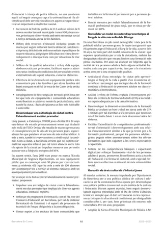 65 2023—2027
Barcelona En Comú
d’educació i criança de petita infància, no ens quedarem
aquí i cal seguir avançant cap a la universalització i la di-
versificació dels serveis educatius en aquesta etapa educa-
tiva tan important a nivell vital i social.
• Increment de l’oferta pública de 0-3 amb un mínim de 8
noves escoles bressol municipals i unes 800 places no-
ves, prioritzant els territoris amb més necessitat social
i menys demanda atesa de les famílies.
• Reforç dels recursos d’educació inclusiva posats en
marxa per seguir millorant tant la detecció com l’aten-
ció precoç dels infants amb necessitats específiques de
suport educatiu, ja sigui per dificultats en el seu desen-
volupament o discapacitats com per situacions de risc
social.
• Millora de la qualitat educativa i reforç dels equips,
desburocratitzant processos, facilitant suports admi-
nistratius i millorant condicions del personal de serveis
externalitzats de suport educatiu, cuineres i feineres.
• Obertura de les bressol com equipaments públics més
comunitaris per a les famílies i per altres famílies del
barri avançant en el full de ruta de les Cases de la petita
infància.
• Desplegament de l’estratègia de Bressols pel Clima per
tal que tots els equipaments i comunitats educatives
contribueixin a cuidar no només la petita infància, sinó
també la ciutat, i facin del planeta un lloc més habitable
i sostenible.
Desenvolupar una estratègia de ciutat contra
l’abandonament escolar prematur
L’any passat, a Catalunya, 97.000 joves d’entre 18 i 24 anys
van deixar els estudis prematurament sense cap titulació
més enllà de l’ESO. Deixar els estudis de manera prematura
té conseqüències per la vida de les persones joves, especi-
alment les que pateixen situacions de més vulnerabilitat. A
més a més, també té repercussions a nivell social i econò-
mic. Com a ciutat, a Barcelona creiem que no podem nor-
malitzar aquestes xifres i que cal teixir aliances entre tots
els agents de la ciutat per impulsar mesures que permetin
acostar-nos a l’objectiu europeu del 10%.
En aquest sentit, l’any 2019 vam posar en marxa l’Escola
Municipal de Segones Oportunitats, un nou equipament
públic que va començar amb 30 places per curs (actual-
ment ja n’ofereix 45) i que ha atès a més de 100 alumnes
per acompanyar-los a tornar al sistema educatiu amb un
acompanyament personalitzat.
Per avançar en la lluita contra l’abandonament escolar pre-
matur, proposem:
• Impulsar una estratègia de ciutat contra l’abandona-
ment escolar prematur que impliqui als diversos agents
educatius, entitats i experts.
• Reforçar els programes d’orientació, com el Pla Jove del
Consorci d’Educació de Barcelona, per tal de millorar
l’orientació de l’alumnat i el suport als processos de
transició de l’etapa obligatòria a la postobligatòria.
• Donar suport a les entitats de base comunitària que
treballen en la formació permanent per a persones jo-
ves i adultes.
• Buscar mesures per reduir l’abandonament de la for-
mació professional de grau mitjà, que es situa per da-
munt del 40%.
Consolidar un model de ciutat d’aprenentatges al
llarg de la vida més enllà dels 18 anys
En una Barcelona en ple canvi demogràfic i més pes de la
població adulta i persones grans, és important garantir que
els aprenentatges i l’educació al llarg de la vida, a partir dels
18 anys, formen part del model educatiu de la ciutat i que
suposen oportunitats per a tota la ciutadania, reduint les
desigualtats d’accés que encara limiten una formació més
plena i inclusiva. Per això cal avançar en l’objectiu que la
meitat de les persones adultes facin alguna activitat for-
mativa cada any per capacitar-se, tant per a la ciutadania
activa com per a una ocupació de qualitat.
• Articulació d’una estratègia de ciutat pels aprenen-
tatges al llarg de la vida a partir d’un ecosistema di-
versificat i reconegut que inclogui des de la formació
contínua a l’educació de persones adultes en clau co-
munitària i intercultural.
• Anàlisi i reforç de l’oferta reglada d’ensenyament pú-
blics als Centres de Formació d’Adults (CFA) a la ciutat i
en espais adequats per a la tasca formativa.
• Desenvolupar la dimensió comunitària de la formació
bàsica articulant un bon treball en xarxa amb els CFA
i entitats per tal d’arribar a les persones que tenen un
nivell formatiu bàsic i estan més desconnectades del
sistema.
• Facilitar l’acreditació de competències professionals i
servei d’orientació i desenvolupament amb una ofici-
na d’assessorament similar a la que ja tenim per a la
formació professional, perquè les persones adultes i
grans puguin rebre assessorament sobre les ofertes
formatives que més s’ajusten a les seves expectatives
i capacitats.
• Millora de les competències bàsiques i capacitació
digital per reforçar l’autonomia vital de les persones
adultes i grans, promovent l’envelliment actiu a través
de l’educació i la formació cultural, amb especial èm-
fasis en els col·lectius en situació de més vulnerabilitat
social.
Garantir els drets culturals d’infants i joves
Al mandat anterior, la mesura impulsada per l’Ajuntament
de Barcelona per a una política pública de cultura i edu-
cació va ser la constatació d’una aposta per desenvolupar
una política pública transversal en els àmbits de la cultura
i l’educació. Durant aquest mandat, hem seguit desenvo-
lupant aquesta estratègia amb el Pla de Drets Culturals,
tenint en compte que el dret a l’educació en les expressi-
ons artístiques i culturals està condicionat per desigualtats
considerables i, per tant, hem prioritzat els entorns més
vulnerables. Per tot això, proposem:
• Ampliar la Xarxa d’Escoles Municipals de Música i Art
 