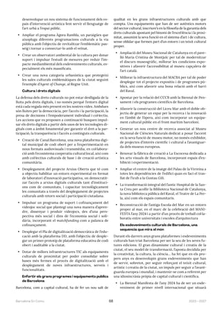 2023—2027
Barcelona En Comú 68
desenvolupar un nou sistema de funcionament dels es-
pais d’intervenció artística fent servir el llenguatge de
l’art urbà a l’espai públic.
• Ampliar el programa Àgora Rambla, un paraigües que
aixopluga diferents programacions culturals a la via
pública amb l’objectiu de revitalitzar l’emblemàtic pas-
seig i tornar a connectar-lo amb el veïnat.
• Crear un observatori ambiental de la cultura per donar
suport i impulsar l’estudi de mesures per reduir l’im-
pacte mediambiental dels esdeveniments culturals, es-
pecialment els més massificats.
• Crear una nova categoria urbanística que protegeixi
les sales culturals emblemàtiques de la ciutat seguint
l’exemple d’Agent of Change, al Regne Unit.
Cultura i drets digitals
La defensa dels drets culturals no pot estar deslligada de la
lluita pels drets digitals, i no només perquè l’entorn digital
està cada vegada més present en les nostres vides. Ambdues
són lluites per la democràcia, per l’accés i la participació, la
presa de decisions i l’empoderament individual i col·lectiu.
Les accions que es proposen a continuació busquen impul-
sar els drets digitals a partir dels usos de les tecnologies di-
gitals com a àmbit fonamental per garantir el dret a la par-
ticipació, la transparència i l’accés a continguts culturals.
• Creació de Canal.Barcelona, una nova plataforma digi-
tal municipal de codi obert per a l’experimentació en
nous formats audiovisuals i transmèdia, en col·labora-
ció amb l’ecosistema cooperatiu cultural local, així com
amb col·lectius culturals de base i de creació artística
comunitària.
• Desplegament del projecte Arxius Oberts que té com
a objectiu habilitar un entorn experimental en format
de laboratori d’innovació participativa, on democratit-
zar l’accés a arxius digitals culturals tant d’instituci-
ons com de comunitats, i capacitar tecnològicament
les comunitats a través del desplegament de projectes
culturals amb retorn social i participació ciutadana.
• Impulsar un programa de suport i cofinançament del
videojoc social que plantegi una nova manera d’apren-
dre, dissenyar i produir videojocs, des d’una pers-
pectiva més social i dins de l’economia social i soli-
dària, incorporant el matchfunding com a palanca de
cofinançament.
• Desplegar el Pla de digitalització democràtica de l’edu-
cació amb la plataforma DD, amb l’objectiu de desple-
gar un primer prototip de plataforma educativa de codi
obert i auditable a la ciutat.
• Dotar de millors infraestructures TIC als equipaments
culturals de proximitat per poder consolidar sobre
bases més fermes el procés de digitalització amb el
desplegament de noves infraestructures, serveis i
funcionalitats.
Enfortir els grans programes i equipaments públics
de Barcelona
Barcelona, com a capital cultural, ha de fer un nou salt de
qualitat en les grans infraestructures culturals amb que
compta. Uns equipaments que han de ser autèntics motors
del sector cultural, inscriure’s en la filosofia de la garantia dels
drets culturals apostant pel binomi de l’excel·lència i la proxi-
mitat, assumint la seva funció en el sistema d’art i de cultura,
sense oblidar que formen part d’un entorn i un teixit cultural
proper.
• Ampliació del Museu Nacional de Catalunya en el pave-
lló Maria Cristina de Montjuïc per tal de modernitzar
el discurs museogràfic, millorar les condicions expo-
sitives i afavorir l’accessibilitat al museu capçalera de
l’art català.
• Millorar la infraestructura del MACBA per tal de poder
desplegar tot el projecte expositiu i de programes pú-
blics, així com afavorir una bona relació amb el barri
del Raval.
• Apostar per la relació del CCCB amb la Biennal de Pen-
sament i els programes científics de Barcelona.
• Afavorir la construcció del Liceu Mar amb el doble ob-
jectiu de generar un espai per la recerca i la innovació
en l’àmbit de l’òpera, així com incorporar un equipa-
ment cultural públic en el front marítim barceloní.
• Generar un nou centre de recerca associat al Museu
Nacional de Ciències Naturals dedicat a posar l’accent
en la seva funció de museu motor, no només exhibidor,
de projectes d’interès científic i cultural a l’avantguar-
da dels museus europeus.
• Renovar la fàbrica de creació a La Escocesa dedicada a
les arts visuals de Barcelona, incorporant espais d’ex-
hibició i experimentació.
• Ampliar el centre de la imatge del Palau de la Virreina a
totes les dependències de l’edifici quan es faci el tras-
llat de l’icub a la Gustau Gili.
• La transformació integral del l’antic Hospital de la San-
ta Creu per acollir la Biblioteca Nacional de Catalunya,
la nova biblioteca pública del Raval, el Teatre de La Per-
la, així com els espais comunitaris.
• Reconstrucció de l’antiga Escola del Mar en un entorn
proper al mar, en el marc de la celebració del MANI-
FESTA l’any 2024 i a partir d’un procés de treball col·la-
boratiu entre universitats i escoles d’arquitectura
Els esdeveniments culturals de Barcelona, una
sequència que mira el món
Durant els darrers anys grans plataformes i esdeveniments
culturals han triat Barcelona per ser la seu de les seves fu-
tures edicions. El gran dinamisme cultural i creatiu de la
ciutat, el seu model de transformació, l’aposta decidida per
la creativitat, la cultura, la ciència… ha fet que en els pro-
pers anys es desenvolupin grans esdeveniments que han
de servir, sobretot, per seguir reforçant el teixit cultural,
artístic i creatiu de la ciutat, un impuls per seguir a l’avant-
guarda europea i mundial, i mantenir-se com a referent per
una idiosincràsia pròpia de capital cultural i científica.
• La Biennal Manifesta de l’any 2024 ha de ser un esde-
veniment de primer nivell internacional que situarà
 