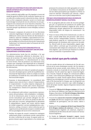 2023—2027
Barcelona En Comú 70
FER QUE ELS CONTINGUTS DELS MITJANS PÚBLICS
SIGUIN UN REFLEX DE LA PLURALITAT DE LA
SOCIETAT: BETEVÉ
El nou model de mitjà públic que s’ha impulsat a través del
model de gestió de Betevé ha de reafirmar l’aposta per ser
un reflex de la realitat social i cultural de la ciutat, a més de
tenir un fort component educatiu i social, en el sentit que
ha de divulgar la inclusió de tots els col·lectius i la seva par-
ticipació en la comunicació i en la vida de la comunitat, i ha
de mantenir vius els valors de convivència que la societat
necessita perquè cap identitat se senti rebutjada, exclosa o
violentada.
• Promoure campanyes de protecció de les diversitats
culturals, lingüístiques i de gènere, com també de sen-
sibilització contra totes les formes de discriminació i
violència, material i simbòlica, especialment de la vio-
lència masclista, en compliment de la normativa euro-
pea recollida en la Directiva de Serveis de Comunicació
Audiovisual i la Convenció sobre la Promoció de la Di-
versitat Cultural.
PRESERVAR LA PLURALITAT COMUNICATIVA I EL
DRET A LA INFORMACIÓ POTENCIANT UNS MITJANS
COMUNITARIS I D’INTERÈS SOCIAL
Les administracions locals han de contribuir a fer que
l’ecosistema comunicatiu reflecteixi la diversitat i la ri-
quesa de la societat. Per aquest motiu, han de garantir la
comunicació comunitària i la educomunicació en totes
les seves formes. Hem de promoure una informació veraç
i propera que respongui a les inquietuds de la ciutadania,
que doni veu a les minories i que contribueixi a la crítica de
les informacions.
• Mantenir la política de reducció i ponderació progres-
siva entre els mitjans grans i petits de la publicitat ins-
titucional de l’Ajuntament, tenint en compte no només
les audiències i el model de clics, sinó també la rendibi-
litat social dels mitjans.
• Fomentar el desenvolupament i la consolidació dels
mitjans sense ànim de lucre i afavorir l’emprenedoria,
el cooperativisme i la petita empresa mitjançant els
ajuts a la iniciativa privada amb criteris d’equanimi-
tat, transparència i foment de la pluralitat i diversitat
informatives.
• En col·laboració amb entitats i associacions represen-
tatives del periodisme i dels treballadors i treballado-
res de la comunicació, posar en marxa un centre de
serveis mutualitzats que permeti alleugerir les des-
peses estructurals i els costos de producció dels mit-
jans amb pocs recursos, salvaguardant-ne plenament
la independència. Aquest nou centre oferiria espais
de treball compartits i serveis multiplataforma a pro-
ductores, weblogs, streamers i altres col·lectius que les
organitzacions professionals europees consideren part
del nou paradigma del sector de la comunicació.
• Facilitar els espais de creació i emissió de continguts
audiovisuals propis a moviments socials, associacions
de veïns i col·lectius de la ciutat. En aquest sentit, se-
guirem donant suport especialment a les entitats que
promouen les emissores de ràdio agrupades en La Xar-
xa de Ràdios Comunitàries de Barcelona i les platafor-
mes de vídeos participatius que impulsen La Veïnal, un
canal de televisió comunitària per internet, respec-
tant-ne en tots dos casos la plena independència.
FER QUE L’EDUCOMUNICACIÓ SIGUI UN ESPAI DE
DESENVOLUPAMENT SOCIAL I CULTURAL
• Fer un programa pilot de centre de recursos pedagò-
gics per a la generació de productes de qualitat que
facilitin l’educació mediàtica i digital de nens, nenes i
adolescents, perquè adquireixin els coneixements in-
dispensables sobre els mitjans de comunicació i les
xarxes socials.
• Posar en marxa el Bus de la Comunicació, un aula ro-
dant o estudi mòbil dotat del personal i dels instru-
ments tècnics indispensables (càmeres, il·luminació,
taula d’edició, equip de so i elements bàsics per a un
plató) perquè els estudiants dels centres de secundà-
ria, d’acord amb els seus responsables, puguin orga-
nitzar tallers i activitats que els permetin accedir al
coneixement dels mitjans de comunicació, a l’ús de les
eines digitals, i que serveixin per fomentar la col·labo-
ració, la creativitat i el pensament crític.
Una ciutat que parla català
Tots els estudis alerten de la disminució de l’ús del cata-
là fruit de les noves dinàmiques socials i de l’ús intensiu i
extensiu de les xarxes socials, entre d’altres. Els tres ins-
truments centrals en el període de la transició per tal de
normalitzar l’ús del català han sigut la immersió lingüís-
tica a l’escola, l’impuls de mitjans de comunicació públics
en català, i unes institucions públiques que s’expressen i es
comuniquen en català. Durant aquest darrer mandat s’ha
elaborat una estratègia per revertir la situació, incardinada
amb el Pla Nacional per la Llengua, que recull gairebé una
setantena de mesures concretes i que caldrà desplegar a
partir del proper mandat. Algunes d’aquestes mesures són
les següents:
• Creació de l’Oficina de la llengua catalana a la Casa de
les Lletres de Poblenou com espai de referència de la
llengua a Barcelona i del Dia de la Llengua a Barcelona,
amb activitats festives i obertes a la ciutadania.
• Creació d’un concurs de creació de continguts digitals
en català amb diverses categories per edats i diferents
modalitats de participació, com ara mems, vídeos o
música.
• Realització d’una campanya als barris que fomenti l’ús
de la llengua catalana als comerços i reforçar la línia
d’assessorament lingüístic als comerços, empreses i
establiments de Barcelona des del Consorci de Norma-
lització lingüística.
• En l’àmbit de l’educació, formació i esport, impuls
d’un programa d’acció que compti amb un sistema de
 