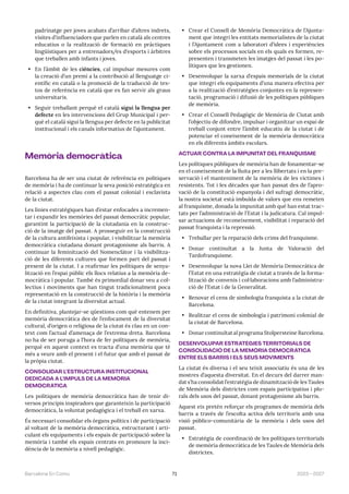 71 2023—2027
Barcelona En Comú
padrinatge per joves acabats d’arribar d’altres indrets,
visites d’influenciadors que parlen en català als centres
educatius o la realització de formació en pràctiques
lingüístiques per a entrenadors/es d‘esports i àrbitres
que treballen amb infants i joves.
• En l’àmbit de les ciències, cal impulsar mesures com
la creació d’un premi a la contribució al llenguatge ci-
entífic en català o la promoció de la traducció de tex-
tos de referència en català que es fan servir als graus
universitaris.
• Seguir treballant perquè el català sigui la llengua per
defecte en les intervencions del Grup Municipal i per-
què el català sigui la llengua per defecte en la publicitat
institucional i els canals informatius de l’ajuntament.
Memòria democràtica
Barcelona ha de ser una ciutat de referència en polítiques
de memòria i ha de continuar la seva posició estratègica en
relació a aspectes clau com el passat colonial i esclavista
de la ciutat.
Les línies estratègiques han d’estar enfocades a incremen-
tar i expandir les memòries del passat democràtic popular,
garantint la participació de la ciutadania en la construc-
ció de la imatge del passat. A prosseguir en la construcció
de la cultura antifeixista i popular, i visibilitzar la memòria
democràtica ciutadana donant protagonisme als barris. A
continuar la feminització del Nomenclàtor i la visibilitza-
ció de les diferents cultures que formen part del passat i
present de la ciutat. I a reafirmar les polítiques de senya-
lització en l’espai públic els llocs relatius a la memòria de-
mocràtica i popular. També és primordial donar veu a col·
lectius i moviments que han tingut tradicionalment poca
representació en la construcció de la història i la memòria
de la ciutat integrant la diversitat actual.
En definitiva, plantejar-se qüestions com què entenem per
memòria democràtica des de l’enfocament de la diversitat
cultural, d’origen o religiosa de la ciutat és clau en un con-
text com l’actual d’amenaça de l’extrema dreta. Barcelona
no ha de ser poruga a l’hora de fer polítiques de memòria,
perquè en aquest context es tracta d’una memòria que té
més a veure amb el present i el futur que amb el passat de
la pròpia ciutat.
CONSOLIDAR L’ESTRUCTURA INSTITUCIONAL
DEDICADA A L’IMPULS DE LA MEMÒRIA
DEMOCRÀTICA
Les polítiques de memòria democràtica han de tenir di-
versos principis inspiradors que garanteixin la participació
democràtica, la voluntat pedagògica i el treball en xarxa.
És necessari consolidar els òrgans polítics i de participació
al voltant de la memòria democràtica, estructurant i arti-
culant els equipaments i els espais de participació sobre la
memòria i també els espais centrats en promoure la inci-
dència de la memòria a nivell pedagògic.
• Crear el Consell de Memòria Democràtica de l’Ajunta-
ment que integri les entitats memorialistes de la ciutat
i l’Ajuntament com a laboratori d’idees i experiències
sobre els processos socials en els quals es formen, re-
presenten i transmeten les imatges del passat i les po-
lítiques que les gestionen.
• Desenvolupar la xarxa d’espais memorials de la ciutat
que integri els equipaments d’una manera efectiva per
a la realització d’estratègies conjuntes en la represen-
tació, programació i difusió de les polítiques públiques
de memòria.
• Crear el Consell Pedagògic de Memòria de Ciutat amb
l’objectiu de difondre, impulsar i organitzar un espai de
treball conjunt entre l’àmbit educatiu de la ciutat i de
potenciar el coneixement de la memòria democràtica
en els diferents àmbits escolars.
ACTUAR CONTRA LA IMPUNITAT DEL FRANQUISME
Les polítiques públiques de memòria han de fonamentar-se
en el coneixement de la lluita per a les llibertats i en la pre-
servació i el manteniment de la memòria de les víctimes i
resistents. Tot i les dècades que han passat des de l’apro-
vació de la constitució espanyola i del sufragi democràtic,
la nostra societat està imbuïda de valors que ens remeten
al franquisme, donada la impunitat amb què han estat trac-
tats per l’administració de l’Estat i la judicatura. Cal impul-
sar actuacions de reconeixement, visibilitat i reparació del
passat franquista i la repressió.
• Treballar per la reparació dels crims del franquisme.
• Donar continuïtat a la Junta de Valoració del
Tardofranquisme.
• Desenvolupar la nova Llei de Memòria Democràtica de
l’Estat en una estratègia de ciutat a través de la forma-
lització de convenis i col·laboracions amb l’administra-
ció de l’Estat i de la Generalitat.
• Renovar el cens de simbologia franquista a la ciutat de
Barcelona.
• Realitzar el cens de simbologia i patrimoni colonial de
la ciutat de Barcelona.
• Donar continuïtat al programa Stolpersteine Barcelona.
DESENVOLUPAR ESTRATÈGIES TERRITORIALS DE
CONSOLIDACIÓ DE LA MEMÒRIA DEMOCRÀTICA
ENTRE ELS BARRIS I ELS SEUS MOVIMENTS
La ciutat és diversa i el seu teixit associatiu és una de les
mostres d’aquesta diversitat. En el decurs del darrer man-
dat s’ha consolidat l’estratègia de dinamització de les Taules
de Memòria dels districtes com espais participatius i plu-
rals dels usos del passat, donant protagonisme als barris.
Aquest eix pretén reforçar els programes de memòria dels
barris a través de l’escolta activa dels territoris amb una
visió público-comunitària de la memòria i dels usos del
passat.
• Estratègia de coordinació de les polítiques territorials
de memòria democràtica de les Taules de Memòria dels
districtes.
 