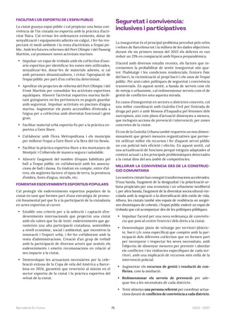 75 2023—2027
Barcelona En Comú
FACILITAR L’ÚS ESPORTIU DE L’ESPAI PÚBLIC
La ciutat guanya espai públic i cal propiciar una bona con-
vivència de l’ús ciutadà no esportiu amb la pràctica d’acti-
vitat física. Cal revisar les ordenances existents, dotar de
senyalització i equipaments adients on calgui, i fer-ho res-
pectant el medi ambient i la resta d’activitats a l’espai pú-
blic. Amb les futures reformes del Port Olímpic i del Passeig
Marítim, cal promoure noves activitats marines.
• Impulsar un espai de trobada amb els col·lectius d’usu-
aris esportius per identificar les zones més utilitzades,
senyalitzar-les, dotar-les de materials adients, si cal
amb persones dinamitzadores, i evitar l’apropiació de
l’espai públic per part d’un col·lectiu determinat.
• Aprofitar els projectes de reforma del Port Olímpic i del
Front Marítim per consolidar les activitats esportives
aquàtiques. Afavorir l’activitat esportiva marina facili-
tant guinguetes on les pertinences es puguin guardar
amb seguretat. Impulsar activitats en piscines d’aigua
marina. Augmentar els punts accessibles d’entrada a
l’aigua per a col·lectius amb diversitat funcional i gent
gran.
• Facilitar material urbà esportiu fix per a la pràctica es-
portiva a l’aire lliure.
• Col·laborar amb l’Àrea Metropolitana i els municipis
per millorar l’espai a l’aire lliure a la llera del riu Besòs.
• Facilitar la pràctica esportiva lliure a les muntanyes de
Montjuïc i Collserola de manera segura i saludable.
• Afavorir l’augment del nombre d’espais habilitats pel
ball a l’espai públic en col·laboració amb les associa-
cions de ball i dansa. Es tindran en compte, entre d’al-
tres, els següents factors: el tipus de terra, la presència
d’ombra, fonts d’aigua, miralls, etc.
FOMENTAR ESDEVENIMENTS ESPORTIUS POPULARS
Cal protegir els esdeveniments esportius populars de la
ciutat en tant que formen part d’una estratègia de promo-
ció fonamental pel que fa a la participació de la ciutadania
en actes esportius al carrer.
• Establir uns criteris per a la selecció i captació d’es-
deveniments internacionals que projectin una ciutat
amb els valors que ha de tenir: esdeveniments que ga-
ranteixin una alta participació ciutadana, sostenibles
a nivell econòmic, social i ambiental, que incentivin la
innovació i l’esport urbà, i fer-ho col·laborant amb la
resta d’administracions. Creació d’un grup de treball
amb la participació de diversos actors que avaluïn els
esdeveniments i emetin recomanacions en relació al
seu impacte a la ciutat.
• Desenvolupar les actuacions necessàries per la cele-
bració exitosa de la Copa de vela del América a Barce-
lona en 2024, garantint que reverteixi al màxim en el
sector esportiu de la ciutat i la pràctica esportiva del
veïnat de la ciutat.
Seguretat i convivència:
inclusives i participatives
La inseguretat és el principal problema percebut pels veïns
i veïnes de Barcelona tot i la millora de les dades objectives:
durant els sis primers mesos del 2022 els delictes es van
reduir un 21% en comparació amb l’època prepandèmica.
D’acord amb diversos estudis recents, els factors que in-
crementen la probabilitat de sentir inseguretat són qua-
tre: l’habitatge i les condicions residencials, l’entorn físic
del barri, la víctimització al propi barri i els usos de l’espai
públic. Per això calen polítiques de seguretat i convivència
transversals. En aquest sentit, a banda de serveis com els
de neteja o urbanisme, cal redimensionar serveis com el de
gestió de conflictes sota aquesta mirada.
En casos d’inseguretat en sectors o districtes concrets, cal
una millor coordinació amb Guàrdia Civil per l’entrada de
droga pel port o amb Mossos d’Esquadra pel fenomen dels
narcopisos, així com plans d’actuació dissenyats a mesura,
que incloguin accions de prevenció i intervenció, per zones
concretes de la ciutat.
El cos de la Guàrdia Urbana també requereix un nou dimen-
sionament que generi mesures organitzatives que perme-
tin utilitzar millor els recursos i fer d’aquest servei públic
un cos policial més eficient i efectiu. En aquest sentit, cal
una actualització de funcions perquè estiguin adaptades al
context actual i a les principals problemàtiques detectades
a la ciutat dins del seu àmbit de competències.
MILLORAR LA CONVIVÈNCIA DES DE LA CONSTRUC-
CIÓ COMUNITÀRIA
Les nostres ciutats han conegut transformacions accelerades.
D’una banda, l’augment de la desigualtat i la polarització ur-
bana propiciats per una economia i un urbanisme neoliberal
i, per altra banda, l’augment de la diversitat sociocultural vin-
culada amb la migració o la diversificació dels estils de vida.
Alhora, les ciutats també són espais de resiliència on sorgei-
xen dinàmiques de cohesió, i l’espai públic esdevé un espai de
trobada que cal acompanyar des de les polítiques públiques.
• Impulsar l’acord per una nova ordenança de convivèn-
cia que posi al centre l’exercici dels drets a la ciutat.
• Desenvolupar plans de veïnatge per territori (distric-
te, barri i/o zona específica) que comptin amb la par-
ticipació dels diferents col·lectius que en formen part
per incorporar i respectar les seves necessitats, amb
l’objectiu de dissenyar mesures per prevenir i abordar
els conflictes i les violències específiques de cada ter-
ritori, amb una implicació de recursos més enllà de la
intervenció policial.
• Augmentar els recursos de gestió i resolució de con-
flictes, com la mediació.
• Redimensionar els serveis de prevenció per ade-
quar-los a les necessitats de cada districte.
• Tenir almenys una persona referent per coordinar actua-
cions davant de conflictes de convivència a cada districte.
 