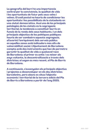 2023—2027
Barcelona En Comú 78
La geografia del barri té una importància
central per la convivència, la qualitat de vida
i les oportunitats de futur pels seus veïns i
veïnes. El codi postal no hauria de condicionar les
oportunitats i les possibilitats de la ciutadania en
una ciutat democràtica. Avui una de les principals
patologies de les ciutats és la segregació
territorial, la tendència a constituir barris en
funció de la renda dels seus habitants. I un dels
principals objectius de les polítiques públiques
hauria de ser combatre aquesta segregació,
afavorint l’enriquiment dels serveis públics
en aquelles zones amb indicadors més alts de
vulnerabilitat social. L’Ajuntament de Barcelona
compta amb dos instruments que han de permetre
garantir la qualitat de vida a qualsevol racó
de Barcelona: el primer és antic i va néixer als
anys vuitanta, la descentralització a través dels
districtes; el segon és més recent, el Pla de Barris
de Barcelona.
A continuació, s’assenyalen els principals objectius
i projectes a desenvolupar en els deu districtes
barcelonins, però abans es situa l’objectiu
econòmic i territorial de la tercera edició del Pla
de Barris a Barcelona a partir de l’any 2025.
 