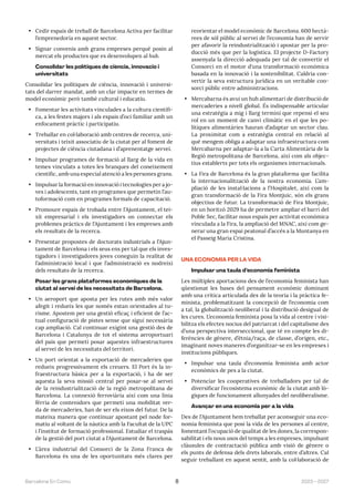 2023—2027
Barcelona En Comú 8
• Cedir espais de treball de Barcelona Activa per facilitar
l’emprenedoria en aquest sector.
• Signar convenis amb grans empreses perquè posin al
mercat els productes que es desenvolupen al hub.
Consolidar les polítiques de ciència, innovació i
universitats
Consolidar les polítiques de ciència, innovació i universi-
tats del darrer mandat, amb un clar impacte en termes de
model econòmic però també cultural i educatiu.
• Fomentar les activitats vinculades a la cultura científi-
ca, a les festes majors i als espais d’oci familiar amb un
enfocament pràctic i participatiu.
• Treballar en col·laboració amb centres de recerca, uni-
versitats i teixit associatiu de la ciutat per al foment de
projectes de ciència ciutadana i d’aprenentatge servei.
• Impulsar programes de formació al llarg de la vida en
temes vinculats a totes les branques del coneixement
científic, amb una especial atenció a les persones grans.
• Impulsar la formació en innovació i tecnologies per a jo-
ves i adolescents, tant en programes que permetin l’au-
toformació com en programes formals de capacitació.
• Promoure espais de trobada entre l’Ajuntament, el tei-
xit empresarial i els investigadors on connectar els
problemes pràctics de l’Ajuntament i les empreses amb
els resultats de la recerca.
• Presentar propostes de doctorats industrials a l’Ajun-
tament de Barcelona i els seus ens per tal que els inves-
tigadors i investigadores joves coneguin la realitat de
l’administració local i que l’administració es nodreixi
dels resultats de la recerca.
Posar les grans plataformes econòmiques de la
ciutat al servei de les necessitats de Barcelona.
• Un aeroport que aposta per les rutes amb més valor
afegit i redueix les que només estan orientades al tu-
risme. Apostem per una gestió eficaç i eficient de l’ac-
tual configuració de pistes sense que sigui necessària
cap ampliació. Cal continuar exigint una gestió des de
Barcelona i Catalunya de tot el sistema aeroportuari
del país que permeti posar aquestes infraestructures
al servei de les necessitats del territori.
• Un port orientat a la exportació de mercaderies que
redueix progressivament els creuers. El Port és la in-
fraestructura bàsica per a la exportació, i ha de ser
aquesta la seva missió central per posar-se al servei
de la reindustrialització de la regió metropolitana de
Barcelona. La connexió ferroviària així com una línia
fèrria de contenidors que permeti una mobilitat ver-
da de mercaderies, han de ser els eixos del futur. De la
mateixa manera que continuar apostant pel node for-
matiu al voltant de la nàutica amb la Facultat de la UPC
i l’institut de formació professional. Estudiar el traspàs
de la gestió del port ciutat a l’Ajuntament de Barcelona.
• L’àrea industrial del Consorci de la Zona Franca de
Barcelona és una de les oportunitats més clares per
reorientar el model econòmic de Barcelona. 600 hectà-
rees de sòl públic al servei de l’economia han de servir
per afavorir la reindustrialització i apostar per la pro-
ducció més que per la logística. El projecte D-Factory
assenyala la direcció adequada per tal de convertir el
Consorci en el motor d’una transformació econòmica
basada en la innovació i la sostenibilitat. Caldria con-
vertir la seva estructura jurídica en un veritable con-
sorci públic entre administracions.
• Mercabarna és avui un hub alimentari de distribució de
mercaderies a nivell global. És indispensable articular
una estratègia a mig i llarg termini que repensi el seu
rol en un moment de canvi climàtic en el que les po-
lítiques alimentàries hauran d’adaptar un sector clau.
La proximitat com a estratègia central en relació al
què mengem obliga a adaptar una infraestructura com
Mercabarna per adaptar-la a la Carta Alimentària de la
Regió metropolitana de Barcelona, així com als objec-
tius establerts per tots els organismes internacionals.
• La Fira de Barcelona és la gran plataforma que facilita
la internacionalització de la nostra economia. L’am-
pliació de les instal·lacions a l’Hospitalet, així com la
gran transformació de la Fira Montjuic, són els grans
objectius de futur. La transformació de Fira Montjuic,
en un horitzó 2029 ha de permetre ampliar el barri del
Poble Sec, facilitar nous espais per activitat econòmica
vinculada a la Fira, la ampliació del MNAC, així com ge-
nerar una gran espai peatonal d’accés a la Muntanya en
el Passeig Maria Cristina.
UNA ECONOMIA PER LA VIDA
Impulsar una taula d’economia feminista
Les múltiples aportacions des de l’economia feminista han
qüestionat les bases del pensament econòmic dominant
amb una crítica articulada des de la teoria i la pràctica fe-
minista, problematitzant la concepció de l’economia com
a tal, la globalització neoliberal i la distribució desigual de
les cures. L’economia feminista posa la vida al centre i visi-
bilitza els efectes nocius del patriarcat i del capitalisme des
d’una perspectiva interseccional, que té en compte les di-
ferències de gènere, d’ètnia/raça, de classe, d’origen, etc.,
imaginant noves maneres d’organitzar-se en les empreses i
institucions públiques.
• Impulsar una taula d’economia feminista amb actor
econòmics de pes a la ciutat.
• Potenciar les cooperatives de treballadors per tal de
diversificar l’ecosistema econòmic de la ciutat amb lò-
giques de funcionament allunyades del neoliberalisme.
Avançar en una economia per a la vida
Des de l’Ajuntament hem treballat per aconseguir una eco-
nomia feminista que posi la vida de les persones al centre,
fomentant l’ocupació de qualitat de les dones, la correspon-
sabilitat i els nous usos del temps a les empreses, impulsant
clàusules de contractació pública amb visió de gènere o
els punts de defensa dels drets laborals, entre d’altres. Cal
seguir treballant en aquest sentit, amb la col·laboració de
 