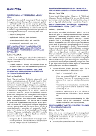 2023—2027
Barcelona En Comú 80
Ciutat Vella
REDACTAR EL PLA DE PROTECCIÓ PER A CIUTAT
VELLA
Ciutat Vella pateix des de fa anys una gentrificació massiva i
el seu patrimoni es troba en perill de desaparició qualitati-
va i quantitativa, amb tot el que això comporta quant a dig-
nitat de vida pel veïnat. Tal com s’ha fet en altres districtes
(Eixample, Gràcia o Sant Andreu) i en harmonia amb l’esperit
de la mesura de govern sobre patrimoni, volem que es redacti
un pla de protecció del conjunt històric de Ciutat Vella.
• Revisar el planejament.
• Implementar el catàleg i dels inventaris.
• Desenvolupar una normativa pels comerços.
• Fer una moratòria de tots els enderrocs.
DESPLEGAR POLÍTIQUES TRANSVERSALS PER
COMBATRE L’EXPULSIÓ VEÏNAL I PROTEGIR EL
DISTRICTE DE LA TURISTIFICACIÓ, GENTRIFICACIÓ I
ESPECULACIÓ
Districte Ciutat Vella
La protecció de l’habitatge i la reducció del nombre d’apar-
taments turístics ha de ser un element clau per combatre
l’expulsió del veïnat.
• Elaborar un estudi i millorar la transparència amb re-
lació a les inspeccions i plataformes de lloguer turístic.
IMPULSAR UN GRAN PROGRAMA D’AJUTS A LA
REHABILITACIÓ D’ACORD AMB LES NECESSITATS
ESPECÍFIQUES DE CIUTAT VELLA
Districte Ciutat Vella
Ciutat Vella pateix el parc d’habitatge més envellit i amb
més necessitats de conservació de tota la ciutat. És el dis-
tricte amb menys veïns en règim de propietat i on més ve-
ïns viuen en situació de lloguer. En algunes zones és habi-
tual la presència de comunitats de propietaris horitzontals
amb realitats molt complexes que dificulten el seu accés a
la rehabilitació, amb presència en una mateixa comunitat
de fons, bancs, inversors i propietaris vulnerables. Hi ha al-
gunes zones amb presència d’habitatges que són un perill
real per a la integritat física dels veïns i veïnes que hi viuen.
Ciutat Vella requereix d’una inversió molt important per
ajudar aquestes comunitats a dur a terme les actuacions
de conservació necessàries que garanteixin la seva segu-
retat estructural. Els fons europeus no han arribat allà on
eren més necessaris perquè el seu objectiu era l’eficiència
energètica i no altres necessitats més bàsiques de rehabili-
tació, i per les limitacions de patrimoni a l’hora d’introduir
elements d’eficiència energètica ha estat difícil i en molts
casos impossible l’accés a cap mena d’ajuda a la rehabilita-
ció de molts edificis de Ciutat Vella.
• Incorporar, des de l’administració, fórmules per facili-
tar adequar-se als criteris d’eficiència energètica i de
paisatge urbà per agilitzar la rehabilitació.
AUGMENTAR EL NOMBRE D’ESPAIS ESPORTIUS AL
DISTRICTE I MILLORAR L’ÚS COMUNITARI DELS CEM
Districte Ciutat Vella
Segons l’estudi d’Oportunitats Educatives de l’IERMB, els
infants del districte de Ciutat Vella són amb diferència els
que menys esport practiquen de tota la ciutat. Això, en
part, és degut a la falta d’espai per a la pràctica d’esport.
CREAR UN PROGRAMA INCUBADORA DE CREACIÓ I
ACOMPANYAMENT D’AFAS A CIUTAT VELLA
Districte Ciutat Vella
A Ciutat Vella ens trobem amb diferents realitats d’AFAs de
les escoles, però en termes generals i de manera molt més
significativa a les escoles públiques del Raval i el Gòtic, ens
trobem amb AFAs o molt debilitades o en altres casos in-
existents. Això té efectes molt negatius, tant pel que fa a
les oportunitats educatives dels infants, com a la necessària
construcció de comunitats educatives de les escoles, com a
la capacitat de demanda de les famílies d’aquestes escoles
i barris. La presència d’AFAs molt debilitades o inexistents
en barris vulnerables genera greuges comparatius conside-
rables per a la dependència econòmica i a la capacitat de
finançament de les AFAs per dur a terme certes activitats
com les colònies, activitats de la comunitat educativa dirigi-
des a infants i famílies i els casals d’estiu. L’infrafinançament
educatiu ha Catalunya a portat a que algunes despeses prò-
piament dels centres hagin sigut finançades per les AFAs,
el que implica una desigualtat molt important entre barris
amb rendes altes i barris de rendes baixes.
• Crear un programa dirigit a la creació i suport d’AFAs
que pugui desenvolupar les següents accions:
̃ Suport a les juntes de les AFAs.
̃ Crear una xarxa d’AFAs de CV que promogui la
interacció i intercanvi de coneixements, la man-
comunació de recursos, activitats, formacions,
etc.
̃ Treballar la interculturalitat a la comunitat edu-
cativa conjuntament amb els mediadors del Pla
de Veïnatge de CV.
̃ Promoure la relació de les AFAs i les famílies de
la comunitat amb altres entitats veïnals, socials,
etc.
̃ Estudiar un sistema d’ajuts específic per a les
AFAs en entorns d’alta complexitat i on tenen
poca organització i capacitat econòmica.
OBRIR NOUS EQUIPAMENTS DESTINATS A PERSONES
D’ORIGEN CULTURAL DIVERS
Districte Ciutat Vella
Ciutat Vella té uns percentatges molt elevats de població
d’origen cultural divers i és fonamental valorar, promoure i
compartir els coneixements de totes les persones que for-
men part dels nostres barris.
• Obrir un centre d’interculturalitat al districte.
 
