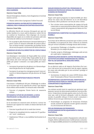 81 2023—2027
Barcelona En Comú
POSAR EN MARXA PROJECTES DE VERDIFICACIÓ
DELS CARRERS
Districte Ciutat Vella
Davant l’emergència climàtica, hem d’augmentar el verd als
nostres carrers.
• Plantar arbres dins el programa Cuidem l’escocell.
POSAR EN MARXA UN PROJECTE D’ORIENTACIÓ
LABORAL PER A FAMÍLIES EN CENTRES EDUCATIUS
Districte Ciutat Vella
La dificultat d’accés als recursos d’ocupació per part de
moltes famílies té a veure amb la distància i amb el fet de
no conèixer-ne l’existència. Hem d’apropar els recursos
disponibles als espais on es troben les persones amb més
necessitat de millorar la seva formació i ocupació.
• Fer un projecte pilot d’orientació i formació laboral per a
pares i mares en situació vulnerable als centres educa-
tius, en horari escolar i extraescolar, per facilitar l’accés
als serveis d’ocupació i a la formació de BASA al districte.
ELABORAR UN NOU PLA DIRECTOR DE L’ESPAI PÚBLIC
Districte Ciutat Vella
Les dinàmiques i necessitats de l’espai públic han canviat
aquests últims anys. A Ciutat Vella, l’espai públic ha de ser
més veïnal, més verd i més just. Hem de passar d’un espai
públic per passar i consumir a un espai públic per estar i
viure.
• Incorporar la perspectiva de gènere en el desenvolupa-
ment del pla director de l’espai públic.
• Incorporar la perspectiva intergeneracional i intercul-
tural en el desenvolupament del pla director de l’espai
públic.
REHABILITAR HABITATGES PÚBLICS I PRIVATS
Districte Ciutat Vella
L’increment i rehabilitació del parc d’habitatge és evident
en un territori que no té capacitat de créixer i que disposa
d’uns edificis molt envellits i en situació molt vulnerable.
• Executar el programa Teixim barris de masoveria
urbana.
ESTUDIAR EL FUTUR DE LES RONDES, LA SEVA
PACIFICACIÓ I LA MILLORA DE LA MOBILITAT
Districte Ciutat Vella
Es fa necessària la connexió entre els barris i trencar les
fronteres que suposen les rondes al voltant dels barris del
districte.
• Executar la pacificació de la ronda Sant Antoni.
• Projectar la remodelació de les rondes de CV: pacifica-
ció + verd + veïnificació.
• Implementar l’H0 per a una mobilitat horitzontal en el
litoral.
SEGUIR DESENVOLUPANT DEL PROGRAMA DE
BAIXOS DE PROTECCIÓ OFICIAL PEL FOMENT DEL
COMERÇ DE PROXIMITAT
Districte Ciutat Vella
Seguir amb aquest programa és imprescindible per dina-
mitzar les zones clau del districte on es vol diversificar
l’economia i oferir productes i serveis als veïns i veïnes.
• Dur a terme noves convocatòries de compra de locals
comercials en zones prioritàries (Raval Sud, Gòtic Sud)
i noves convocatòries del programa de Baixos de Pro-
tecció Oficial.
INCREMENTAR L’HABITATGE I ELS EQUIPAMENTS A LA
RAMBLA
Districte Ciutat Vella
En el marc de les diferents actuacions que es duen a terme
a la Rambla, la recuperació de veïns i veïnes és un element
clau per tornar la Rambla al veïnatge davant dels turistes.
• Incrementar l’habitatge a la Rambla a través de noves
fórmules i/o a la compra de pisos.
• Estudiar projecte d’habitatges, habitatges amb serveis
per a gent gran i equipaments.
DESENVOLUPAR DECRETS (ZATHN) PER REGULAR LES
ACTIVITATS EN ZONES TENSIONADES PEL SOROLL
PER TAL DE GARANTIR EL DESCANS VEÏNAL
Districte Ciutat Vella
En un districte amb un alt impacte d’activitats d’oci noc-
turn i del sector de la restauració, hem de seguir regulant
les zones més afectades per la seva activitat i protegir el
dret al descans.
• Incrementar el número de zones ZATHN (Zones Alta-
ment Tensionades d’Horari Nocturn) al districte.
ACOMPANYAR A LES ENTITATS DEL TERRITORI EN LA
CONTRACTACIÓ PÚBLICA I REFORÇAR LA GESTIÓ
COMUNITÀRIA D’EQUIPAMENTS
Districte Ciutat Vella
Les entitats socials tenen la capacitat per gestionar equi-
paments i proveir de determinats productes i serveis al dis-
tricte. L’experiència iniciada aquests anys ens ha fet cons-
tatar que, amb la formació adequada i amb les clàusules
socials, és possible reforçar el teixit social i comunitari i
millorar els serveis que s’ofereixen a la ciutadania.
• Desenvolupar un programa de formacions d’entitats
socials, inclusió de clàusules socials i gestió comunità-
ria a les licitacions del districte.
FER UN PROGRAMA DE PROMOCIÓ I
INTERCONNEXIÓ ENTRE EQUIPAMENTS I ESPAIS
CULTURALS
Districte Ciutat Vella
Ciutat Vella té un gran nombre d’equipaments culturals mu-
nicipals, d’altres administracions i també privats i comunita-
ris. És imprescindible promoure la coordinació d’actuacions
 