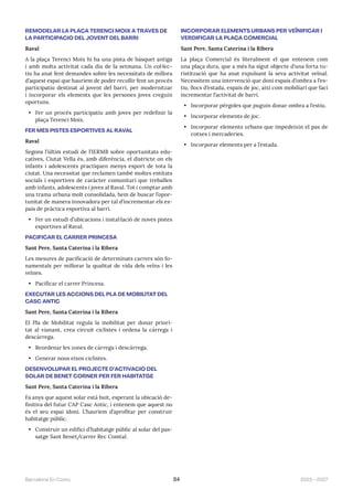 2023—2027
Barcelona En Comú 84
REMODELAR LA PLAÇA TERENCI MOIX A TRAVÉS DE
LA PARTICIPACIÓ DEL JOVENT DEL BARRI
Raval
A la plaça Terenci Moix hi ha una pista de bàsquet antiga
i amb molta activitat cada dia de la setmana. Un col·lec-
tiu ha anat fent demandes sobre les necessitats de millora
d’aquest espai que hauríem de poder recollir fent un procés
participatiu destinat al jovent del barri, per modernitzar
i incorporar els elements que les persones joves creguin
oportuns.
• Fer un procés participatiu amb joves per redefinir la
plaça Terenci Moix.
FER MÉS PISTES ESPORTIVES AL RAVAL
Raval
Segons l’últim estudi de l’IERMB sobre oportunitats edu-
catives, Ciutat Vella és, amb diferència, el districte on els
infants i adolescents practiquen menys esport de tota la
ciutat. Una necessitat que reclamen també moltes entitats
socials i esportives de caràcter comunitari que treballen
amb infants, adolescents i joves al Raval. Tot i comptar amb
una trama urbana molt consolidada, hem de buscar l’opor-
tunitat de manera innovadora per tal d’incrementar els es-
pais de pràctica esportiva al barri.
• Fer un estudi d’ubicacions i instal·lació de noves pistes
esportives al Raval.
PACIFICAR EL CARRER PRINCESA
Sant Pere, Santa Caterina i la Ribera
Les mesures de pacificació de determinats carrers són fo-
namentals per millorar la qualitat de vida dels veïns i les
veïnes.
• Pacificar el carrer Princesa.
EXECUTAR LES ACCIONS DEL PLA DE MOBILITAT DEL
CASC ANTIC
Sant Pere, Santa Caterina i la Ribera
El Pla de Mobilitat regula la mobilitat per donar priori-
tat al vianant, crea circuit ciclistes i ordena la càrrega i
descàrrega.
• Reordenar les zones de càrrega i descàrrega.
• Generar nous eixos ciclistes.
DESENVOLUPAR EL PROJECTE D’ACTIVACIÓ DEL
SOLAR DE BENET CORNER PER FER HABITATGE
Sant Pere, Santa Caterina i la Ribera
Fa anys que aquest solar està buit, esperant la ubicació de-
finitiva del futur CAP Casc Antic, i entenem que aquest no
és el seu espai idoni. L’hauríem d’aprofitar per construir
habitatge públic.
• Construir un edifici d’habitatge públic al solar del pas-
satge Sant Benet/carrer Rec Comtal.
INCORPORAR ELEMENTS URBANS PER VEÏNIFICAR I
VERDIFICAR LA PLAÇA COMERCIAL
Sant Pere, Santa Caterina i la Ribera
La plaça Comercial és literalment el que entenem com
una plaça dura, que a més ha sigut objecte d’una forta tu-
ristització que ha anat expulsant la seva activitat veïnal.
Necessitem una intervenció que doni espais d’ombra a l’es-
tiu, llocs d’estada, espais de joc, així com mobiliari que faci
incrementar l’activitat de barri.
• Incorporar pèrgoles que puguin donar ombra a l’estiu.
• Incorporar elements de joc.
• Incorporar elements urbans que impedeixin el pas de
cotxes i mercaderies.
• Incorporar elements per a l’estada.
 