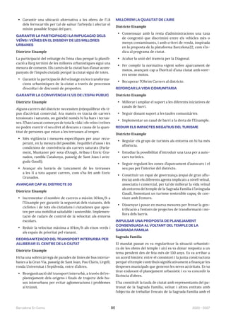 2023—2027
Barcelona En Comú 86
• Garantir una ubicació alternativa a les obres de l’L8
dels ferrocarrils per tal de salvar l’arbreda i afectar el
mínim possible l’espai del parc.
GARANTIR LA PARTICIPACIÓ I LA IMPLICACIÓ DELS
VEÏNS I VEÏNES EN EL DISSENY DE LES MILLORES
URBANES
Districte Eixample
La participació del veïnatge és l’eina clau perquè la planifi-
cació a llarg termini de les millores urbanístiques sigui una
mesura de consens. Els canvis de la ciutat han d’anar acom-
panyats de l’impuls ciutadà perquè la ciutat sigui de totes.
• Garantir la participació del veïnatge en les transforma-
cions urbanístiques de la ciutat a través de processos
d’escolta i de discussió de propostes.
GARANTIR LA CONVIVÈNCIA I L’ÚS DE L’ESPAI PÚBLIC
Districte Eixample
Alguns carrers del districte necessiten (re)equilibrar els ti-
pus d’activitat comercial. Ara mateix es tracta de carrers
tensionats i saturats, on gairebé només hi ha bars i terras-
ses. S’han tancat comerços de tota la vida i els veïns i veïnes
no poden exercir el seu dret al descans a causa de la quan-
titat de persones que estan a les terrasses al vespre.
• Més vigilància i mesures específiques per anar recu-
perant, en la mesura del possible, l’equilibri d’usos i les
condicions de convivència als carrers saturats (Parla-
ment, Muntaner per sota d’Aragó, Aribau i Enric Gra-
nados, rambla Catalunya, passeig de Sant Joan i avin-
guda Gaudí).
• Avançar els horaris de tancament de les terrasses
a les 11 a tots aquest carrers, com s’ha fet amb Enric
Granados.
AVANÇAR CAP AL DISTRICTE 30
Districte Eixample
• Incrementar el nombre de carrers a màxim 30km/h a
l’Eixample per garantir la seguretat dels vianants, dels
ciclistes i de tots els ciutadans i ciutadanes que apos-
ten per una mobilitat saludable i sostenible. Implemen-
tació de radars de control de la velocitat als entorns
escolars.
• Reduir la velocitat màxima a 10km/h als eixos verds i
als espais de prioritat pel vianant.
REORGANITZACIÓ DEL TRANSPORT INTERURBÀ PER
ALLIBERAR EL CENTRE DE LA CIUTAT
Districte Eixample
Hi ha una sobrecàrrega de parades de línies de bus interur-
banes a la Gran Via, passeig de Sant Joan, Pau Claris, Urgell,
ronda Universitat i Sepúlveda, entre d’altres.
• Reorganització del transport interurbà, a través del re-
plantejament dels orígens i finals de trajecte dels bu-
sos interurbans per evitar aglomeracions i problemes
al trànsit.
MILLOREM LA QUALITAT DE L’AIRE
Districte Eixample
• Consensuar amb la resta d’administracions una taxa
de congestió que discrimini entre els vehicles més o
menys contaminants, i amb criteri de renda, inspirada
en la proposta de la plataforma Barcelona22, com s’in-
dica al programa de ciutat.
• Acabar la unió del tramvia per la Diagonal.
• Fer complir la normativa vigent sobre aparcament de
motos, avançant cap a l’horitzó d’una ciutat amb vore-
res sense motos.
• Recuperar l’Obrim Carrers al districte.
REFORÇAR LA VIDA COMUNITÀRIA
Districte Eixample
• Millorar i ampliar el suport a les diferents iniciatives de
casals de barri.
• Seguir donant suport a les taules comunitàries.
• Implementar un casal de barri a la dreta de l’Eixample.
REDUIR ELS IMPACTES NEGATIUS DEL TURISME
Districte Eixample
• Regular els grups de turistes als entorns on hi ha més
afluència.
• Estudiar la possibilitat d’introduir una taxa per a auto-
cars turístics.
• Seguir regulant les zones d’aparcament d’autocars i el
seu pas per l’interior del districte.
• Constituir un espai de governança (espai de gran aflu-
ència) amb els diferents agents implicats a nivell veïnal,
associatiu i comercial, per tal de millorar la vida veïnal
als entorns del temple de la Sagrada Família i l’avinguda
Gaudí, fomentant un turisme sostenible capaç de con-
viure amb l’entorn.
• Dissenyar i posar en marxa mesures per frenar la gen-
trificació a l’entorn de projectes de transformació i mi-
llora dels barris.
IMPULSAR UNA PROPOSTA DE PLANEJAMENT
CONSENSUADA AL VOLTANT DEL TEMPLE DE LA
SAGRADA FAMÍLIA
Sagrada Familia
El mandat passat es va regularitzar la situació urbanísti-
ca de les obres del temple i així es va donar resposta a un
tema pendent des de feia més de 130 anys. Es va arribar a
un acord històric entre el consistori i la junta constructora
perquè el temple contribuís significativament a finançar les
despeses municipals que generen les seves activitats. Es va
tirar endavant el planejament urbanístic i es va concedir la
llicència d’obres.
S’ha constituït la taula de ciutat amb representants del pa-
tronat de la Sagrada Família, veïnat i altres entitats amb
l’objectiu de treballar l’encaix de la Sagrada Família amb el
 