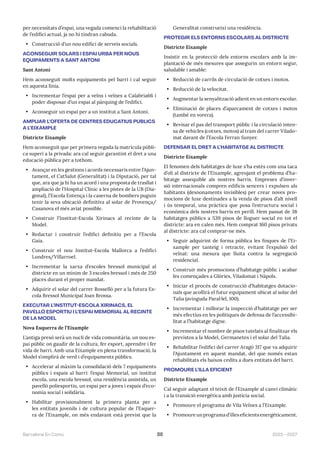 2023—2027
Barcelona En Comú 88
per necessitats d’espai, una vegada comenci la rehabilitació
de l’edifici actual, ja no hi tindran cabuda.
• Construcció d’un nou edifici de serveis socials.
ACONSEGUIR SOLARS I ESPAI URBÀ PER NOUS
EQUIPAMENTS A SANT ANTONI
Sant Antoni
Hem aconseguit molts equipaments pel barri i cal seguir
en aquesta línia.
• Incrementar l’espai per a veïns i veïnes a Calabria66 i
poder disposar d’un espai al pàrquing de l’edifici.
• Aconseguir un espai per a un institut a Sant Antoni.
AMPLIAR L’OFERTA DE CENTRES EDUCATIUS PÚBLICS
A L’EIXAMPLE
Districte Eixample
Hem aconseguit que per primera vegada la matrícula públi-
ca superi a la privada: ara cal seguir garantint el dret a una
educació pública per a tothom.
• Avançar en les gestions i acords necessaris entre l’Ajun-
tament, el CatSalut (Generalitat) i la Diputació, per tal
que, ara que ja hi ha un acord i una proposta de trasllat i
ampliació de l’Hospital Clínic a les pistes de la UB (Dia-
gonal), l’Escola Entença i la caserna de bombers puguin
tenir la seva ubicació definitiva al solar de Provença/
Casanova el més aviat possible.
• Construir l’Institut-Escola Xirinacs al recinte de la
Model.
• Redactar i construir l’edifici definitiu per a l’Escola
Gaia.
• Construir el nou Institut-Escola Mallorca a l’edifici
Londres/Villarroel.
• Incrementar la xarxa d’escoles bressol municipal al
districte en un mínim de 3 escoles bressol i més de 250
places durant el proper mandat.
• Adquirir el solar del carrer Rosselló per a la futura Es-
cola Bressol Municipal Joan Brossa.
EXECUTAR L’INSTITUT-ESCOLA XIRINACS, EL
PAVELLÓ ESPORTIU I L’ESPAI MEMORIAL AL RECINTE
DE LA MODEL
Nova Esquerra de l’Eixample
L’antiga presó serà un nucli de vida comunitària, un nou es-
pai públic on gaudir de la cultura, fer esport, aprendre i fer
vida de barri. Amb una Eixample en plena transformació, la
Model s’omplirà de verd i d’equipaments públics.
• Accelerar al màxim la consolidació dels 7 equipaments
públics i espais al barri: l’espai Memorial, un institut
escola, una escola bressol, una residència assistida, un
pavelló poliesportiu, un espai per a joves i espais d’eco-
nomia social i solidària.
• Habilitar provisionalment la primera planta per a
les entitats juvenils i de cultura popular de l’Esquer-
ra de l’Eixample, on més endavant està previst que la
Generalitat construeixi una residència.
PROTEGIR ELS ENTORNS ESCOLARS AL DISTRICTE
Districte Eixample
Insistir en la protecció dels entorns escolars amb la im-
plantació de més mesures que assegurin un entorn segur,
saludable i amable:
• Reducció de carrils de circulació de cotxes i motos.
• Reducció de la velocitat.
• Augmentar la senyalització adient en un entorn escolar.
• Eliminació de places d’aparcament de cotxes i motos
(també en vorera).
• Revisar el pas del transport públic i la circulació inten-
sa de vehicles (cotxes, motos) al tram del carrer Vilado-
mat davant de l’Escola Ferran Sunyer.
DEFENSAR EL DRET A L’HABITATGE AL DISTRICTE
Districte Eixample
El fenomen dels habitatges de luxe s’ha estès com una taca
d’oli al districte de l’Eixample, agreujant el problema d’ha-
bitatge assequible als nostres barris. Empreses d’inver-
sió internacionals compren edificis sencers i expulsen als
habitants (desnonaments invisibles) per crear noves pro-
mocions de luxe destinades a la venda de pisos d’alt nivell
i ús temporal, una pràctica que posa l’estructura social i
econòmica dels nostres barris en perill. Hem passat de 38
habitatges públics a 539 pisos de lloguer social en tot el
districte: ara en calen més. Hem comprat 160 pisos privats
al districte: ara cal comprar-ne més.
• Seguir adquirint de forma pública les finques de l’Ei-
xample per tanteig i retracte, evitant l’expulsió del
veïnat: una mesura que lluita contra la segregació
residencial.
• Construir més promocions d’habitatge públic i acabar
les començades a Glòries, Viladomat i Nàpols.
• Iniciar el procés de construcció d’habitatges dotacio-
nals que acollirà el futur equipament ubicat al solar del
Talia (avinguda Paral·lel, 100).
• Incrementar i millorar la inspecció d’habitatge per ser
més efectius en les polítiques de defensa de l’accessibi-
litat a l’habitatge digne.
• Incrementar el nombre de pisos tutelats al finalitzar els
previstos a la Model, Germanetes i el solar del Talia.
• Rehabilitar l’edifici del carrer Aragó 317 que va adquirir
l’Ajuntament en aquest mandat, del que només estan
rehabilitats els baixos cedits a dues entitats del barri.
PROMOURE L’ILLA EFICIENT
Districte Eixample
Cal seguir adaptant el teixit de l’Eixample al canvi climàtic
i a la transició energètica amb justícia social.
• Promoure el programa de Vila Veïnes a l’Eixample.
• Promoureunprogramad’illeseficientsenergèticament.
 