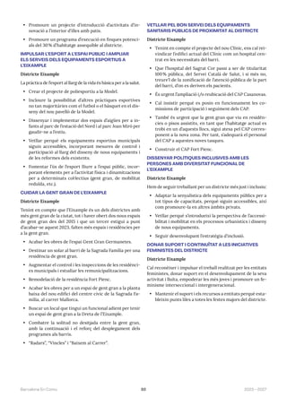89 2023—2027
Barcelona En Comú
• Promoure un projecte d’introducció d’activitats d’in-
novació a l’interior d’illes amb patis.
• Promoure un programa d’execució en finques potenci-
als del 30% d’habitatge assequible al districte.
IMPULSAR L’ESPORT A L’ESPAI PÚBLIC I AMPLIAR
ELS SERVEIS DELS EQUIPAMENTS ESPORTIUS A
L’EIXAMPLE
Districte Eixample
La pràctica de l’esport al llarg de la vida és bàsica per a la salut.
• Crear el projecte de poliesportiu a la Model.
• Incloure la possibilitat d’altres pràctiques esportives
no tan majoritàries com el futbol o el bàsquet en el dis-
seny del nou pavelló de la Model.
• Dissenyar i implementar dos espais d’aigües per a in-
fants al parc de l’estació del Nord i al parc Joan Miró per
gaudir-ne a l’estiu.
• Vetllar perquè els equipaments esportius municipals
siguin accessibles, incorporant mesures de control i
participació al llarg del disseny de nous equipaments i
de les reformes dels existents.
• Fomentar l’ús de l’esport lliure a l’espai públic, incor-
porant elements per a l’activitat física i dinamitzacions
per a determinats col·lectius (gent gran, de mobilitat
reduïda, etc.).
CUIDAR LA GENT GRAN DE L’EIXAMPLE
Districte Eixample
Tenint en compte que l’Eixample és un dels districtes amb
més gent gran de la ciutat, tot i haver obert dos nous espais
de gent gran des del 2015 i que un tercer estigui a punt
d’acabar-se aquest 2023, falten més espais i residències per
a la gent gran.
• Acabar les obres de l’espai Gent Gran Germanetes.
• Destinar un solar al barri de la Sagrada Família per una
residència de gent gran.
• Augmentar el control i les inspeccions de les residènci-
es municipals i estudiar les remunicipalitzacions.
• Remodelació de la residència Fort Pienc.
• Acabar les obres per a un espai de gent gran a la planta
baixa del nou edifici del centre cívic de la Sagrada Fa-
mília, al carrer Mallorca.
• Buscar un local que tingui un funcional adient per tenir
un espai de gent gran a la Dreta de l’Eixample.
• Combatre la solitud no desitjada entre la gent gran,
amb la continuació i el reforç del desplegament dels
programes als barris.
• “Radars”, “Vincles” i “Baixem al Carrer”.
VETLLAR PEL BON SERVEI DELS EQUIPAMENTS
SANITARIS PÚBLICS DE PROXIMITAT AL DISTRICTE
Districte Eixample
• Tenint en compte el projecte del nou Clínic, ens cal rei-
vindicar l’edifici actual del Clínic com un hospital cen-
trat en les necessitats del barri.
• Que l’hospital del Sagrat Cor passi a ser de titularitat
100% pública, del Servei Català de Salut, i si més no,
treure’l de la zonificació de l’atenció pública de la part
del barri, d’on es deriven els pacients.
• És urgent l’ampliació i/o reubicació del CAP Casanovas.
• Cal insistir perquè es posin en funcionament les co-
missions de participació i seguiment dels CAP.
• També és urgent que la gent gran que viu en residèn-
cies o pisos assistits, en tant que l’habitatge actual es
trobi en un d’aquests llocs, sigui atesa pel CAP corres-
ponent a la nova zona. Per tant, s’adequarà el personal
del CAP a aquestes noves tasques.
• Construir el CAP Fort Pienc.
DISSENYAR POLÍTIQUES INCLUSIVES AMB LES
PERSONES AMB DIVERSITAT FUNCIONAL DE
L’EIXAMPLE
Districte Eixample
Hem de seguir treballant per un districte més just i inclusiu:
• Adaptar la senyalística dels equipaments públics per a
tot tipus de capacitats, perquè siguin accessibles, així
com promoure-la en altres àmbits privats.
• Vetllar perquè s’introdueixi la perspectiva de l’accessi-
bilitat i mobilitat en els processos urbanístics i disseny
de nous equipaments.
• Seguir desenvolupant l’estratègia d’inclusió.
DONAR SUPORT I CONTINUÏTAT A LES INICIATIVES
FEMINISTES DEL DISTRICTE
Districte Eixample
Cal reconèixer i impulsar el treball realitzat per les entitats
feministes, donar suport en el desenvolupament de la seva
activitat i lluita, empoderar les més joves i promoure un fe-
minisme interseccional i intergeneracional.
• Mantenir el suport i els recursos a entitats perquè esta-
bleixin punts liles a totes les festes majors del districte.
 