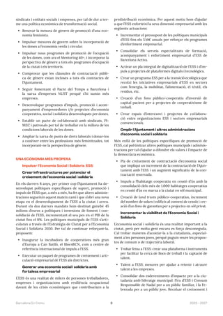 9 2023—2027
Barcelona En Comú
sindicats i entitats socials i empreses, per tal de dur a ter-
me una política econòmica de transformació social.
• Renovar la mesura de govern de promoció d’una eco-
nomia feminista.
• Impulsar mesures de govern sobre la incorporació de
les dones a l’economia verda i circular.
• Impulsar nous programes de promoció de l’ocupació
de les dones, com ara el Mentoring 40+, i incorporar la
perspectiva de gènere a tots els programes d’ocupació
de la ciutat i els territoris.
• Comprovar que les clàusules de contractació públi-
ca de gènere estan incloses a tots els contractes de
l’Ajuntament.
• Seguir fomentant el Pacte del Temps a Barcelona i
la xarxa d’empreses NUST perquè s’hi sumin més
empreses.
• Desenvolupar programes d’impuls, promoció i acom-
panyament d’emprenedores i/o projectes d’economia
cooperativa, social i solidària desenvolupats per dones.
• Establir un pacte de col·laboració amb sindicats, PI-
MEC i patronals per tal de treballar en la millora de les
condicions laborals de les dones.
• Ampliar la xarxa de punts de drets laborals i donar-los
a conèixer entre les professions més feminitzades, tot
incorporant-ne la perspectiva de gènere.
UNA ECONOMIA MÉS PROPERA
Impulsar l’Economia Social i Solidària (ESS)
Crear infraestructures per potenciar el
creixement de l’economia social i solidària
En els darrers 8 anys, per primer cop l’Ajuntament ha de-
senvolupat polítiques específiques de suport, promoció i
impuls de l’ESS que, a més a més, ha fet que altres adminis-
tracions segueixin aquest mateix camí i que s’obri una nova
etapa en el desenvolupament de l’ESS a la ciutat i arreu.
Durant els dos darrers mandats hem destinat gairebé 45
milions d’euros a polítiques i inversions de foment i con-
solidació de l’ESS, incrementant el seu pes en el PIB de la
ciutat fins el 8%. Les polítiques municipals de l’ESS s’arti-
cularan a través de l’Estratègia de Ciutat per a l’Economia
Social i Solidària 2030. Per tal de continuar reforçant-la,
proposem:
• Inaugurar la incubadora de cooperatives més gran
d’Europa a Can Batlló, el Bloc4BCN, com a centre de
referència internacional de impuls a l’ESS.
• Executar un paquet de programes de creixement i arti-
culació empresarial de l’ESS als districtes.
Generar una economia social i solidària amb
fortalesa empresarial
L’ESS és una realitat de milers de persones treballadores,
empreses i organitzacions amb resiliència ocupacional
davant de les crisis econòmiques que contribueixen a la
predistribució econòmica. Per aquest motiu hem d’ajudar
a que l’ESS enforteixi la seva dimensió empresarial amb les
següents actuacions:
• Incrementar el pressupost de les polítiques municipals
d’ESS fins els 5M€ anuals per reforçar els programes
d’enfortiment empresarial.
• Consolidar els serveis especialitzats de formació,
acompanyament i enfortiment empresarial d’ESS de
Barcelona Activa.
• Activar un pla integral de digitalització de l’ESS i d’im-
puls a projectes de plataformes digitals i tecnològics.
• Crear un programa ESS per a la transició ecològica que
recolzi les iniciatives empresarials d’ESS en sectors
com l’energia, la mobilitat, l’alimentació, el tèxtil, els
residus, etc.
• Creació d’un fons público-cooperatiu d’inversió de
capital pacient per a projectes de cooperativisme de
treball.
• Crear espais d’intercanvi i projectes de col·labora-
ció entre organitzacions ESS i sectors empresarials
convencionals.
Omplir l’Ajuntament i altres administracions
d’economia social i solidària
Més enllà de les polítiques específiques de promoció de
l’ESS, cal pol·linitzar altres polítiques municipals i adminis-
tracions per tal d’ajudar a difondre els valors i l’impacte de
la democràcia econòmica.
• Pla de creixement de contractació d’economia social
que impliqui un increment de la contractació de l’Ajun-
tament amb l’ESS i un augment significatiu de la con-
tractació reservada.
• Impuls a l’habitatge cooperatiu en cessió d’ús amb la
consolidació dels més de 1.000 habitatges cooperatius
en cessió d’ús en marxa a la ciutat en sòl municipal.
• Creació de land trusts público-cooperatius, increment
del nombre de solars i edificis al conveni de cessió i cre-
ació d’un fons de garanties per a projectes en sòl privat.
Incrementar la visibilitat de l’Economia Social i
Solidària
L’economia social i solidària és una realitat important a la
ciutat, però per molta gent encara es força desconeguda.
Cal trobar maneres d’acostar-la a la ciutadania, especial-
ment a les persones joves, perquè puguin veure les propos-
tes de consum o de trajectòria laboral.
• Trobar feina a l’ESS: crear una plataforma i instruments
per facilitar la cerca de llocs de treball i la captació de
talent.
• Talent a l’ESS: mesures per ajudar a retenir i atraure
talent a les empreses.
• Consolidar dos esdeveniments d’impacte per a la ciu-
tadania amb lideratge municipal: Fira d’ESS i Consum
Responsable de Nadal per a un públic familiar, i la Fe-
brerada per a un públic jove. Recolzar el creixement i
 