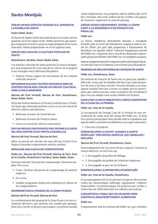 2023—2027
Barcelona En Comú 90
Sants-Montjuïc
CREAR UN NOU ESPAI DE GOSSOS ALS JARDINS DE
LA RAMBLA DE SANTS
Sants-badal, Sants
Els barris de Badal i Sants són molt densos i en molts metres
quadrats no hi ha espais verds. Moltes persones que passe-
gen els gossos no tenen a prop un espai pel gaudi de les seves
mascotes. Volem proporcionar-ne un en aquesta zona.
CREAR UNA CASA DE LA CULTURA POPULAR DE
SANTS
Hostafrancs, Bordeta, Sants-Badal, Sants
Les entitats culturals de Sants pateixen la manca d’espais,
per això proposem fer una casa de la cultura on es puguin
crear sinergies entre diferents disciplines.
• Disseny d’usos segons les necessitats de les entitats
culturals usuàries.
REFORMAR ELS DOS TEATRES HISTÒRICS DINS DE
CENTRES ESCOLARS I CREAR UN CIRCUIT CULTURAL
AMB LA SALA MAREMAR
Marina del Prat Vermell, Marina de Port, Hostafrancs,
Sants-Badal, Sants
Hi ha dos teatres històrics a l’Escola Cavall Bernat i a l’Insti-
tut Sants que reformats podrien crear un circuit teatral de
districte amb la sala Maremar.
• Reformar el teatre de Cavall Bernat.
• Reformar el teatre de l’Institut Sants.
• Crear un circuit de cultura comunitària.
FER UN PROCÉS PARTICIPATIU PER DEFINIR ELS USOS
DEL NOU CENTRE CÍVIC PEPITA CASANELLAS
Marina del Prat Vermell, Marina de Port
Obrir un procés per decidir els usos del nou Centre Cívic
Pepita Casanellas conjuntament amb les entitats.
IMPULSAR UNA XARXA DE COMPOSTATGE
Poble-sec, Marina del Prat Vermell, Marina de Port, Font
de la Guatlla, Hostafrancs, Bordeta, Sants-Badal, Sants
Diverses entitats i horts ja fan compostatge i demanen am-
pliar i fer xarxa.
• Crear i facilitar més punts de compostatge de matèria
orgànica.
• Fer xarxa.
• Ampliar programes d’educació ambiental al voltant de
les compostadores.
REURBANITZAR EL PASSEIG DE LA ZONA FRANCA
Marina del Prat Vermell, Marina de Port
La reurbanització del passeig de la Zona Franca és una re-
clamació del barri, que demana una rambla per passejar.
Hem dut a terme un procés participatiu i al pròxim mandat
volem implementar una proposta amb la millora del carril
bici, introduir més verd, millora de les cruïlles i els passos
de vianants i augmentar la zona de passeig.
CREAR UN NOU EQUIPAMENT JUVENIL A L’ESPAI
CEDIT A LA RESIDÈNCIA D’ESTUDIANTS DEL
PARAL·LEL
Poble-sec
La futura residència d’estudiants ubicada a l’avinguda
Paral·lel amb el carrer de Palaudàries comptarà amb la ces-
sió de 220m2
per part dels propietaris a l’Ajuntament de
Barcelona. En aquests 220m2
s’ubicarà l’equipament juvenil
del Poble-sec, responent així a una de les demandes expres-
sades pel jovent del barri del Poble-sec en múltiples ocasions.
Aquest equipament juvenil comptarà amb la participació de jo-
ves del barri tant en el disseny com en l’execució del projecte.
REMODELAR DELS ENTORNS DE L’ESTACIÓ DE SANTS
Poble-sec, Hostafrancs, Sants
Els entorns de l’estació de Sants són un punt poc amable i
difícil de creuar per les famílies del barri que cada dia por-
ten els nens a les dues escoles i bressol situades a la zona.
Aquest mandat hem dut a terme un ample procés partici-
patiu que volem executar, amb un projecte de remodelació
que crea una àmplia zona verda i millora tot l’entorn.
EXECUTAR LA NOVA BIBLIOTECA I ESPAI COMUNITARI
DE LA CASA DE LA PREMSA
Poble-sec, Font de la Guatlla
La recuperació de l’antiga Casa de la Premsa és una rei-
vindicació de molts anys del veïnat del Poble-sec. Al llarg
d’un procés participatiu hem decidit amb la ciutadania que
aquest edifici contindrà una biblioteca i un espai comunitari.
• Executar el projecte.
DESENVOLUPAR LA CIUTAT JUGABLE A SANTS-
MONTJUÏC: TRES NOVES ÀREES DE JOC SINGULAR I
INCLUSIU
Marina del Prat Vermell, Hostafrancs, Sants
Desenvolupament de tres àrees de joc singular i inclusiu al
nostre districte, on no hi ha cap:
• 1. Àrea jugable als jardins de Màlaga.
• 2. Àrea jugable als jardins de Celestina Avigneaux.
• 3. Àrea jugable al parc de les 13 Roses.
DESENVOLUPAR LA MPGM FIRA DE MONTJUÏC
Poble-sec, Font de la Guatlla, Hostafrancs
El nou planejament de la Fira permet recuperar els terrenys
cedits per desenvolupar habitatge, equipament i millorar
l’espai públic. Cal desenvolupar els projectes per arribar a
l’aniversari de 2029 amb totes les millores necessàries.
CONVERTIR EL POBLE-SEC EN UN BARRI VERD
CONTRA EL DESAPROFITAMENT ALIMENTARI
Poble-sec
Conjuntament amb les entitats del Poble-sec que treballen
 