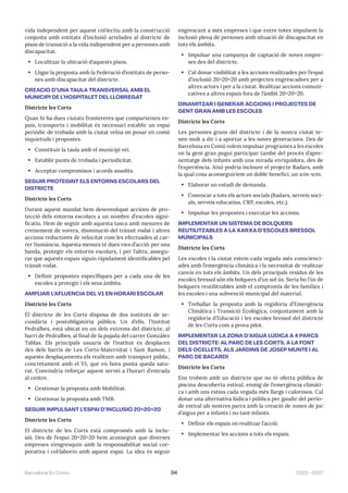 2023—2027
Barcelona En Comú 94
vida independent per aquest col·lectiu amb la construcció
conjunta amb entitats d’inclusió arrelades al districte de
pisos de transició a la vida independent per a persones amb
discapacitat.
• Localitzar la ubicació d’aquests pisos.
• Lligar la proposta amb la Federació d’entitats de perso-
nes amb discapacitat del districte.
CREACIÓ D’UNA TAULA TRANSVERSAL AMB EL
MUNICIPI DE L’HOSPITALET DEL LLOBREGAT
Districte les Corts
Quan hi ha dues ciutats frontereres que comparteixen es-
pais, transports i mobilitat és necessari establir un espai
periòdic de trobada amb la ciutat veïna on posar en comú
inquietuds i propostes.
• Constituir la taula amb el municipi veí.
• Establir punts de trobada i periodicitat.
• Acceptar compromisos i acords assolits.
SEGUIR PROTEGINT ELS ENTORNS ESCOLARS DEL
DISTRICTE
Districte les Corts
Durant aquest mandat hem desenvolupat accions de pro-
tecció dels entorns escolars a un nombre d’escoles signi-
ficatiu. Hem de seguir amb aquesta tasca amb mesures de
creixement de vorera, disminució del trànsit rodat i altres
accions reductores de velocitat com les efectuades al car-
rer Numància. Aquesta mesura té dues vies d’acció: per una
banda, protegir els entorns escolars, i per l’altra, assegu-
rar que aquests espais siguin ràpidament identificables pel
trànsit rodat.
• Definir propostes específiques per a cada una de les
escoles a protegir i els seus àmbits.
AMPLIAR L’AFLUÈNCIA DEL V1 EN HORARI ESCOLAR
Districte les Corts
El districte de les Corts disposa de dos instituts de se-
cundària i postobligatòria públics. Un d’ells, l’Institut
Pedralbes, està ubicat en un dels extrems del districte, al
barri de Pedralbes, al final de la pujada del carrer González
Tablas. Els principals usuaris de l’institut es desplacen
des dels barris de Les Corts-Maternitat i Sant Ramon, i
aquests desplaçaments els realitzen amb transport públic,
concretament amb el V1, que en hora punta queda satu-
rat. Convindria reforçar aquest servei a l’horari d’entrada
al centre.
• Gestionar la proposta amb Mobilitat.
• Gestionar la proposta amb TMB.
SEGUIR IMPULSANT L’ESPAI D’INCLUSIÓ 20+20+20
Districte les Corts
El districte de les Corts està compromès amb la inclu-
sió. Des de l’espai 20+20+20 hem aconseguit que diverses
empreses s’engresquin amb la responsabilitat social cor-
porativa i col·laborin amb aquest espai. La idea és seguir
engrescant a més empreses i que entre totes impulsem la
inclusió plena de persones amb situació de discapacitat en
tots els àmbits.
• Impulsar una campanya de captació de noves empre-
ses des del districte.
• Cal donar visibilitat a les accions realitzades per l’espai
d’inclusió 20+20+20 amb projectes engrescadors per a
altres actors i per a la ciutat. Realitzar accions comuni-
catives a altres espais fora de l’àmbit 20+20+20.
DINAMITZAR I GENERAR ACCIONS I PROJECTES DE
GENT GRAN AMB LES ESCOLES
Districte les Corts
Les persones grans del districte i de la nostra ciutat te-
nen molt a dir i a aportar a les noves generacions. Des de
Barcelona en Comú volem impulsar programes a les escoles
on la gent gran pugui participar també del procés d’apre-
nentatge dels infants amb una mirada enriquidora, des de
l’experiència. Això podria incloure el projecte Radars, amb
la qual cosa aconseguiríem un doble benefici, un win-win.
• Elaborar un estudi de demanda.
• Convocar a tots els actors socials (Radars, serveis soci-
als, serveis educatius, CRP, escoles, etc.).
• Impulsar les propostes i executar les accions.
IMPLEMENTAR UN SISTEMA DE BOLQUERS
REUTILITZABLES A LA XARXA D’ESCOLES BRESSOL
MUNICIPALS
Districte les Corts
Les escoles i la ciutat estem cada vegada més conscienci-
ades amb l’emergència climàtica i la necessitat de realitzar
canvis en tots els àmbits. Un dels principals residus de les
escoles bressol són els bolquers d’un sol ús. Seria bo l’ús de
bolquers reutilitzables amb el compromís de les famílies i
les escoles i una subvenció municipal del material.
• Treballar la proposta amb la regidoria d’Emergència
Climàtica i Transició Ecològica, conjuntament amb la
regidoria d’Educació i les escoles bressol del districte
de les Corts com a prova pilot.
IMPLEMENTAR LA ZONA D’AIGUA LÚDICA A 4 PARCS
DEL DISTRICTE: AL PARC DE LES CORTS, A LA FONT
DELS OCELLETS, ALS JARDINS DE JOSEP MUNTÉ I AL
PARC DE BACARDÍ
Districte les Corts
Ens trobem amb un districte que no té oferta pública de
piscina descoberta estival, enmig de l’emergència climàti-
ca i amb uns estius cada vegada més llargs i calorosos. Cal
donar una alternativa lúdica i pública per gaudir del perío-
de estival als nostres parcs amb la creació de zones de joc
d’aigua per a infants i no tant infants.
• Definir els espais on realitzar l’acció.
• Implementar les accions a tots els espais.
 