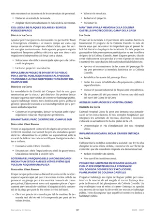 97 2023—2027
Barcelona En Comú
més recursos i un increment de les necessitats de personal.
• Elaborar un estudi de demanda.
• Ampliar els recursos humans en funció de la necessitat.
COL·LOCAR DE PLAQUES SOLARS EN EDIFICIS
PÚBLICS I PARCS
Districte les Corts
Apostar per l’energia verda i renovable ens permet fer front
a l’emergència climàtica i al mateix temps ser cada cop
menys dependents d’empreses d’electricitat, que fan ser-
vir energies contaminants. Amb aquesta proposta seguim
impulsant l’empresa pública elèctrica que ens dona cada
vegada més independència i força com a ciutat.
• Seleccionar els edificis municipals aptes per a la col·lo-
cació de plaques.
• Licitar el projecte i executar-lo.
IMPULSAR UN PROJECTE D’HABITATGE PÚBLIC
PER A JOVES, POBLACIÓ EN GENERAL I PISOS DE
TRANSICIÓ A LA VIDA INDEPENDENT EN L’ÀMBIT DEL
CAMPUS SUD
Districte les Corts
La remodelació de l’àmbit del Campus Sud és una gran
oportunitat per la ciutat i pel districte. No podem deixar
escapar aquesta oportunitat de construir habitatge públic.
Aquest habitatge tindria tres destinataris: joves, població
general i pisos de transició a la vida independent per a per-
sones amb discapacitat.
• Concretar les propostes, deixar-ho tancat amb el pla-
nejament i redactar els projectes pertinents.
DINAMITZAR EL PARC CIENTÍFIC DEL CAMPUS SUD
Maternitat i Sant Ramon
Tenim un equipament cultural i divulgatiu de primer ordre
i referent mundial, i seria molt bo per a la ciutadania poder
obrir-lo i dinamitzar-lo al públic no especialitzat amb la
creació de tallers i xerrades científiques divulgatives ober-
tes a tothom.
• Contactar amb el Parc Científic.
• Dinamitzar i obrir l’espai amb una visió de guany mutu.
Una aposta clara per a un win-win.
SOTERRAR EL PÀRQUING DELS JARDINS BACARDÍ
INICIANT UN ESTUDI AMB LES VEÏNES I VEÏNS QUE
VULGUIN ADQUIRIR UNA PLAÇA
Maternitat i Sant Ramon
L’espai ocupat pels cotxes a Bacardí és zona verda i cal re-
cuperar aquest espai pel parc i les veïnes i veïns. A fi de no
provocar un greuge per a les usuàries i usuaris de trans-
port privat, l’Ajuntament soterrarà aquestes places d’apar-
cament previ estudi de viabilitat i d’adquisició de la conces-
sió de la plaça per part de les veïnes i veïns del barri.
• Obrir un procés de consulta per tal de conèixer la de-
manda real del servei i el compromís per part de les
veïnes i veïns.
• Valorar els resultats.
• Redactar el projecte.
• Executar-lo.
MANTENIR VIVA LA MEMÒRIA DE LA COLÒNIA
CASTELLS I PROTECCIÓ DEL CAMP DE LA CREU
Les Corts
Preservar la memòria i el patrimoni dels nostres barris és
fonamental. El projecte de la Colònia Castells fa més de
trenta anys que s’executa i és important que el passat fa-
bril del districte s’expliqui a la ciutadania. Un dels projectes
guanyadors dels pressupostos participatius va ser la millora
del parc de la Colònia Castells. Arrel d’aquest procés, s’ha de
crear el document base per dur a terme el projecte executiu
i mantenir les cases baixes del nucli industrial del districte.
• Aprovar el manteniment de les cases del passatge Pi-
era per preservar la memòria històrica de la Colònia
Castells.
• Rehabilitar les cases del passatge Piera.
• Dotar les cases rehabilitades d’equipaments públics i
espai d’entitats.
• Indicar el passat industrial de l’espai amb senyalèctica.
• Pla de protecció del patrimoni i l’estructura del nucli
del barri del Camp de la Creu
ACOLLIR L’AMPLIACIÓ DE L’HOSPITAL CLÍNIC
Districte les Corts
L’actual Hospital Clínic fa anys que demana una actualit-
zació de les instal·lacions. El nou complex hospitalari que
integrarà les activitats de recerca, docència i innovació
s’ubicarà on actualment hi ha les pistes de la UB.
• Desenvolupar el Pla d’implantació del nou Hospital
Clínic.
IMPLANTAR UN CARRIL BICI AL CARRER ENTENÇA
Les Corts
Cal fomentar la mobilitat sostenible a la ciutat i per fer-ho s’ha
d’ampliar la xarxa viària ciclista, connectar els carrils bici ja
existents i que els nous donin resposta a la demanda actual.
• Reduir el nombre de carrils.
• Nou carril bici unidireccional.
PROJECTAR HABITATGE EN RÈGIM DE LLOGUER
PÚBLIC PER CONSTRUIR EN LA RESERVA DE
SOL SORGIDA DESPRÉS DE L’EXECUCIÓ DEL
PLANEJAMENT DE COLÒNIA CASTELLS
Projectar habitatge en règim de lloguer públic per cons-
truir en la reserva de sol sorgida al carrer Entença des-
prés de l’execució del planejament de Colònia Castells. Un
cop reallotjats tots el veïns al carrer Entença ha quedat
una reserva de sol que ha de servir per executar habitatge
públic. Hem d’assegurar que aquell sol només es dedica a
habitatge públic.
 