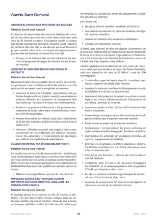 2023—2027
Barcelona En Comú 98
Sarrià-Sant Gervasi
AMPLIAR EL PROGRAMA PROTEGIM LES ESCOLES
Districte Sarrià-Sant Gervasi
El districte de Sarrià-Sant Gervasi és el districte de la ciu-
tat de Barcelona que concentra més oferta educativa amb
més de 50 centres escolars. Actualment només 5 escoles
han entrat al programa Protegim. Ens hem posat l’objectiu
de pacificar tots els entorns escolars de la ciutat. Durant el
proper mandat volem donar un impuls al programa prote-
gim escoles del districte de Sarrià Sant Gervasi
• Avançar en la inclusió dels centres educatius del dis-
tricte al programa Protegim les Escoles durant el pro-
per mandat.
ACOSTAR EL SERVEI DE BARCELONA CUIDA AL
DISTRICTE
Districte Sarrià-Sant Gervasi
Barcelona Cuida s’ha consolidat com el centre de referèn-
cia pel suport a les treballadores de la llar i de les cures. Es
reforçarà el seu paper amb les següents actuacions:
• Fomentar la formació d’acollida, especialment pel que
fa a les llengües oficials (català i castellà, però també en
matèries laborals, per promoure el coneixement dels
drets laborals i la manera d’exercir-los i defensar-los).
• Realitzar campanyes d’informació a les persones tre-
balladores de la llar sobre drets i riscos laborals, recur-
sos i serveis disponibles.
• Acostar el servei de Barcelona Cuida a les treballadores
de la llar que treballen al districte (Nou punt d’atenció
al districte)
• Informar i difondre material, estratègies i eines sobre
la prevenció de riscos laborals, per millorar l’autopro-
tecció, les autocures i el coneixement de pràctiques
que millorin les condicions de salut laboral.
ELABORAR UN NOU PLA D’USOS DEL DISTRICTE
Districte Sarrià-Sant Gervasi
En un districte on es troba la zona sud del barri de Galvany,
amb problemàtiques associades a activitats intensives d’ús
de l’espai públic (oci nocturn), es planteja la necessitat d’es-
tablir un nou pla d’usos que persegueixi el manteniment de
l’habitabilitat dels barris i la qualitat de vida dels veïns i les
veïnes.
• Elaborar un nou pla d’usos, aprovar-lo i executar-lo.
IMPULSAR SARRIÀ-SANT GERVASI COM UN
DISTRICTE CULTURAL CIENTÍFIC, AMB L’ART I LA
CIÈNCIA COM A NUCLI
Districte Sarrià-Sant Gervasi
El mandat passat es va aprovar un Pla de Ciència al dis-
tricte, i és que Sarrià-Sant Gervasi compta amb un en-
tramat científic present al territori. S’han de dur a terme
accions per visibilitzar millor el teixit científic, alhora que
incrementar la coordinació entre els equipaments cientí-
fics presents al districte.
Els 4 eixos són:
• Apropem el teixit científic i acadèmic al districte.
• Fem ciència des dels barris: ciència ciutadana, divulga-
ció i cultura científica.
• Impulsem l’educació i les vocacions científiques.
• Ciència, art, innovació i societat.
A Sarrià-Sant Gervasi, el teixit divulgador i patrimonial de
la ciència el trobem amb la Fundació Julio Muñoz Ramonet,
la xarxa de centres cívics (com l’especialitzat en l’astrono-
mia a Vil·la Urània), o els Ateneus de Fabricació, com el de
l’’Espai Jove Casa Sagnier, entre d’altres.
També cal destacar la construcció del nou centre de recer-
ca en salut, que estarà ubicat al carrer de Teodor Roviralta,
amb una superfície de més de 12.000m2
i més de 300
investigadors.
• Creació d’un mapa del teixit científic i acadèmic pre-
sents al districte de Sarrià-Sant Gervasi.
• Impulsar la taula de coordinació d’equipaments cientí-
fics del districte de Sarrià-Sant Gervasi.
• Seguiment dels projectes de suport a activitats cientí-
fiques i de recerca subvencionats per l’Ajuntament de
Barcelona i presents al territori.
• Impulsar el projecte d’Art i Ciència de la Fundació Julio
Muñoz i Ramonet.
• Desenvolupar sinergies entorn a les activitats de divul-
gació científica que s’impulsin en el pol científic.
• Posar en marxa projectes de ciència ciutadana.
• Promocionar i territorialitzar les grans activitats de
ciutat en relació amb la divulgació i la cultura científica.
• Incrementar les activitats de divulgació científica als
carrers i equipaments del districte.
• Reforçar els programes científics educatius i d’oferta
d’activitats científiques en tot el cicle educatiu present
a Sarrià-Sant Gervasi.
• Incorporar una línia d’art i ciència als centres educa-
tius del districte.
• Col·laborar amb el Centre de Recursos Pedagògics
del Districte en el desenvolupament dels programes
STEAM que s’impulsen al territori.
• Recolzar i impulsar iniciatives que busquin la interac-
ció entre l’art i la ciència al territori.
• Proposar la incorporació del món de la divulgació i la
ciència als carrers de Sarrià-Sant Gervasi.
 