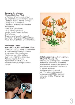 3
Carnaval des sciences	
Mercredi 8 février à 14h30
Un florilège d’animations autour
de cinq thèmes pour illustrer la biodi-
versité du monde naturel sauvage.
Loup y es-tu ? Qui es-tu ?
Disparition, Animaux sur la sellette
Aquoiseaux
Espèce de vieux fossile
Les abeilles à l’ouvrage
Ateliers famille à partir de 7 ans
Droit d’entrée
En partenariat avec les étudiants
du master1 Culture scientifique et Tech-
nique de l’Université de Grenoble Alpes.
Z’animos de l’agglo
Mercredi 22 et jeudi 23 février à 14h30
Ensemble, nous apprendrons à décoder
le nouveau diorama qui présente
la nature en ville, ensuite nous
fabriquerons un objet ludique
que vous emporterez chez vous.
Familles à partir de 9 ans
Réservation au 04 76 44 95 41
reservation.museum@grenoble.fr
Gratuit
Initiation dessins planches botaniques
Mercredi 8 mars à 14h.
Atelier sur la technique de l’illustration
botanique scientifique avec Mme
Haevermans, illustratrice scientifique
et naturaliste au Muséum National
d’Histoire Naturelle.
Adultes et enfants à partir
de 12 ans Inscription par mèl :
amismuseum38000@gmail.com
Attention limité à 20 personnes
Gratuit
 