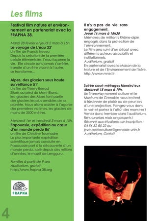 Les films
Festival film nature et environ-
nement en partenariat avec la
FRAPNA 38.
Mardi 28 février et jeudi 2 mars à 15h.
Le voyage de L’eau 33’
Un film de Franck Neveu
Depuis la création de la première
cellule élémentaire, l’eau façonne la
vie. Elle circule sans jamais s’arrêter,
transite d’un être vivant à l’autre,
se transforme...
Alpes, des glaciers sous haute
surveillance 51’
Un film de Thierry Berrod
Situés au pied du Mont-Blanc,
les glaciers des Alpes font partie
des glaciers les plus sensibles de la
planète. Nous allons assister à l’agonie
des premières victimes, les glaciers de
moins de 3500 mètres.
Mercredi 1er et vendredi 3 mars à 15h.
Papouasie, expédition au cœur
d’un monde perdu 86’
un film de Christine Tournadre
La plus importante expédition
scientifique jamais conduite en
Papouasie part à la découverte d’un
monde perdu, isolé depuis des millions
d’années, le massif de Lengguru.
Familles à partir de 9 ans	
Auditorium, gratuit
http://www.frapna-38.org
Il n’y a pas de vie sans
engagement.
Jeudi 16 mars à 18h30
Mémoires de militants Rhône-alpin
engagés dans la protection de
l’environnement.
Le Film sera suivi d’un débat avec
différents acteurs associatifs et
institutionnels.
Auditorium, gratuit		
En partenariat avec la Maison de la
Nature et de l’Environnement de l’Isère.
http://www.mnei.fr
Soirée court-métrages Monstru’eux
Mercredi 15 mars à 19h.
Un Tramway nommé culture et le
Muséum de Grenoble vous invitent
à frissonner de plaisir ou de peur lors
d’une projection. Plongez-vous dans
le noir et partez à l’affût des monstres !
Venez donc trembler dans l’auditorium,
films surprises mais angoissants !	
Réservé aux étudiants sur inscription :
04 56 52 85 22 ou
jeveuxdelaculture@grenoble-univ.fr 	
Auditorium, Gratuit
4
 