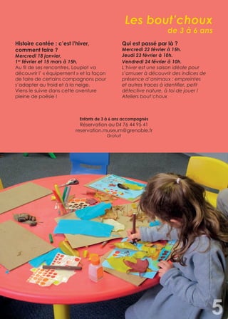 Les bout’choux
de 3 à 6 ans
Histoire contée : c’est l’hiver,
comment faire ?
Mercredi 18 janvier,
1er
février et 15 mars à 15h.
Au fil de ses rencontres, Loupiot va
découvrir l’ « équipement » et la façon
de faire de certains compagnons pour
s’adapter au froid et à la neige.
Viens le suivre dans cette aventure
pleine de poésie !
Qui est passé par là ?
Mercredi 22 février à 15h.
Jeudi 23 février à 10h.
Vendredi 24 février à 10h.
L’hiver est une saison idéale pour
s’amuser à découvrir des indices de
présence d’animaux : empreintes
et autres traces à identifier, petit
détective nature, à toi de jouer !
Ateliers bout’choux
5
Enfants de 3 à 6 ans accompagnés
Réservation au 04 76 44 95 41
reservation.museum@grenoble.fr
Gratuit
 