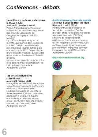 6
L’éruption mystérieuse qui ébranla
le Moyen-Age
Mercredi 11 janvier à 18h30
Par Mr. Franck Lavigne, Professeur,
Université Paris 1 Panthéon-Sorbonne
Directeur du Laboratoire de
Géographie Physique UMR 8591,
Meudon
Il y a 30 ans, les glaciologues ont
identifié la présence dans les glaces
polaires d’un pic de sulfate bien
plus élevé que tous les autres, daté
aux environs de 1257. Ce pic résulte
d’une éruption majeure, qui a eu des
répercussions climatiques à l’échelle
globale.
Le volcan responsable est le Samalas,
situé dans le massif du Rinjani sur l’île
indonésienne de Lombok.
Auditorium, Gratuit	
Les dessins naturalistes
scientifiques
Mercredi 8 mars à 18h30	
Par Agathe HAEVERMENS, illustratrice
scientifique et naturaliste au Muséum
National d’Histoire Naturelle.
Le dessin naturaliste et scientifique
se veut représentatif des caractères
particuliers d’un objet à travers
une technique artistique (dessin,
encre, peinture) ; l’aspect particulier
permettant d’identifier l’objet.
Auditorium, Gratuit
A noter dès à présent sur votre agenda
Le retour d’un prédateur : le loup
Mercredi 5 avril à 18h30
Par Laurent Garde, écologue et
technicien pastoral au Centre
d’Etudes et de Réalisations Pastorales
Alpes Méditerranée (CERPAM)
L’histoire de la cohabitation
millénaire entre l’homme et le loup
est très largement conflictuelle. Ceci
explique que la figure du loup ait
profondément marqué le paysage
imaginaire des sociétés humaines.
Auditorium, Gratuit
http://www.amisdumuseum.org
Conférences - débats
 
