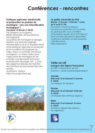 7
Pratiques agricoles, biodiversité
et production en prairies de
montagne : vers une intensification
écologique ?
Vendredi 10 février à 18h30
Par Grégory Loucougaray,
IRSTEA-Grenoble, UR Ecosystèmes
Montagnards
Les prairies de montagne et alpages
abritent une diversité végétale
remarquable issue d’un équilibre étroit
entre pratiques agricoles et pastorales
et les conditions écologiques du
milieu. Dans un contexte climatique
changeant, un enjeu majeur pour
l’agriculture de montagne est de
concilier une demande forte pour
la production (fourrage, lait,...) avec
des exigences élevées de maintien
des fonctions environnementales des
prairies.
Auditorium, Gratuit	
http://www.gentiana.org
La petite université du Piaf
Mardis 17 janvier, 14 février, 7 mars
(et 4 avril) à 19h.
Formation chants d’oiseaux
Les séances suivantes sont ouvertes
au grand public sous condition
d’inscription auprès de la LPO Isère et
dans la limite des places disponibles.
Auditorium (entrée rue des Dauphins,
côté Rectorat)
http://isere.lpo.fr
Visite en LSF
(Langue des Signes Française)
Sur RDV uniquement, gratuit
Contact : olivier.marreau@grenoble.fr
Janvier
Mercredi 18 et Samedi 21 janvier
à 14h30
Les Oiseaux du Muséum
Février
Mercredi 15 et Samedi 18 février
à 14h30
L’Echiquier des animaux disparus
Mars
Mercredi 15 et Samedi 18 mars
à 14h30
Arrivée et départ des oiseaux :
les migrations
Conférences - rencontres
Toutes nos conférences sont accessibles aux PMR et personnes malentendantes (boucle magnétique)
 