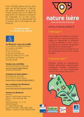 C’est quoi ?
Vous voulez connaître les animaux
autour de vous, découvrir des pay-
sages ou apprendre à fabriquer
un abri à insectes ? Vous vous y
connaissez en recettes de plantes
iséroises et en randonnées ?
Venez découvrir et partager sur ce
site participatif autour de la nature
en Isère !
C’est pour qui ?
Citoyens, élèves ou enseignants,
familles, agriculteurs, gestionnaires
d’espaces naturels, chercheurs,
naturalistes… ou tout simplement
curieux de nature, bienvenue !
www.nature-isere.fr
Le Muséum vous accueille
1 rue Dolomieu 38000 Grenoble
Du mardi au vendredi
de 9 h 15 à 12 h
et de 13 h 30 à 18h
Le samedi, le dimanche
et les jours fériés de 14 h à 18h
Le Muséum est fermé
tous les lundis.
Toutes nos activités
Facebook/Muséum-Grenoble
www.museum-grenoble.fr
@MuseumGrenoble
Contact et réservation :
04 76 44 05 35 (accueil)
04 76 44 95 41 (réservation)
reservation.museum@grenoble.fr
Les coulisses du Muséum
Le blog d’Eulalie sur
www.echosciencesgrenoble.fr
Venez au Muséum
En tram :
Ligne A, arrêt Verdun Préfecture
Ligne C, arrêt Hôtel de Ville
En bus :
Lignes SemiTag : 15, 14 ,12
Arrêt Bir-Hakeim
C1, arrêt Hôtel de Ville
Lignes Trans’Isère : 6020, 6060, 6200,
Express 1, Express 3, arrêt Hôtel de Ville
Avec 100 000 visiteurs par an dont
près de 40 000 jeunes, 2 800 m²
de salles d’exposition sur le patri-
moine naturel, plus d’un million de
spécimens en réserves, le Muséum
de Grenoble est un lieu incon-
tournable pour la découverte de
la nature, de la montagne et des
sciences.
Nouveaux tarifs
à consulter sur internet
 