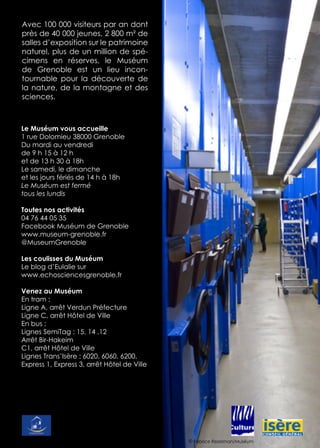 Le Muséum vous accueille
1 rue Dolomieu 38000 Grenoble
Du mardi au vendredi
de 9 h 15 à 12 h
et de 13 h 30 à 18h
Le samedi, le dimanche
et les jours fériés de 14 h à 18h
Le Muséum est fermé
tous les lundis
Toutes nos activités
04 76 44 05 35
Facebook Muséum de Grenoble
www.museum-grenoble.fr
@MuseumGrenoble
Les coulisses du Muséum
Le blog d’Eulalie sur
www.echosciencesgrenoble.fr
Venez au Muséum
En tram :
Ligne A, arrêt Verdun Préfecture
Ligne C, arrêt Hôtel de Ville
En bus :
Lignes SemiTag : 15, 14 ,12
Arrêt Bir-Hakeim
C1, arrêt Hôtel de Ville
Lignes Trans’Isère : 6020, 6060, 6200,
Express 1, Express 3, arrêt Hôtel de Ville
Avec 100 000 visiteurs par an dont
près de 40 000 jeunes, 2 800 m² de
salles d’exposition sur le patrimoine
naturel, plus de un million de spé-
cimens en réserves, le Muséum
de Grenoble est un lieu incon-
tournable pour la découverte de
la nature, de la montagne et des
sciences.
© Fabrice Rezelman/Muséum
 