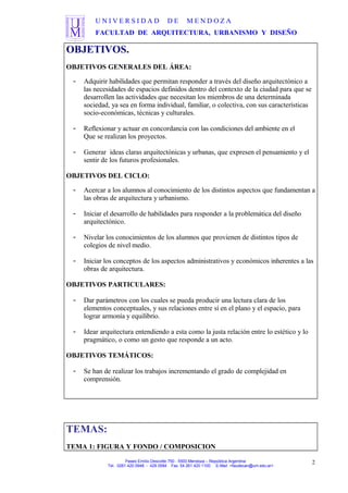 U N I V E R S I D A D D E M E N D O Z A
FACULTAD DE ARQUITECTURA, URBANISMO Y DISEÑO
OBJETIVOS.
OBJETIVOS GENERALES DEL ÁREA:
- Adquirir habilidades que permitan responder a través del diseño arquitectónico a
las necesidades de espacios definidos dentro del contexto de la ciudad para que se
desarrollen las actividades que necesitan los miembros de una determinada
sociedad, ya sea en forma individual, familiar, o colectiva, con sus características
socio-económicas, técnicas y culturales.
- Reflexionar y actuar en concordancia con las condiciones del ambiente en el
Que se realizan los proyectos.
- Generar ideas claras arquitectónicas y urbanas, que expresen el pensamiento y el
sentir de los futuros profesionales.
OBJETIVOS DEL CICLO:
- Acercar a los alumnos al conocimiento de los distintos aspectos que fundamentan a
las obras de arquitectura y urbanismo.
- Iniciar el desarrollo de habilidades para responder a la problemática del diseño
arquitectónico.
- Nivelar los conocimientos de los alumnos que provienen de distintos tipos de
colegios de nivel medio.
- Iniciar los conceptos de los aspectos administrativos y económicos inherentes a las
obras de arquitectura.
OBJETIVOS PARTICULARES:
- Dar parámetros con los cuales se pueda producir una lectura clara de los
elementos conceptuales, y sus relaciones entre sí en el plano y el espacio, para
lograr armonía y equilibrio.
- Idear arquitectura entendiendo a esta como la justa relación entre lo estético y lo
pragmático, o como un gesto que responde a un acto.
OBJETIVOS TEMÁTICOS:
- Se han de realizar los trabajos incrementando el grado de complejidad en
comprensión.
TEMAS:
TEMA 1: FIGURA Y FONDO / COMPOSICION
Paseo Emilio Descotte 750 - 5500 Mendoza – República Argentina
Tel. 0261 420 0948 - 429 0584 Fax 54 261 420 1100 E-Mail <faudecan@um.edu.ar>
2
 