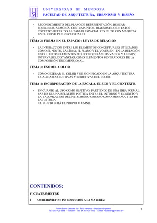 U N I V E R S I D A D D E M E N D O Z A
FACULTAD DE ARQUITECTURA, URBANISMO Y DISEÑO
- RECONOCIMIENTO DEL PLANO DE REPRESENTACIÓN, BUSCAR
EQUILIBRIO, ARMONÍA, CONTRAPUNTOS. DIAGNOSTICO DE ESTOS
COCEPTOS REFERIDO AL TABAJO ESPACIAL RESUELTO CON MAQUETA
EN EL CURSO PREUNIVERSITARIO
-
TEMA 2: FORMA EN EL ESPACIO / LEYES DE RELACION
- LA INTERACCION ENTRE LOS ELEMENTOS CONCEPTUALES UTILIZADOS
COMO EL PUNTO, LA LÍNEA, EL PLANO Y EL VOLUMEN. EN LA RELACIÓN
ENTRE ESTOS ELEMENTOS SE RECONOCERÁN LOS VACÍOS Y LLENOS,
INTERVALOS, DISTANCIAS, COMO ELEMENTOS GENERADORES DE LA
COMPOSICIÓN TRIDIMENSIONAL.
TEMA 3: USO DEL COLOR
- CÓMO GENERAR EL COLOR Y SU SIGNIFICADO EN LA ARQUITECTURA.
CUALIDADES OBJETIVAS Y SUBJETIVAS DEL COLOR.
TEMA 4: INCORPORACIÓN DE LA ESCALA, EL USO Y EL CONTEXTO.
- EN CUANTO AL USO COMO OBJETIVO, PARTIENDO DE UNA IDEA FORMAL.
PARTIR DE UNA RELACIÓN POÉTICA ENTRE EL ENTORNO Y EL SUJETO Y
LA VALORIZACION DEL PATRIMONIO URBANO COMO MEMORA VIVA DE
LA HISTORIA
EL SUJETO SERÁ EL PROPIO ALUMNO.
CONTENIDOS:
1º CUATRIMESTRE
1 APERCIBIMIETO E INTRODUCCION A LA MATERIA:
Paseo Emilio Descotte 750 - 5500 Mendoza – República Argentina
Tel. 0261 420 0948 - 429 0584 Fax 54 261 420 1100 E-Mail <faudecan@um.edu.ar>
3
 