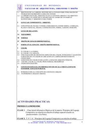 U N I V E R S I D A D D E M E N D O Z A
FACULTAD DE ARQUITECTURA, URBANISMO Y DISEÑO
1.1 0BJETIVOS DE LA CARRERA. REIVIDICAR LA CIUDAD COMO TEMA MACRO DE
TRABAJO REVALORIZADO LA IDEA DE CIUDAD.
1.2 LA IMPORTANCIA DEL ARQUITECTO EN LA GESTION URBANA Y SU OBJETIVO
INELUDIBLE EN APORTAR LO MEJOR PARA EL LOGRO DE UN HABITAT
SUSTENTABLE Y ARMONICO PARA TODOS
2 LENGUAJE COMPOSITIVO / ORDENES:
2.1 CONCEPTOS DE FIGURA Y FONDO, CERRAMIENTO, FONDO SIMPLE, COMPLEJO,
PLANO Y ESPACIAL, FIGURA: CONFIGURACIÓN, FORMA, TAMAÑO, POSICIÓN.
3 LEYES DE RELACION:
3A EQUILIBRIO
3B FORMAS
3C DISEÑO DE ESPACIO BIDIMENSIONAL.
4 FORMA EN EL ESPACIO - DISEÑO BIDIMENSIONAL.
5 COLOR.
5.1 EL COLOR Y LA FORMA.
5.2 EL COLOR Y EL ESPACIO.
5.3 VISIUALIZACIÓN DE DISTINTOS ASPECTOS DEL COLOR, ENTRANTES Y SALIENTES.
VARIACIÓN DE UN COLOR EN UBICACIÓN EN CAMPOS DIFERENTEMENTE
COLOCADOS.
5.4 EJERCICIOS DE COLOR EN RELACIÓN A ESPACIOS ARQUITECTÓNICOS.
5.5 USO DEL VALOR, EL COLOR, PROFUNDIDAD, PROXIMIDAD
5.6 COL0R SEÑALIZACIÓN.
6 CONTEXTO ESPACIAL INCORPORACION DE ESCALA URBANA (ESPACIO
EXTERIOR / ESPACIO PUBLICO).
6.1 INTRODUCCION AL CONCEPTO DE CONTEXTO URBANO
6.2 PATRIMONIO E IMAGEN URBANA
.
ACTIVIDADES PRACTICAS:
PRIMER CUATRIMESTRE
CLASE 1 – Clase inicial informativa Objetivos de la materia. Principios del Leguaje
Compositivo en relación en relación al trabajo espacial resuelto en
preuniversitario (1ra Parte)
CLASE 2. T. P. 1 A– Principios del Leguaje Compositivo en relación al trabajo
Paseo Emilio Descotte 750 - 5500 Mendoza – República Argentina
Tel. 0261 420 0948 - 429 0584 Fax 54 261 420 1100 E-Mail <faudecan@um.edu.ar>
4
 