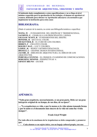 U N I V E R S I D A D D E M E N D O Z A
FACULTAD DE ARQUITECTURA, URBANISMO Y DISEÑO
Si habiendo dado cumplimiento a estas especificaciones y no se llega al nivel
mínimo requerido para la aprobación de los trabajos, el alumno no aprobará el
examen, debiendo para obtener su Aprobación adecuarse a la normativa que
implemente la institución para estos casos
BIBLIOGRAFIA:
(Dado el carácter de la materia, no existe una bibliografía temática o específica)
WONG, W - FUNDAMENTOS DEL DISEÑO BI Y TRIDIMENCIONAL.
SACRISTE, E – CHARLAS A LOS PRINCIPIANTES. USONIA
GILLIAM SCOTT, R – FUNDAMENTOS DEL DISEÑO.
BONOME, R – QUE ES EL COLOR.
HICKETTIER, R – EL CUBO DE LOS COLORES.
BIRREN, F – CREATIVE COLOR.
ROGER Y RAT. – LUZ Y COLORES.
LEHOZ , R. – REDES Y RITMOS ESPACIALES.
BIESELE, L – GRAPHIC DESIGN INTERNATIONAL.
JACOBI , H – DIBUJOS DE ARQUITECTURA. EL DIBUJO DE LOS
ARQUITECTOS.
PEREYRA CENTENO – EL CROQUIS. CUADERNO DE COMUNICACIONES.
BORGHINI, MINOND – PERSPECTIVAS 6.
ERNEST BRUNO – ESCHER
APÉNDICE:
“Todo gran arquitecto, necesariamente, es un gran poeta. Debe ser un gran
intérprete original de su tiempo, de sus días, de su época”.
….”La arquitectura es vida, o por lo menos es la vida misma tomando forma
y por lo tanto es el documento más sincero de la vida tal como fue vivida
siempre”.
Frank Lloyd Wright
Por todo ello en la enseñanza de la Arquitectura se debe comprender y promover
que:
- Cada alumno es un sujeto único, con un bagaje cultural propio, con una
Paseo Emilio Descotte 750 - 5500 Mendoza – República Argentina
Tel. 0261 420 0948 - 429 0584 Fax 54 261 420 1100 E-Mail <faudecan@um.edu.ar>
6
 