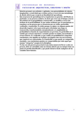 U N I V E R S I D A D D E M E N D O Z A
FACULTAD DE ARQUITECTURA, URBANISMO Y DISEÑO
historia personal, con actitudes y aptitudes, con potencialidades de talento,
imaginación y creatividad que se deben activar a través de una metodología
de diseño abierta que recoja la no linealidad del aprendizaje.
- Que al proceso de aprendizaje de la Arquitectura en general y del Diseño en
particular, es un proceso evolutivo. Es decir que crece con el tiempo a través
del atributo de la agregabilidad o el desarrollo y se modifica a través del
atributo de la perfectibilidad. Es por ambos atributos que el conocimiento se
constituye en un proceso que se caracteriza por ser cíclico, perfectible,
verificable y transferible. Es cíclico porque en algún o en algunos puntos del
desarrollo requiere volver para atrás para reformular una etapa ya
transcurrida, transformándola conceptualmente y/o ampliándola en
profundidad en función de requerimientos no previstos. Es perfectible en el
sentido que certezas anteriores o actuales pueden ser dudas, inexactitudes o
errores futuros. Es verificable ya que conlleva la posibilidad de comprobar
conclusiones, esto significa no trabajar con dogmas sino con aseveraciones
que requieren ser contrastadas. Es transferible ya que puede ser compartido,
enseñado y sus conclusiones pueden ser comprendidas por todo aquel que
maneje “categorías” propias de la disciplina.
- No hay un solo proceso proyectual ni una única manera de llevar a cabo ese
proceso, debe ser entendido como un sistema abierto que no siempre tiene un
punto de partida identificable y que puede iniciarse desde cualquiera de las
variables intervinientes
.
Paseo Emilio Descotte 750 - 5500 Mendoza – República Argentina
Tel. 0261 420 0948 - 429 0584 Fax 54 261 420 1100 E-Mail <faudecan@um.edu.ar>
7
 