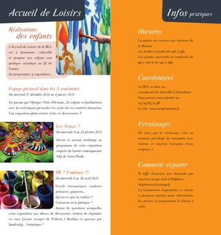 Accueil de Loisirs
Réalisations
des enfants
L’Accueil de Loisirs de la MCL
est à dominante culturelle
et propose aux enfants une
pratique artistique au fil de
l’année.
Au programme, 3 expositions...
Voyage pictural dans les 5 continents
Du mercredi 17 décembre 2014 au 4 janvier 2015
En passant par l’Afrique, l’Asie, l’Océanie.., les enfants se familiarisent
avec les techniques picturales, les styles de ces contrées lointaines.
Une exposition globe-trotter riche en découvertes !!
Les Nanas !!
Du mercredi 4 au 22 février 2015
Dessin et surtout modelage au
programme de cette exposition
inspirée de l’artiste contemporaine
Niki de Saint-Phalle.
Oh !! Couleurs !!!
Du mercredi 8 au 26 avril 2015
Cercle chromatique, couleurs
primaires, pigments...
Qu’est-ce que la couleur ?
Comment on la fabrique ?
Autant de questions auxquelles
cette exposition, aux allures de découverte, tentera de répondre
en vous faisant voyager de Pollock à Rothko en passant par
Kandinsky... Initiatique !
Infos pratiques
Horaires
La galerie est ouverte aux horaires de
la Maison.
Les lundis et jeudis de 14h à 19h.
Les mardis, mercredis et vendredis de
9h à 12h & de 14h à 19h.
Coordonnées
La MCL se situe au :
1 boulevard de Saint-Dié à Gérardmer
Vous pouvez nous joindre au :
03 29 63 11 96
Le site : www.mclgerardmer.fr
Vernissages
Ne ratez pas le vernissage, c’est un
moment privilégié de rencontre avec
l’artiste et souvent l’occasion d’une
surprise...!
Comment exposer
Il suffit d’envoyer une demande par
courrier ou par mail à Delphine :
delphinemcl@orange.fr
La Commission Expositions se réunie
à plusieurs reprises pour sélectionner
les artistes et programmer la Saison à
venir.
 