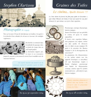 Stephen Charissou
Photographie de voyage
Être sur la route à l’instar de Jack Kerouac ou London, c’est partir à
la recherche d’une solitude, de soi tout en s’ouvrant à de multiples
expériences.
On cherche à se retrouver dans
la multitude de paysages, dans
ces foules de visages, dans un
seul regard parfois.
La destination importe peu,
la route et ses rencontres
forgent le souvenir et deviennent la raison d’une insatiable envie de
nouveaux horizons.
Une surprise musicale vous attend le soir du
vernissage, vendredi 19 septembre à partir de 18h30.
Du 19 au 30 septembre 2014
Graines des Toiles
Le cinéma... Quelle histoire !!?
La 7ème édition du festival du film jeune public de Gérardmer a
pour thème l’Histoire du Cinéma. Il était tout naturel de vous faire
découvrir le «pré-cinéma» au travers d’une exposition...
Praxinoscope, zootrope, thaumatrope,
lanterne magique...
Autant d’inventions qui ont précédés
le cinéma tel qu’on le connaît
aujourd’hui.
À travers cette exposition ludique,
nous proposons aux enfants, comme
aux plus grands, de découvrir
tous ces objets un peu magiques. De
partir à la rencontre des illusions
d’optique et de la décomposition du
mouvement !!
Au programme, des démonstrations
et des ateliers animés avec des
appareils historiques et merveilleux
tels que thaumatrope, toupies à
illusion d’optique, praxinoscope
avec bandes de démonstration,
zootrope, caméras super 8, cylindre
anamorphoseur, phénakistiscope,
lanterne magique...
D’autres expositions jalonneront le
festival, nous vous invitons à les
découvrir dans le programme
Graines des Toiles...
Du 13 au 28 octobre 2014
 