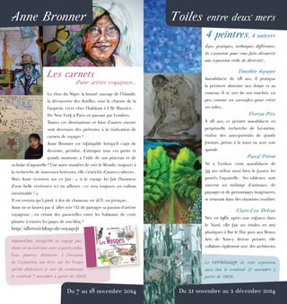 Anne Bronner
Les carnets
d’une artiste voyageuse...
Le choc du Niger, la beauté sauvage de l’Islande,
la découverte des Antilles, sous le charme de la
Gaspésie, vivre chez l’habitant à L’île Maurice...
De New York à Paris en passant par Londres...
Toutes ces destinations et bien d’autres encore
sont devenues des prétextes à la réalisation de
carnets de voyages !
Anne Bronner est infatigable lorsqu’il s’agit de
dessiner, peindre, d’attraper tous ces petits et
grands moments à l’aide de son pinceau et de
sa boite d’aquarelle ! Une autre manière de voir le Monde, toujours à
la recherche de nouveaux horizons, elle s’enrichit d’autres cultures...
Mais Anne insistera sur ce fait : « si le voyage lui fait l’honneur
d’une belle révérence ici ou ailleurs ; ce sera toujours un cadeau
inestimable ! »
Il est certain qu’à pied, à dos de chameau, en 2CV, en pirogue...
Anne ne se lassera pas d ‘aller voir ! Et de partager sa passion d’artiste
voyageuse ; en créant des passerelles entre les habitants de cette
planète à travers les pages de son blog !
http://allervoir.blogs-de-voyage.fr
Aujourd’hui, lorsqu’elle ne voyage pas,
Anne vit en Lorraine avec sa petite tribu.
Vous pourrez découvrir à l’occasion
de l’exposition son livre sur les Vosges
qu’elle dédicacera le soir du vernissage,
le vendredi 7 novembre à partir de 18h30.
Du 7 au 18 novembre 2014
Toiles entre deux mers
4 peintres, 4 univers
Âges, pratiques, techniques différentes,
ils s’associent pour vous faire découvrir
une exposition riche de diversité...
Timothée Agoguet
Autodidacte de 28 ans, il pratique
la peinture abstraite aux doigts et au
couteau. Il se sert de son toucher, un
peu comme un «aveugle» pour créer
ses toiles...
Florian Pitz
À 26 ans, ce peintre autodidacte en
perpétuelle recherche de lui-même,
réalise des auto-portraits de grands
formats, peints à la main ou avec une
spatule.
Pascal Piéton
Né à Verdun, cette autodidacte de
59 ans utilise aussi bien le fusain, les
pastels, l’aquarelle... Ses tableaux  sont
souvent un mélange d’animaux, de
paysages et de personnages imaginaires,
se trouvant dans des situations insolites.
Claire-Lise Delrue
Née en 1961, après une enfance dans
le Nord, elle fait ses études en arts
plastiques à Bar le Duc puis aux Beaux
Arts de Nancy. Artiste peintre, elle
collabore également avec des architectes.
Le vernissage de cette exposition
aura lieu le vendredi 21 novembre à
partir de 18h30.
Du 21 novembre au 2 décembre 2014
 
