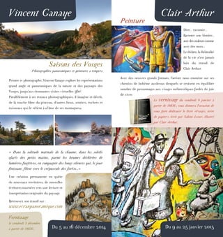 Vincent Ganaye
Saisons des Vosges
Photographies panoramiques et peintures a tempera
Peintre et photographe, Vincent Ganaye explore les représentations
grand angle et panoramiques de la nature et des paysages des
Vosges, jusqu’aux étonnantes visites virtuelles 360°.
Parallèlement à ses travaux photographiques, il imagine et décrit,
de la touche libre du pinceau, d’autres lieux, sentiers, rochers et
ruisseaux qui le relient à «l’âme de ses montagnes».
« Dans la solitude matinale de la chaume, dans les soleils
glacés des petits matins, parmi les brumes déchirées de
lumières fugitives, en compagnie des longs silences qui, le jour
finissant, filent vers le crépuscule des forêts...»
Une création permanente en quête
de nouveaux territoires, de nouvelles
écritures tournées vers une lecture et
interprétation originales du paysage.
Retrouvez son travail sur :
www.ecranpanoramique.com
Vernissage
le vendredi 5 décembre
à partir de 18h30. Du 5 au 16 décembre 2014
Clair Arthur
Peinture
Dire... raconter...
Raconter une histoire...
avecdescouleurscomme
avec des mots...
Lethéâtre,lathéâtralité
de la vie n’est jamais
loin du travail de
Clair Arthur.
Avec des oeuvres grands formats, l’artiste nous emmène sur ses
chemins de bohème au-dessus desquels se croisent en équilibre
nombre de personnages aux visages mélancoliques fardés de joie
de vivre.
Le vernissage du vendredi 9 janvier à
partir de 18h30, vous donnera l’occasion de
vous faire dédicacer le livre «Vosges, terre
de papier» écrit par Sabine Lesur, illustré
par Clair Arthur.
Du 9 au 25 janvier 2015
 